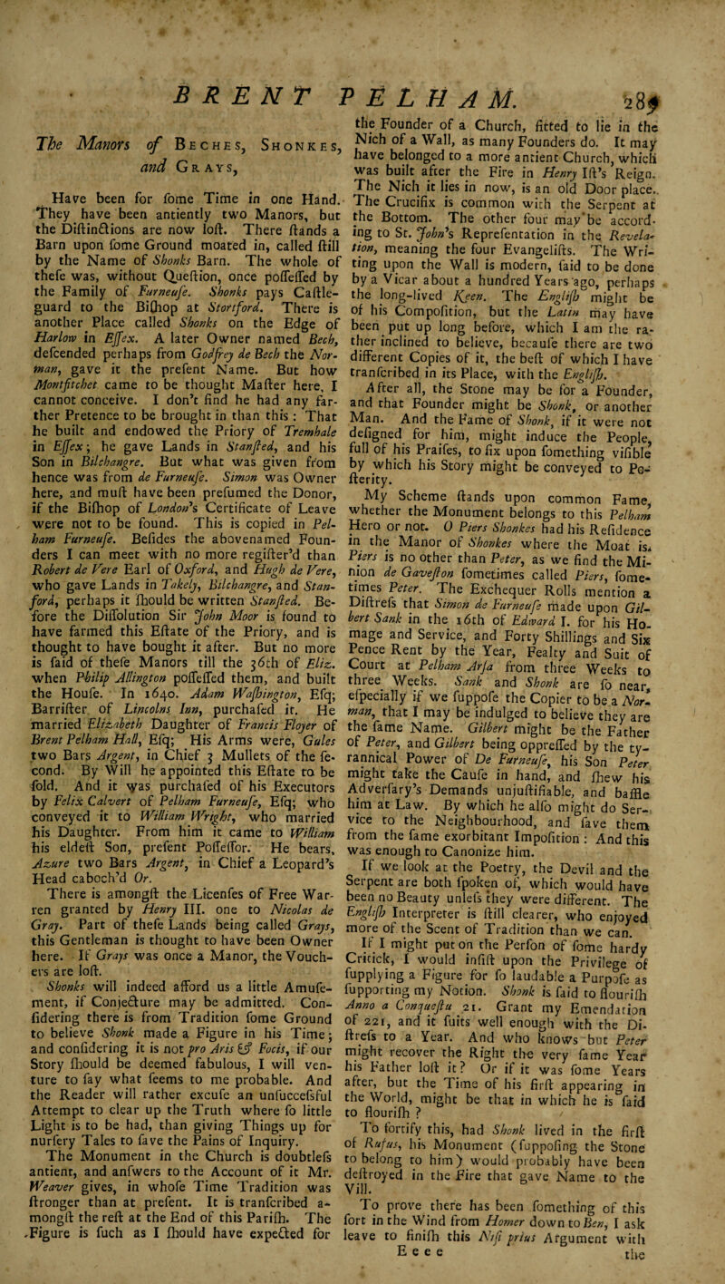 BRENT The Manors of Beches, Shonkes, and Grays, Have been for fome Time in one Hand. They have been antiently two Manors, but the Diftin&ions are now loft. There ftands a Barn upon fome Ground moated in, called ftill by the Name of Shonks Barn. The whole of thefe was, without Queftion, once poffeffed by the Family of Furneufe. Shonks pays Caftle- guard to the Bi(hop at Stortford. There is another Place called Shonks on the Edge of Harlow in Ejfex. A later Owner named Bech, defcended perhaps from Godfrey de Bech the Nor¬ man, gave it the prefent Name. But how Montftcbet came to be thought Mafter here, I cannot conceive. I don’t find he had any far¬ ther Pretence to be brought in than this : That he built and endowed the Priory of Tremhale in Ejfex; he gave Lands in Stanfied, and his Son in Bilchangre. But what was given from hence was from de Furneufe. Simon was Owner here, and muft have been prefumed the Donor, if the Bifhop of London's Certificate of Leave were not to be found. This is copied in Pel¬ ham Furneufe. Befides the abovenamed Foun¬ ders I can meet with no more regifter’d than Robert de Fere Earl of Oxford, and Hugh de Fere, who gave Lands in Takely, Bilchangre, and Stan¬ ford, perhaps it fhould be written Stan fed. Be¬ fore the Diffolution Sir John Moor is found to have farmed this Eftate of the Priory, and is thought to have bought it after. But no more is faid of thefe Manors till the 36th of Eliz. when Philip Jllington poffeffed them, and built the Houfe. In 1640. Adam Wafhington, Efq; Barrifter of Lincolns Inn, purchafed it. He married Elizabeth Daughter of Francis Flojer of Brent Pelham Half Efq; His Arms were, Gales two Bars Argent, in Chief 3 Mullets of the fe* cond. By Will he appointed this Eftate to be fold. And it \yas purchafed of his Executors by Felix Calvert of Pelham Furneufe, Efq; who conveyed it to William Wright, who married his Daughter. From him it came to William his eldeft Son, prefent Pofieffor. He bears. Azure two Bars Argent, in Chief a Leopard’s Head caboch’d Or. There is amongft the Licenfes of Free War¬ ren granted by Henry III. one to Nicolas de Gray. Part of thefe Lands being called Grays, this Gentleman is thought to have been Owner here. If Grays was once a Manor, the Vouch¬ ers are loft. Shonks will indeed afford us a little Amufe- ment, if Conje&ure may be admitted. Con- fidering there is from Tradition fome Ground to believe Shonk made a Figure in his Time; and confidering it is not pro Aris if Focis, if our Story fhould be deemed fabulous, I will ven¬ ture to fay what feems to me probable. And the Reader will rather excufe an unfuccefsful Attempt to clear up the Truth where fo little Light is to be had, than giving Things up for nurfery Tales to fave the Pains of Inquiry. The Monument in the Church is doubtlefs antient, and anfwers to the Account of it Mr. Weaver gives, in whofe Time Tradition was ftronger than at prefent. It is tranfcribed a- mongft the reft at the End of this Parifh. The .Figure is fuch as I fhould have expe&ed for ^ E L H A M. 28 f the Founder of a Church, fitted to lie in the Nich of a Wall, as many Founders do. It may have belonged to a more antient Church, which was built after the Fire in Henry Id’s Reign. The Nich it lies in now, is an old Door place.. The Crucifix is common with the Serpent at the Bottom. The other four may’be accord¬ ing to St. John's Reprefentation in the Revela¬ tion, meaning the four Evangelifts. The Wri¬ ting upon the Wall is modern, faid to be done by a Vicar about a hundred Years ago, perhaps the long-lived ICjen. The Englifj might be of his Compofition, but the Latin may have been put up long before, which I am the ra¬ ther inclined to believe, becaule there are two different Copies of it, the beft of which I have tranfcribed in its Place, with the Englifj. -After all, the Stone may be for a Founder, and that Founder might be Shonk, or another Man. And the Fame of Shonk, if it were not defigned for him, might induce the People, full of his Praifes, to fix upon fomething vifible’ by which his Story might be conveyed to Po- fterity. My Scheme ftands upon common Fame whether the Monument belongs to this Pelham Hero or not. 0 Piers Shonkes had his Refidence in the Manor of Shonkes where the Moat is* Piers is no other than Peter, as we find the Mi¬ nion de Gaveflon fometimes called Piers, fome- times Peter. The Exchequer Rolls mention a Diftrefs that Simon de Furneufe made upon Gil¬ bert Sank in the 16th of Edward I. for his Ho¬ mage and Service, and Forty Shillings and Six Pence Rent by the Year, Fealty and Suit of Court at Pelham Arfa from three Weeks to three Weeks. Sank and Shonk are fo near, efpecially if we fuppofe the Copier to be a Nor- man, that I may be indulged to believe they are the fame Name. Gilbert might be the Father of Peter, and Gilbert being oppreffed by the ty¬ rannical Power of De Furneufe, his Son Peter might take the Caufe in hand, and fhew his Adverfary’s Demands unjuftifiable, and baffle him at Law. By which he alfo might do Ser¬ vice to the Neighbourhood, and fave them from the fame exorbitant Impofition : And this was enough to Canonize him. If we look at the Poetry, the Devil and the Serpent are both fpoken of, which would have been no Beauty unlefs they were different. The Englifj Interpreter is ftill clearer, who enjoyed more of the Scent of Tradition than we can. Ir I might put on the Perfon of fome hardy Critick, I would infift upon the Privilege of fupplying a Figure for fo laudable a Purpofe as fupporting my Notion. Shonk is faid to flourifh Anno a Conquefu 21. Grant my Emendation of 221, and it fuits well enough with the Di- ft refs to a Year. And who knows but Peter might recover the Right the very fame Year his Father loft it? Or if it was fome Years after, but the Time of his firft appearing in the World, might be that in which he is faid to flourifh ? To fortify this, had Shonk lived in the firft of Rufus, his Monument (fuppofing the Stone to belong to him) would probably have been deftroyed in the Fire that gave Name to the V ill. To prove there has been fomething of this fort in the Wind from Homer down to Ben, I ask leave to finifh this N/fi prius Argument with E e e e the