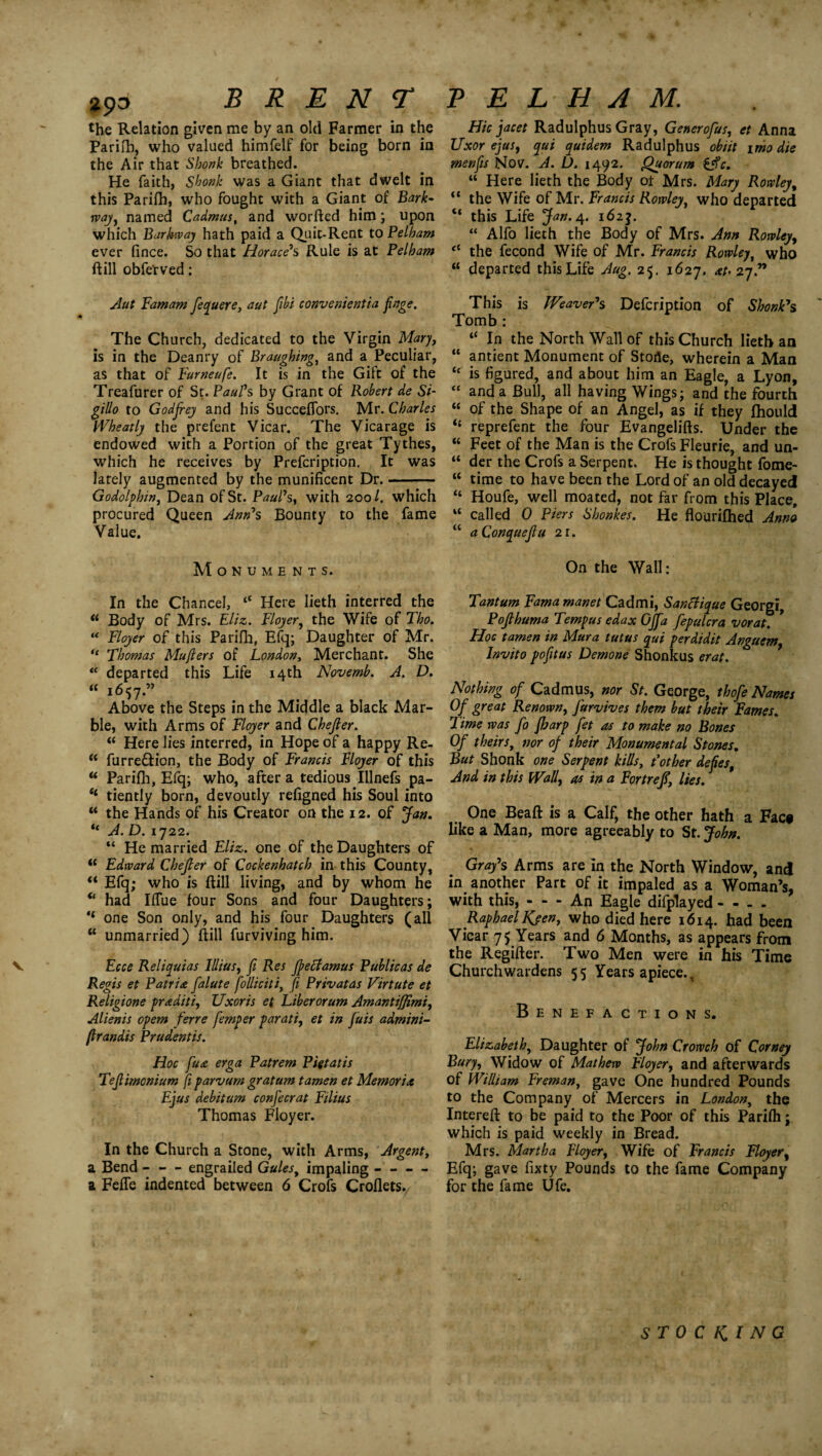 29d BRENT the Relation given me by an old Farmer in the Parifb, who valued himfelf for being born in the Air that Shonk breathed. He faith, Shonk was a Giant that dwelt in this Parifh, who fought with a Giant of Bark- way, named Cadmus, and worfted him; upon which Barkway hath paid a Quit-Rent to Pelham ever fince. So that Horace‘s Rule is at Pelham ft ill obfe'rved: Aut Pamam fequere, aut fibi convenientia finge. The Church, dedicated to the Virgin Mary, is in the Deanry of Braughing, and a Peculiar, as that of Furneufe. It is in the Gift of the Treafurer of St. Paul's by Grant of Robert de Si- gillo to Godfrey and his SuccefTors. Mr. Charles Wheatly the prefent Vicar. The Vicarage is endowed with a Portion of the great Tythes, which he receives by Prefcription. It was lately augmented by the munificent Dr.-— Godolphin, Dean of St. Paul's, with 200/. which procured Queen Ann's Bounty to the fame Value. Monuments. In the Chancel, “ Here Iieth interred the u Body of Mrs. Eliz. Floyer, the Wife of Tho. “ Floyer of this Parifh, Efq; Daughter of Mr. “ Thomas Mufters of London, Merchant. She “ departed this Life 14th Novemb. A. D. “ 1657.” Above the Steps in the Middle a black Mar¬ ble, with Arms of Floyer and Chejler. “ Here lies interred, in Hope of a happy Re- w furre&ion, the Body of Francis Floyer of this “ Parifh, Efq; who, after a tedious Illnefs pa- “ tiently born, devoutly refigned his Soul into “ the Hands of his Creator on the 12. of Jan. “ A. D. 1722. “ He married Eliz,. one of the Daughters of  Edward Chejler of Cockenbatch in this County, “ Efq; who is ftill living, and by whom he “ had Iffue four Sons and four Daughters; ‘‘ one Son only, and his four Daughters (all “ unmarried) ftill furviving him. Regis et Patria falute folliciti, ft Privatas Virtute et Religione praditi, Uxoris et Liberorum AmantiJJimi, Alienis opem ferre femper parati, et in Juis admini- (Irandis Prudentis. Hoc fu& erga Patrem Pigtatis Tejlimonium ft parvum gratum tamen et Memoria Ejus debitum confecrat Filius Thomas Floyer. In the Church a Stone, with Arms, Argent, a Bend - - - engrailed Gules, impaling - - — a Feffe indented between 6 Crofs Croflets. PELHAM. Hie facet Radulphus Gray, Generofus, et Anna Uxor ejus, qui quidem Radulphus obiit imo die menfis Nov. A. D. 1492. Quorum £$c. “ Here lieth the Body ot Mrs. Mary Rowley, “ the Wife of Mr. Francis Rowley, who departed “ this Life Jan. 4. 162J. “ Alfo lieth the Body of Mrs. Ann Rowley, tl the fecond Wife of Mr. Francis Rowley, who “ departed this Life Aug. 25. 1627. at> 27.” This is Weaver's Defcription of Shonk's Tomb : “ In the North Wall of this Church lieth an “ antient Monument of Storie, wherein a Man “ is figured, and about him an Eagle, a Lyon, “ and a Bull, all having Wings; and the fourth “ of the Shape of an Angel, as if they fhoiild il reprefent the four Evangelifts. Under the “ Feet of the Man is the Crofs Fleurie, and un- “ der the Crofs a Serpent. He is thought fome- “ time to have been the Lord of an old decayed “ Houfe, well moated, not far from this Place, “ called 0 Piers Shonkes. He flourifhed Anna “ aConquejtu 21. On the Wall: Tantum Fama manet Cad mi, Santfique Georgi, Pojlhuma Tempus edax OJJa fepulcra vorat. Hoc tamen in Mura tutus qui perdidit Anguem, Invito pofitus Demone Shonkus erat. Nothing of Cadmus, nor St. George, thofe Names Of great Renown, Jurvives them but their Fames. Time was fo fharp fet as to make no Bones Of theirs, nor of their Monumental Stones. But Shonk one Serpent kills, Pother defies, And in this Waif as in a Fort ref, lies. One Beaft is a Calf, the other hath a Fac# like a Man, more agreeably to St. John. Gray's Arms are in the North Window, and in another Part of it impaled as a Woman’s, with this, - - - An Eagle difplayed - - - - Raphael Neen, who died here 1614. had been Vicar 75 Years and 6 Months, as appears from the Regifter. Two Men were in his Time Churchwardens 55 Years apiece.. Benefactions. Elizabeth, Daughter of John Crowch of Corney Bury, Widow of Mathew Floyer, and afterwards of William Freman, gave One hundred Pounds to the Company of Mercers in London, the Intereft to be paid to the Poor of this Parifti; which is paid weekly in Bread. Mrs. Martha Floyer, Wife of Francis Floyer, Efq; gave fixty Pounds to the fame Company for the fame Ufe. STOCKING