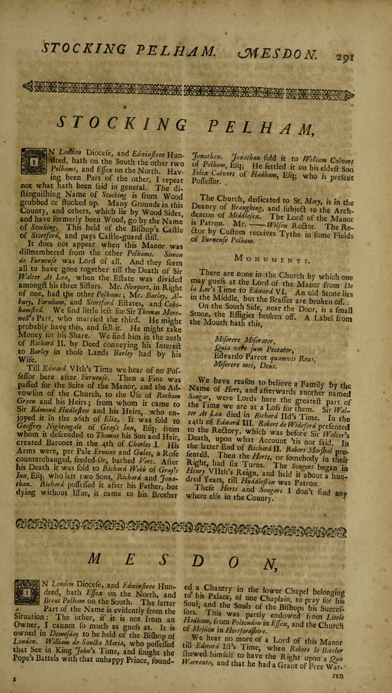 291 I 4* STOCKING PELHAM, N Loifdon Diocefe, and Edwinjlree Hun- *died, hath on the South the other two Pelhams, and Effex on the North. Hav¬ ing been Part of the other, I repeat not what hath been faid in general. The di* flinguilhing Name of Stocking is from Wood grubbed or flocked up. Many Grounds in this County, and others, which lie by Wood Sides and have formerly been Wood, go by the Name* of Stocking. This held of the Bifhop’s Caflle of Stortford, and pays Caftle-guard flill. It does not appear when this Manor, was difmembered from the other Pelhams. Simon de Furneufe was Lord of all. And they feem all to have gone together till the Death of Sir Walter At Lea, when the Eftate was divided amongft his three Sifters. Mr. Newport, in Right of one, had tjie other Pelhams; Mr. Barley, Al- bury, Farnham, and Stortford Eftates, and Coke- ham(led. We find little left for Sir Thomas More- well's Part, who married the third. He might probably have this, and fell it. He might take Money for his Share. We find him in the 20th of Richard II. by Deed conveying his Intereft to Barley in thofe Lands Barley had by his Wife. Till Edward Vlth’s Time we hear of no Pof- feffor here after Furneufe. Then a Fine was pafled for the Scite of the Manor, and the Ad- vowfon of the Church, to the tife of Rocham Green and his Heirs; from whom it came to Sii Edmond Hudleflon and his Heirs, who en¬ joyed it in the 26th of Eliz. It was fold to Geoffrey Nightingale of Grays Inn, Efq; from whom it defcended to Thomas his Son and Heir created Baronet in the 4th of Charles I. His Arms were, per Pale Ermine and Gules, a Rofe counterchanged, feeded Or, barbed Vert. After his Death it was fold to Richard Webb of Gray's Inn, Efq; who left two Sons, Richard and Jona¬ than. Richard poffeffed it after his Father, but dying without Lffue, it came to his Brother Jonathan. Jonathan fold it to William Calvert oi Pelham, Elq; He fettled it on his eldeft Son Poisor ‘ Hadham> Efqi Wh° is Prefent The Church, dedicated to St. Man, is in the Deanry of Braughing, and fubjeft to the Arch¬ deacon of Middle/,*. The Lord of the Manor 'A 1 au °^ „Mr-mlf° Keaor. The Re- dor by Cuftom receives Tythe in fome Fields Of Furneufe Pelham. Monuments. ™Thererai 6 n?neTin the Church by which one . y at Lord of the Manor from De n fT SJ-l£? t(? Ldivard VI- An old Stone lies n the Middle but the Braffes are broken off. °n thu •Slde,’ near the Door» is a Cmall South ha^lhis °kea ^ A Ubel fron» Miferere Miferator, Quia vefe fum Peccator, Edvardo Parrot quamvis Reus Miferere rnei, Deus. Mhave reafon to believe a Family by the Name of Hert, and afterwards another named th?T\ WCre Lords here the greateft part of ter AtLeaWM A™ ^ *,L°9 for them‘ Sir Wal~ ter At Lea died in Richard lid’s Time Tn 14th of Edward III. Robert de Wide ford prefented jSJ?? Rea°ry’ ,which was before Sii^ Walters Death, upon what Account ’tis not faid In fehntedtteTEhnd °{.Rifprd11 Robert Marjbai pre. n? . ^ben ‘he Hem, 0r fomebody in their Right had fix Turns. The W/beSan in dreTylars^tIfpPdAA hdd “ abouca hun- area nears ttll HuUleflon was Patron. where elfe^rie'coun^ ‘ ^ ^ M S D 0 N, N London Diocefe, and Edwinjlree Hun¬ dred, hath Effex on the North, and Brent Pelham on the South. The latter •. . Part of the Name is evidently from the Situation 1 The other, if it is not from an Owner, I cannot fo much as guefs at. It is owned in Domefday to be held of the Bilhop of London. William de San cl a Maria, who poffeffed that See in King John's Time, and fought the Pope s Battels with that unhappy Prince, found- m* hi.Cpatntry *? the lower Cbapel Mongins s Palace, o( one Chaplain, to pray for hj. Soul, and the Souls of the Bifho/Jsuccefi Th's was, Part]y endowed from Little of m2 fl:°™'?oU(“nd™. m £/«, and the Church Or Mejdon in Hertforafhire. tiilWF!/hea/m0.m^e0f 3 Lord of ‘bis Manor , VA ™ ? 1 lrne. when Robert le Boteler ihewed htmfelf to have the Right upon a Ono H arrante, and that he had a Grant of Free VVJr. ren