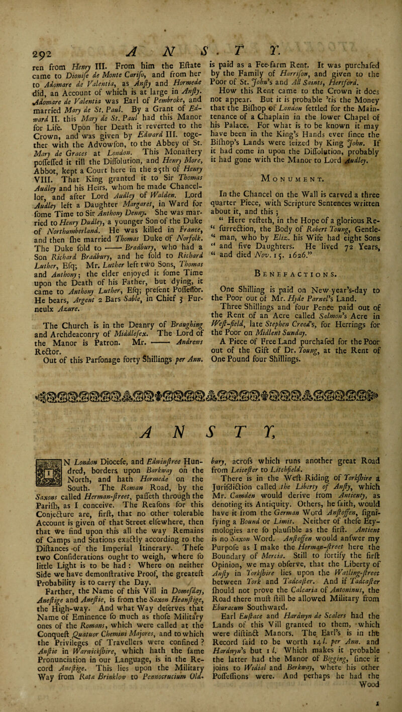 2$2 ren from Henry III. From him the Eftate came to Dionife de Monte Carifo, and from her to Adomare de Valentia, as Anfiy and Hormede did, an Account of which is at large in Anjiy. Adomare de Valentia was Earl of Pembroke, and married Mary de St. Paul. By a Grant of Ed¬ ward II. this Mary de St. Paul had this Manor for Life. Upon her Death it reverted to the Crown, and was given by Edward III. toge¬ ther with the Advowfon, to the Abbey of St. Mary de Graces at London. This Monartery pofteffed it till the DifTolution, and Henry More, Abbot, kept a Court here in the 25th of Henry VIII. That King granted it to Sir Thomas Aadley and his Heirs, whom he made Chancel- lotj and after Lord Audley of Walden. Lord Audley left a Daughter Margaret, in Ward for fome Time to Sir Anthony Denny. She was mar¬ ried to Henry Dudley, a younger Son of the Duke of Northumberland. He was killed in Prance, and then fhe married Thomas Duke of Norfolk. The Duke fold to -Bradbury, who had a Son Richard Bradbury, and he fold to Richard Luther, Efq; Mr. Luther left two Sons, Thomas and Anthony; the elder enjoyed it fome Time upon the Death of his Father, but dying, it came to Anthony Luther, Efq; prefent Pofteffbr. He bears. Argent 2 Bars Sable} in Chief 3 Fur- neulx Azure. The Church is in the Deanry of Braughing and Archdeaconry of Middlefex. The Lord of the Manor is Patron. Mr. - Andrews Re&or. Out of this Parfonage forty Shillings per Ann. is paid as a Fee-farm Rent. It was purcbafed by the Family of Harnfon, and given to the Poor of St. John's and All Saints, Hertford. How this Rent came to the Crown it does not appear. But it is probable ’ns the Money that the Bifhop of London fettled for the Main¬ tenance of a Chaplain in the lower Chapel of his Palace. For what is to be known it may have been in the King’s Hands ever fince the Bifhop’s Lands were leized by King John. If it had come in upon the DifTolution, probably it had gone with the Manor to Lord Audley. M O N U M E N T. In the Chancel on the Wall is carved a three quarter Piece, with Scripture Sentences written about it, and this \ “ Here refteth, in the Hope of a glorious Re- “ furre&ion, the Body of Robert Toung, Gentle- “ man, who by Eliz. his Wife had eight Sons “ and five Daughters. He lived 72 Years, “ and died Nov. 15. 1626.” Benefactions. One Shilling is paid on New-year’s-day to the Poor out of Mr. Hyde ParnePs Land. Three Shillings and four Pence paid out of the Rent of an Acre called Salmon's Acre in JVejl-field, late Stephen Creed's, for Herrings for the Poor on Midlent Sunday. A Piece of Free Land purchafed for the Poor out of the Gift of Dr. Toung, at the Rent of One Pound four Shillings. A N S T r. N London Diocefe, and Edwinjlree Hun¬ dred, borders upon Barkway on the North, and hath Hormede on the South. The Roman Road, by the Saxons called Herman-ftreet, paffeth through the Parifh, as I conceive. The Reafons for this Conjecture are, firft, that no other tolerable Account is given of that Street elfewhere, then that we find upon this all the way Remains of Camps and Stations exactly according to the Diftances -of the Imperial Itinerary. Thefe two Confiderations ought to weigh, where fo little Light is to be had : Where on neither Side we have demonftrative Proof, the greateft Probability is to carry the Day. Farther, the Name of this Vill in Domefday, Aneflige and Anejlie, is from the Saxon Heanfiige, the High-way. And what Way delerves that Name of Eminence fo much as thofe Military ones of the Romans, which were called at the Conqueft Quatuor Chemini Majores, and to which the Privileges of Travellers were confined ? An/lie in Warwickfhire, which hath the fame Pronunciation in our Language, is in the Re¬ cord Anefiige. This lies upon the Military Way from Rata Brinklow to Pennocrucium Old¬ bury, acrofs which runs another great Road from Leicejler to Litchfield. There is in the Weft Riding of Torkfhire a JurifdiCtion called .//n? Liberty of Anfly, which Mr. Camden would derive from Antienty, as denoting its Antiquity. Others, he faith, would have it from the German Word Anflojfen, figni- fying a Bound or Limit. Neither of thefe Ety¬ mologies are fo plaufible as the firrt. Antient is no Saxon Word. Anfioffen would anfwer my Purpofe as I make the Herman-flreet here the Boundary of Mercia. Still to fortify the firft: Opinion, we may obferve, that the Liberty of Anjiy in Torkfhire lies upon the Watling-Jlreet between Tork and Tadcafter. And if Tadcajter fhould not prove the Calcaria of Antoninus, the Road there muft ftill be allowed Military from Eburacum Southward. Earl Euflace and Hardwyn de Scalers had the Lands of this Vill granted to them, which were diftinCl Manors. The Earl’s is in thfc Record Laid to be worth 14/. per Ann. and Hardwyn's but 1 /. Which makes it probable the latter had the Manor of Bigging, fince it joins to Wtdial and Berkway, where his other PofTeftions were. And perhaps he had the Wood 1