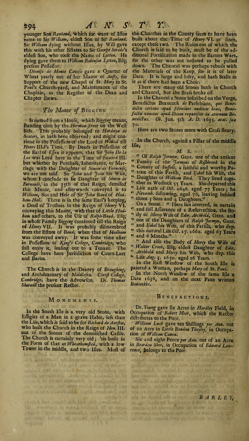 younger Son Rowland, Which for want of Iffue came to Sir William, eldeft Son of Sir Rowland. Sir William dying without IlTue, by Will gave this with his other Eftates to Sir George Strode's eldeft Son, who took the Name of Litton. He dying gave them to William Robinfon Lytton, Efq; prefent Poffeffor. Dionife de Monte Cavifo gave a Quarter of Wheat yearly out of her Manor of Anfly, for Support of the new Chapel of St. Mary in St. Paul's Church-yard, and Maintenance of the Chaplain, as the Regifter of the Dean and Chapter fhews. The Manor of Bigging Is named from a Houfe, which Rigging means, (landing clofe by the Herman-Jlreet on the Weft Side. This probably belonged to Hardwyn de Scaters, as hath been obferved; and might con¬ tinue in the Poffeffion of the Lord of Widial till Henry Illd’s Time. By Deeds in PofTeflion of the Earl of Effex it appears, that Sir John De la Lee Was Lord here in the Time of Edward III. but whether by Purchafe, Inheritance, or Mar¬ riage with the Daughter of Simon de Furneufe, we are not told. Sir John and Joan his Wife, whom I conclude to be Daughter of Simon de Furneufe, in the 3 5th of that Reign, demifed this Manor, and afterwards conveyed it to William, Son and Heir of Sir John Baud of Had. ham-Hall. There is in the fame Earl’s keeping, a Deed of Truftees in the Reign of Henry VI. conveying this Manor, wich that of Little Had- ham and others, to the Ufe of RalpFBaud, Efq; in whole Family Bigging continued till the Reign of Henry VII. It was probably difmembred from the Eftate of Baud, when that of Hadham was conveyed away. It was fome time after in Poffeffion of King's College, Cambridge, who ftill enjoy it, leafing out to a Tenant. The College have here Jurifdiftion of Court-Leet and Baron. The Church is in the Deanry of Braughing, and Archdeaconry of Middlefex. Chrijl College, Cambridge, have the Advowfon. Dr. Thomas Sherwill the prefent Reftor. Monuments. In the South Ifle is a very old Stone, with Effigies of a Man in a grave Habit, lefs than the Life, which is faid to be for Richard de Anefiie, who built the Church in the Reign of Hen. III. out of the Stones of the demolifhed Caftle. The Church is certainly very old ; ’tis built in the Form of that at Wheathamjled, with a low Tower in the middle, and two Ifles. Moft of the Churches in the County feem to have be&n built about the Time of Henry VI. or fince, except thefe two. The Ruins out of which the Church is faid to be built, muft be of the ad¬ ditional Fortification made in the Barons Wars, for the other was not ordered to be pulled down. The Chancel was perhaps rebuilt with the Materials of the Keep, for it is of later Date. It is large and lofty, and hath Stalls in it as if there had been a Choir. There are many old Stones both in Church and Chancel, but the Brafs broke off. In the Chancel a Stone infcribed on the Verge, Benediftus Beaucock de Parlebians, qui Bene- at cl is certans apud Homines audivit bene, Bene- faciis vincens apud Deum requiefcit in aternum Be- nediHus. Ob. Jun. 5th A. D. 1635. at at. Ju<e 70. Here are two Stones more with Crofs fleury. ( In the Church, againft a Pillar of the middle Ifle,> , ...... M. S. “ Of Ralph Jermyn, Gent, one of the antient u Family of the Jermyns of Rifhbrook in the “ County of Suffolk, a faithful and worthy Pa- “ triot of this Parilb, and Ifabel his Wife, the “ Daughter of William Bird. They lived toge- <L Wedlock 55 Years. She departed this “ Life 24th of OH. 1646. aged 77 Years ; he “ Novemb. following, aged 76, leaving behind <{ them 3 Sons and 4 Daughters ” On a Stone. “ Here lies interred, in certain <c and full Affurance of a Refurreftion, the Bo- “ dy of Mercy Wife of Edw. Archbold, Gent, and u one of the Daughters of Ralph Jermyn, Gent. “ and Ifabel his Wife, of this Parifh, who dep. “ this natural Life OH. 17. 1662. aged 62 Years « and 6 Months.” / : “ And alfo the Body of Mercy the Wife of “ Walter Crook, Efq; eldeft Daughter of Edw. “ Archbold and Mercy his Wife, who dep. this “ LifeAag.j. 1650. aged 26 Years. In the Eaft Window of the South Ifle is painted a Woman, perhaps Mary of St. Paul. In the North Window of the fame Ifle a Date 1636, and on the next Pane written Badcockke. Benefactions. Dr. Young gave fix Acres in Hardley Field, in Occupation of Robert Moor, which the Reft or diftributes to the Poor. William Luck gave ten Shillings per Ann. out of an Acre in Little Bandon Thayley, in Occupa¬ tion of William Canon. Six and eight Pence per Ann. out of an Acre in Bearden Shot, in Occupation of Edward Law¬ rence, belongs to the Poor. BARLEY,