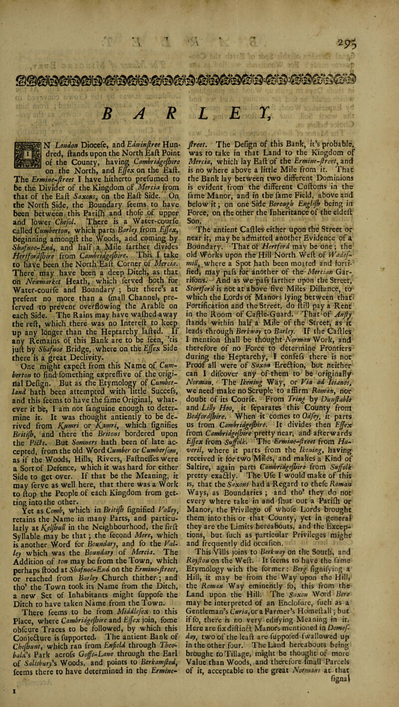 N London Didcefe, and Edwinftree Hun¬ dred, ftands upon the North Eaft Point of the County, having Cambridgefhire on the North, and Ejfex on the Eaft. The Ermine-ftreet I have hitherto prefumed to be the Divider of the Kingdom of Mercia from that of the Eaft Saxons, on the Eaft Side. On the North Side, the Boundary feems to have been between this Pari|fi and thofe of upper and lower Chefol. There is a Water-courfe called Cumberton, which parts Barley from Ejfex, beginning amongft the Woods, and coming by Shafnoe-End, and half a Mile farther divides Hertfordfhire from Cambrtdgefhire. This I take to have been the Nortbiaft Corner of'Mercia. There may have been a deep Ditch, as that on Newmarket. Heath, which ferved both for Water-courfe and Boundary ; but there’s at prefent no more than a fma.ll Channel, pre- ferved to prevent overflowing the Arable on each Side. The Rains may have waflhed away the reft, which there was no Intereft to keep up any longer than the Heptarchy lafted. If any Remains of this Bank are to be feen, ’tis juft by Sbafnoe Bridge, where on the Ejfex Side there is a great Declivity. One might exped from this Name of Cum¬ berton to find fomething expreflive of the origi¬ nal Defign. But as the Etymology of Cumber¬ land hath been attempted with little Succefs, and this feems to have the fame Original, what¬ ever it be, lam not fanguine enough to deter*, mine it. It was thought antiently to be de¬ rived from Kumri or Kjamri, which fignifies Britifh, and there the Britons bordered upon the Piets. But Somners hath been of late ac¬ cepted, from the old Word Cumber or Cumberfom, as if the Woods, Hills, Rivers, Faftneffes were a Sort of Defence, which it was hard for either Side to get over. If that be the Meaning, it may ferve as well here, that there was a Work to flop the People of each Kingdom from get¬ ting into the other. Yet as Comb, which in Britifh fignified Valley, retains the Name in many Parcs, and particu¬ larly at Kjlfhull in the Neighbourhood, the firft Syllable may be that; the fecond Mere, which is another Word for Boundary, and fo the Val¬ ley which was the Boundary of Mercia. The Addition of ton may be from the Town, which perhaps flood at Shafnoe-End on the Ermine-Jlreet, or reached from Barley Church thither ; and tho’ the Town took its Name from the Ditch, a new Set of Inhabitants might fuppofe the Ditch to have taken Name from the Town. There feems to be from Middlefex to this Place, where Cambridgefhire and Ejfex join, fome obfepre Traces to be followed, by which this Conjecture is fupported. The antient Bank of Chefhunt, which ran from Enfield through Theo¬ bald's Park acrofs Goffs-Lane through the Earl of Salisbury's Woods, and points to Berkamfied, feems there to have determined in the Ermine* Jlreet. The Defign of this Bank, it’s probable, was to take in that Land to the Kingdom of Mercia, which lay Eaft of the Ermine-flreet, and is no where above a little Mile from it. That the Bank lay between two different Dominions is evident from the different Cuftoms in the fame Manor, and in the fame Field, above and below it; on one Side Borough Englifh being in Force, on the other the Inheritance of the eldeft Son. The antient Caftles either Upon the Street or near it, may be admitted another Evidence of a Boundary. That of Hertford may be one ; the old Works upon the Hill North Weft of Wadej- mill,where a Spot hath been moated and forti¬ fied, may pafs for another of the -Mercian Gar- rifonS. And as we pafs farther upon the Street, Stortford is not at above five Miles Diftance, to which the Lords of Manors lying between that Fortification and the Street, do ftill pay a Rent in the Room of Caftle-Guard. That of Anfly ftands within half a Mile of the Street, as it leads through Berkway to Barley. If the Caftles I mention (hall be thought-Norman Work, and therefore of no Force to determine Frontiers during the Heptarchy, I confefs there is not Proof all were of Saxon Ere&ion, but neither can I difeover any Of them to be originally Norman. • The Ikening Way, or Via ad Icianos,• we need make no Scruple to affirm Roman, nor doubt of its Courfe. From Tring by Dunfiabls and Lilly Hoo, it feparates this County from Bedfordfhire. When it comes to Odfey, it parts us from Cambridgefhire. It divides then Ejfex from Cambridgefhire pretty near, and afterwards Ejfex from Suffolk. The Ermine-flreet from Ha- veril, where it parts from the Ikening, having received it for two Miles, and makes a Kind of Saltire, again parts Cambridgefhire from Suffolk pretty exa&ly. The Ufe I would make of this is, that the Saxons had a Regard to thefe Roman Ways, as Boundaries ; and tho’ they do not every where take in and flout out a Parifh or Manor, the Privilege of whofe Lords brought them into this or that County, yet in general they are the Limits hereabouts, and the Except tions, but fuch as particular Privileges might and frequently did Occafion. This Vills joins to Berkway on the South, and Royflon on the Weft. It feems to have the fame Etymology with the former: Berg fignifying a Hill, it may be from the Way upon the Hill, the Roman Way eminently fo, this from the Land upon the Hill. The Saxon Word Bere may be interpreted of an Enclofure, fuch as a Gentleman’s Cam,or a Farmer’s Homeftall; but iffo, there is no very edifying Meaning in it* Here are fixdiftinCt Manors mentioned in Domef- day, two of the leaft are fuppoied fwallowed up in the other four. The Land hereabouts being brought to Tillage, might be thought of more Value than Woods, and therefore ftnall Parcels of it, acceptable to the great Normans at that i