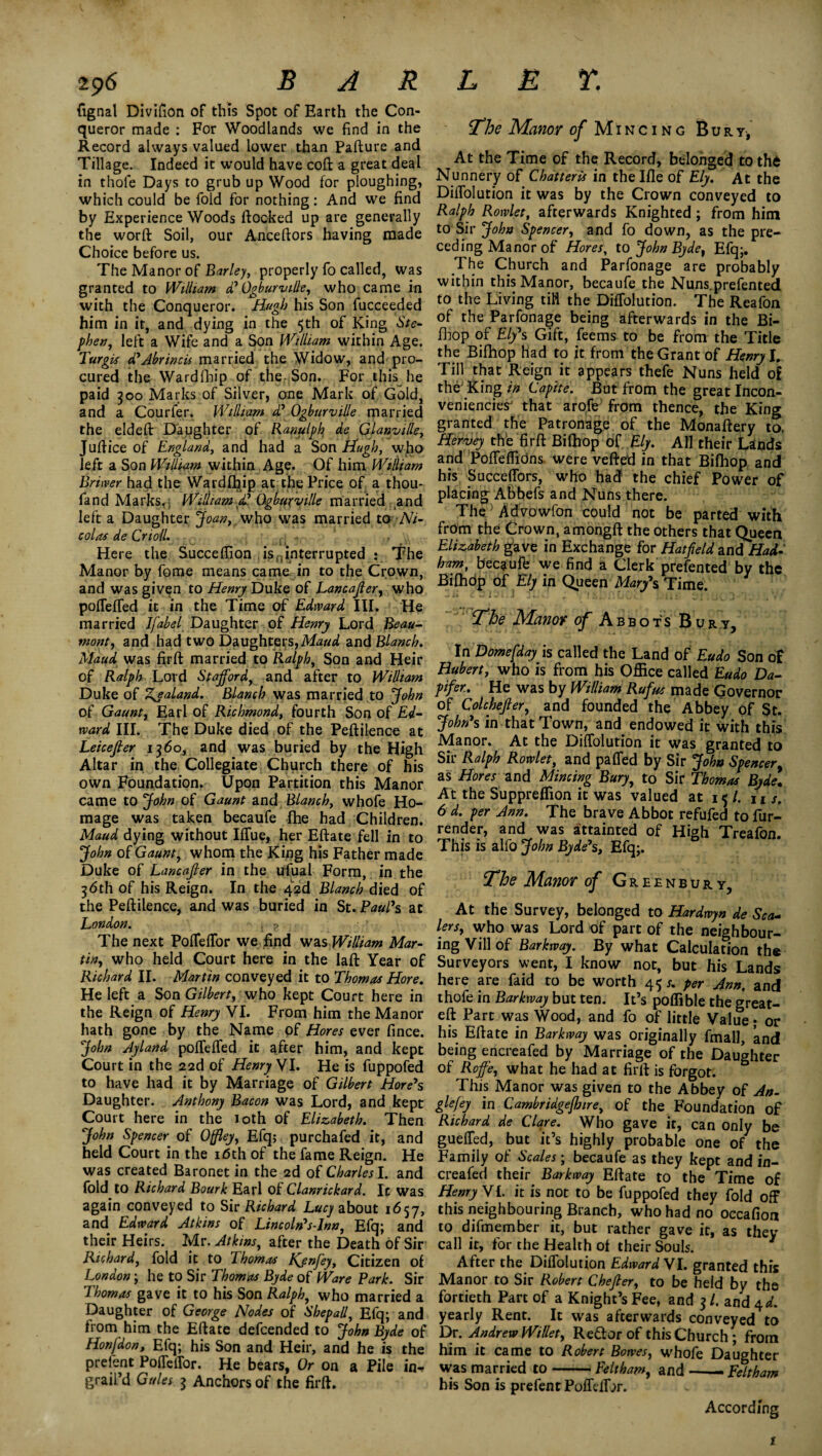 fignal Divifion of this Spot of Earth the Con¬ queror made : For Woodlands we find in the Record always valued lower than Pafture and Tillage. Indeed it would have coft a great deal in thofe Days to grub up Wood for ploughing, which could be fold for nothing: And we find by Experience Woods (locked up are generally the word Soil, our Anceftors having made Choice before us. The Manor of Barley, properly fo called, was granted to William d' Ogburville, who came in with the Conqueror. Hugh his Son fucceeded him in it, and dying in the 5th of King Ste¬ phen, left a Wife and a Son William within Age. Turgis d'Abrincis married the Widow, and pro¬ cured the Wardfhip of the Son. For this he paid 300 Marks of Silver, one Mark of Gold, and a Courier. William d' Ogburville married the elded Daughter of Ranulph^ de QlanviHe, Judice of England, and had a Son Hugh, who left a Son William within Age. Of him William Briwer had the Wardfhip at the Price of a thou- fand Marks. , William £ Ogburville married and left a Daughter Joan, who was married to;-Ni¬ colas de Crioll. . - , Here the Succeflion isninterrupted : The Manor by fome means came in to the Crown, and was given to Henry Duke of Lancajler, who poffeffed it in the Time of Edward III. He married Ifabel Daughter of Henry Lord Beau¬ mont, and had two Daughters, Maud and Blanch. Maud was fird married to Ralph, Son and Heir of Ralph Lord Stafford, and after to William Duke of Zealand. Blanch was married to John of Gaunt, Earl of Richmond, fourth Son of Ed¬ ward III. The Duke died of the Pedilence at Leicefier 1360, and was buried by the High Altar in the Collegiate Church there of his own Foundation. Upon Partition this Manor came to John of Gaunt and Blanch, whofe Ho¬ mage was taken becaufe fhe had Children. Maud dying without I(Tue, her Edate fell in to John of Gaunt, whom the King his Father made Duke of Lancajler in the ufual Form, in the 36th of his Reign. In the 42d Blanch died of the Pedilence, and was buried in St. Paul's at London. . ? The next Poffeffor we find was William Mar- tin, who held Court here in the lad Year of Richard II. Martin conveyed it to Thomas Hore. He left a Son Gilbert, who kept Court here in the Reign of Henry VI. From him the Manor hath gone by the Name of Hores ever fince. John Ayland poffeffed it after him, and kept Court in the 22d of Henry VI. He is fuppofed to have had it by Marriage of Gilbert Hore's Daughter. Anthony Bacon was Lord, and kept Court here in the loth of Elizabeth. Then John Spencer■ of Offley, Efq; pur chafed it, and held Court in the 16th of the fame Reign. He was created Baronet in the 2d of Charles I. and fold to Richard Bourk Earl of Clanrickard. It was again conveyed to Sic Richard Lucy about 1657, and Edward Atkins of Lincoln's-lnn, Efq; and their Heirs. Mr. Atkins, after the Death of Sir Richard, fold it to 1 homos ljjnjey, Citizen of London; he to Sir Thomas Byde of Ware Park. Sir Thomas gave it to his Son Ralph, who married a Daughter of George Nodes of Shepall, Efq; and from him the Edate defcended to John Byde of Hon [don, Efq; his Son and Heir, and he is the prefent Poffeffor. He bears, Or on a Pile in* graiPd Gules 3 Anchors of the fird. The Manor of Mincing Bury-, At the Time of the Record, belonged to thd Nunnery of Chatteris in the Ifle of Ely. At the Didolution it was by the Crown conveyed to Ralph Rowlet, afterwards Knighted; from him to Sir John Spencer, and fo down, as the pre¬ ceding Manor of Hores, to John Byde, Efq;. The Church and Parfonage are probably within this Manor, becaufe the Nuns.prefented to the Living tiH the Diffolution. The Reafon of the Parfonage being afterwards in the Bi- (hop of Ely's Gift, feems to be from the Title the Bilhop had to it from the Grant of Henry I. Till that Reign it appears thefe Nuns held of the King in Capite. But from the great Incon¬ venience that arofe from thence, the King granted the Patronage of the Monadery to, Hervey the fird Bilhop of Ely. All their Lands and Poffeffidns were veded in that Bilhop and his Succeffors, who had the chief Power of placing Abbefs and Nuns there. The Advowfon could not be parted with from the Crown, amongft the others that Queen Elizabeth gave in Exchange for Hatfield and Had- ham, becaufe we find a Clerk prefented by the Bilhdp of Ely in Queen Mary's Time. The Manor of Abbots Bury, In Domefday is called the Land of Eudo Son of Hubert, who is from his Office called Eudo Da- pifer. He was by William Rufus made Governor of Colchefier, and founded the Abbey of St. John's in that Town, and endowed it with this Manor. At the Diffolution it was granted to Sir Ralph Rowlet, and paffed by Sir John Spencer, as Hores and Mincing Bury, to Sir Thomas Byde. At the Suppreffion it was valued at 15 /. u s. 6 d. per Ann. The brave Abbot refufed to fur- render, and was attainted of High Treafon This is alfo John Byde's, Efq;. The Manor of Greenbury5 At the Survey, belonged to Hardwyn de Sea* lers, who was Lord of part of the neighbour¬ ing Vill of Barkway. By what Calculation the Surveyors went, I know not, but his Lands here are faid to be worth 45 s. per Ann, and thofe in Barkway but ten. It’s poffible the great- eft Part was Wood, and fo of little Value; or his Eftate in Barkway was originally final!, and being encreafed by Marriage of the Daughter of Roffe, what he had at firft is forgot. This Manor was given to the Abbey of An- gle/ey in Cambridgejhtre, of the Foundation of Richard de Clare. Who gave it, can only be gueffed, but it’s highly probable one of the Family of Scales; becaufe as they kept and in- creafed their Barkway Eftate to the Time of Henry VI. it is not to be fuppofed they fold off this neighbouring Branch, who had no occafion to difmember it, but rather gave it, as they call it, for the Health o( their Souls. After the Diffolution Edward VI. granted this Manor to Sir Robert Chefier, to be held by the fortieth Part of a Knight’s Fee, and 3 /. and 4 d. yearly Rent. It was afterwards conveyed to Dr. Andrew Willet, Reft or of this Church; from him it came to Robert Bowes, whofe Daughter was married to-Pelt ham, and — Feltham his Son is prefent PoffelDr. According 1