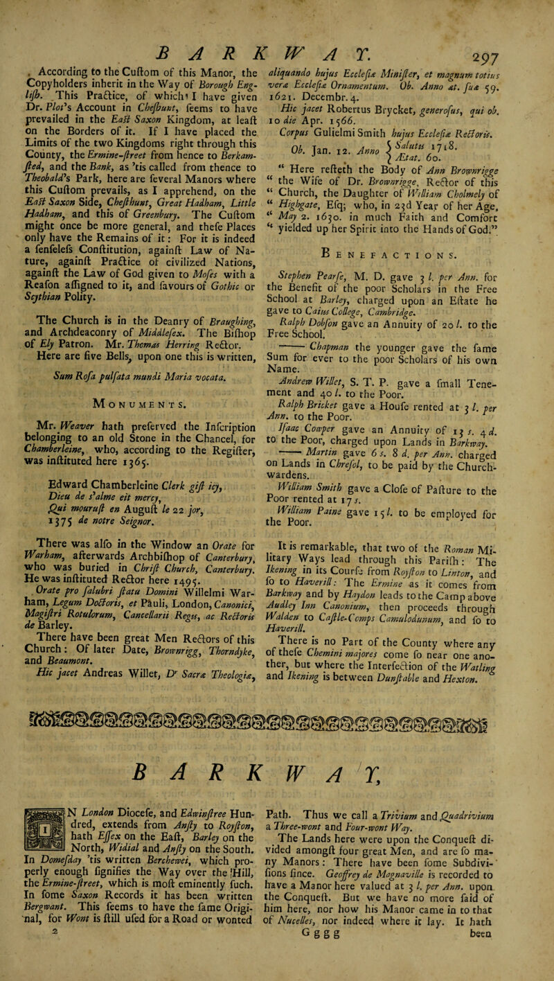 . According to the Cuftom of this Manor, the Copyholders inherit in the Way of Borough Eng- lijh. This Pra&ice, of whicln I have given Dr. Plot's Account in Chejhunt, feems to have prevailed in the Eaff Saxon Kingdom, at lead on the Borders of it. If I have placed the Limits of the two Kingdoms right through this County, the Ermine-ftreet from hence to Berkam- ftedj and the Bank, as ’tis called from thence to Theobald's Park, here are feveral Manors where this Cuftom prevails, as I apprehend, on the Matt Saxon Side, Chejlhunt, Great Hadham, Little Hadham, and this of Greenburj. The Cuftom might once be more general, and thefe Places only have the Remains of it: For it is indeed a fenfelefs Conftitution, againft Law of Na¬ ture, againft Practice of civilized Nations, againft the Law of God given to Mofes with a Reafon afligned to it, and favours of Gothic or Scythian Polity. The Church is in the Deanry of Braughing, and Archdeaconry of Middlefex. The Bifhop of Ely Patron. Mr. Thomas Herring Re£tor. Here are five Bells, upon one this is written, Sum Rofa pulfata mundi Maria vocata. Monuments. Mr. Weaver hath preferved the Infcription belonging to an old Stone in the Chancel, for Chamberleine, who, according to the Regifter, was inftituted here 1565. Edward Chamberleine Clerk gijl icy, Dieu de s'alme eit mercy, Qui mouruft en Auguft le 22 jor, 1375 de notre Seignor. There was alio in the Window an Orate for Warham, afterwards Archbifhop of Canterbury, who was buried in Chrijl Church, Canterbury. He was inftituted Re&or here 149$. . Orate fro falubri ftatu Domini Willelmi War- ham, Legum Doff oris, et Pauli, London, Canonici, l/lagifiri Rotulorum, Cancellani Regis, ac Refforis de Barley. There have been great Men Reftors of this Church : Of later Date, Brownrigg Thorndyke and Beaumont. Hie jacet Andreas Wilier, Dr Sacra Theologia, 297 aliquando hujus Ecclefta Minifter, et magnum totius vera Ecclefta Ornament urn. Ob. Anno at. fua 59. 1621. Decembr. 4. Hie jacet Robertus Brycket, generofus, qui ob. 10 die Apr. 1566. Corpus Gulielmi Smith hujus Ecclefta Refforis. Ob. Jan. 12. Amo S 1718. J £ ALtat. 60. “ Here refteth the Body of Ann Brownrigge i( the Wife of Dr. Brorvnrigge, Reftor of this “ Church, the Daughter of William Cholmely of “ Highgate, Efq; who, in 23d Year of her Age, “ May 2. 1630. in much Faith and Comfort ‘‘ yielded up her Spirit into the Hands of God.” Benefactions. Stephen Pearfe, M. D. gave 3 l. per Ann. for the Benefit of the poor Scholars in the Free School at Barley, charged upon an Eftate he gave to Cains College, Cambridge. Ralph Dobfon gave an Annuity of 20/. to the Free School. --- Chapman the younger gave the fame Sum for ever to the poor Scholars of his own Name. Andrew Willet, S. T. P. gave a fmall Tene¬ ment and 40 /. to the Poor. Ralph Bricket gave a Houfe rented at 3 /. per Ann. to the Poor. Ifaac Cowper gave an Annuity of 13 4d. to the Poor, charged upon Lands in Barktvay. --Martin gave 6 s. 8 d. per Ann. charged on Lands in Chrefol, to be paid by the Church¬ wardens. William Smith gave a Clofe of Pa ft u re to the Poor rented at 17 s. William Paine gave 15/. to be employed for the Poor. J It is remarkable, that two of the Roman Mi¬ litary Ways lead through this Parifti: The Ikening in its CourL from Roy ft on to Linton, and fo to Haverill: The Ermine as it comes Vrom Barkway and by Haydon leads to the Camp above Audley Inn Canonium, then proceeds through Walden to Ca file-Comps Camulodunum. and fo to Haverill. 9 There is no Part of the County where any of thefe Chemini majores come fo near one ano¬ ther, but where the InterfeTion of the Wading and Ikening is between Dunftable and Hexton. B A R K IV A 'r N London Diocefe, and Edwinftree Hun¬ dred, extends from Anfty to Roy ft on, hath Ejfex on the Eaft, Barley on the North, Widial and Anjly on the South. In Domefday ’tis written Berchewei, which pro¬ perly enough fignifies the Way over the [Hill, the Ermine-ftreet, which is moft eminently fuch. In fome Saxon Records it has been written Bergwant. This feems to have the fame Origi¬ nal, for Wont is ftill ufed for a Road or wonted Path. Thus we call a Trivium and Quadrivium a Three-wont and Four-wont Way. The Lands here were upon the Conqueft di¬ vided amongft four great Men, and are fo ma¬ ny Manors: There have been fome Subdivi- fions fince. Geojfrey de Magnaville is recorded to have a Manor here valued at 3 /. per Ann. upon. the Conqueft. But we have no more faid of him here, nor how his Manor came in to that of Nucelles, nor indeed where it lay. It hath G g g g been