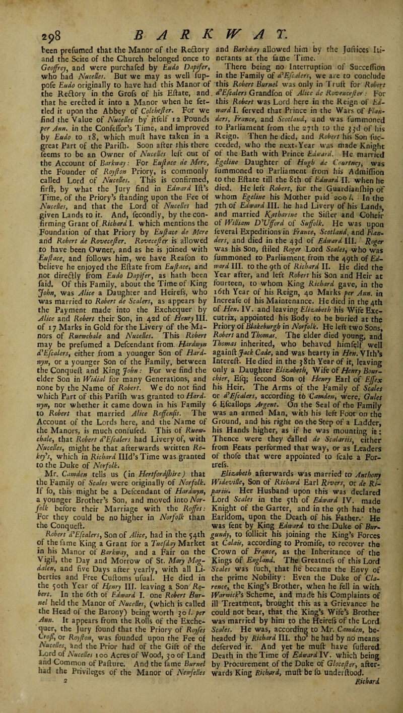 298 BARK been prefumed that the Manor of the Re&ory and the Scite of the Church belonged once to Geoffrey, and were purchafed by Eado Dapifer, who had Nacelles. But we may as well fup- pofe Eado originally to have had this Manor of the Re&ory in the Grofs of his Eftate, and that he erected it into a Manor when he fet¬ tled it upon the Abbey of Colchefler. For we find the Value of Nacelles by itfelf 12 Pounds per Ann. in the Confeflor’s Time, and improved by Eado to 18, which muft have taken in a great Part of the Parifh. Soon after rhis there feems to be an Owner of Nacelles left out of the Account of Barkivay: For Eufiace de Mere, the Founder of Royfton Priory, is commonly called Lord of Nacelles. This is confirmed, firfb, by what the Jury find in Edward Ift’s Time, of the Priory’s {landing upon the Fee of Nacelles, and that the Lord of Nacelles had given Lands to it. And, fecondly, by the con¬ firming Grant of Richard I. which mentions the Foundation of that Priory by Eufface de Mere and Robert de Rovecejler. Rovecejler is allowed to have been Owner, and as he is joined with Eufiace, and follows him, we have Reafon to believe he enjoyed the Eftate from Eufiace, and not directly from Eado Dapifer, as hath been faid. Of this Family, about the Time of King John, was Alice a Daughter and Heirefs, who was married to Robert de Scalers, as appears by the Payment made into the Exchequer by Alice and Robert their Son, in 42d of Henry III. of 17 Marks in Gold for the Livery of the Ma¬ nors of Ruervchale and Nacelles. This Robert may be prefumed a Defcendant from. Hardwyn d'Efcalers, either from a younger Son of Hard- rvyn, or a younger Son of the Family, between the Conqueft and King John: For we find the elder Son in Widial for many Generations, and none by the Name of Robert. We do not find which Part of this Parifh was granted to Hard¬ wyn, nor whether it came down in his Family to Robert that married Alice Roffenfis. The Account of the Lords here, and the Name of the Manors, is much confuted. This of Raew- chale, that Robert d'Efcalers had Livery of, with Nacelles, might be that afterwards written Ro¬ bey's, which in Richard IIId’sTime was granted to the Duke of Norfolk. Mr. Camden tells us (in Hertfordfhire) that the Family of Scales were originally of Norfolk. If fo, this might be a Defcendant of Hardivyn, a younger Brother’s Son, and moved into Nor¬ folk before their Marriage with the Rojfes: For they could be no higher in Norfolk than the Conqueft. Robert d'Efcalers, Son of Alice, had in the 54th of the fame King a Grant for a Tuefday Market in his Manor of Barkway, and a Fair on the Vigil, the Day and Morrow of St. Mary Mag¬ dalen, and five Days after yearly, with all Li¬ berties and Free Cuftoms ufual. He died in the 50th Year of Henry HI. leaving a Son Ro¬ bert. In the 6th of Edward I. one Robert Bar- nel held the Manor of Nacelles, (which is called the Head of the Barony) being worth go l. per Ann. It appears from the Rolls of the Exche¬ quer, the Jury found that the Priory of Royfes Croff or Roy(lon, was founded upon the Fee of Nacelles, and the Prior had of the Gift of the Lord of Nacelles 100 Acres of Wood, go of Land and Common of Pafture. And the fame Bumel had the Privileges of the Manor of Newfelles 2 WAT. and Barkway allowed him by the Jufttces Iti¬ nerants at the fame Time. There being no Interruption of Succeflion in the Family of d'Efcalers, we are to conclude this Robert Bumel was only in Truft for Robert d'Efcalers Grandfon of Alice de Rovencefler: For this Robert was Lord here in the Reign of Ed¬ wardT. ferved that Prince in the Wars of Flan¬ ders, France, and Scotland, and was fummoned to Parliament from the 27th to the ggd of his Reign. Then he died, and Robert his Son fuc- ceeded, who the next* Year was made Knight of the Bath with Prince Edward. He married Egeline Daughter of Hugh de Courtney, was fummoned to Parliament from his Admiflion to the Eftate till the 8th of Edward II. when he died. He left Robert, for the Guardianfhip of whom Egeline his Mother paid 200 L In the 7th of Edward III. he had Livery of his Lands, and married Kjtharine the Sifter and Coheir of William W’Ufford of Suffolk. He was upon feveral Expeditions in France, Scotland, and Flan¬ ders, and died in the 4gd of Edward III. Roger was his Son, ftiled Roger Lord Scales, who was fummoned to Parliament from the 49th of Ed¬ ward III. to the 9th of Richard II. He died the Year after, and left Robert his Son and Heir at fourteen, to whom King Richard gave, in the 16th Year of his Reign, 40 Marks per Ann. in Increafe of his Maintenance. He died in the 4th of Hen. IV. and leaving Elizabeth his Wife Exe¬ cutrix, appointed his Body to be buried at the Priory of Blakebargh in Norfolk. He left two Sons, Robert and Thomas. The elder died young, and Thomas inherited, who behaved himfelf well againft Jack Cade, and was hearty in Hen. Vlth’s Intereft. He died in the g8th Year of it, leaving only a Daughter Elizabeth, Wife of Henry Boar- chier, Efq; fecond Son of Henry Earl of Effex his Heir. The Arms of the Family of Scales or d'Efcalers, according to Camden, were. Gales 6 Efcailops Argent. On the Seal of the Family was an armed Man, with his left Foot on the Ground, and his right on the Step of a Ladder, his Hands higher, as if he was mounting it: Thence were they called de Scalariis, either from Feats performed that way, or as Leaders of thofe that were appointed to fcale a For- trefs. Elizabeth afterwards was married to Anthony Wideville, Son of Richard Earl Rivers, or de Ri- pariis. Her Husband upon this was declared Lord Scales in the 5th of Edward IV. made Knight of the Garter, and in the 9th had the Earldom, upon the Death of his Father.' He was fent by King Edward to the Duke of Bur¬ gundy, to follicit his joining the King’s Forces at Calais, according to Promife, to recover the Crown of France, as the Inheritance of the Kings of England. The Greatnefs of this Lord Scales was fuch, that he became the Envy of the prime Nobility: Even the Duke of Cla¬ rence, the King’s Brother, when he fell in with Warwick's Scheme, and made his Complaints of ill Treatment, brought this as a Grievance he could not bear, that the King’s Wife’s Brother was married by him to the Heirefs of the Lord Scales. He was, according to Mr. Camden, be¬ headed by Richard III, the? he had by no means deferved it. And yet he muft have fuftered Death in the Time of EdwardlV. which being by Procurement of the Duke of Glocefler, after¬ wards King Rickard, muft be fa underftood. Richard