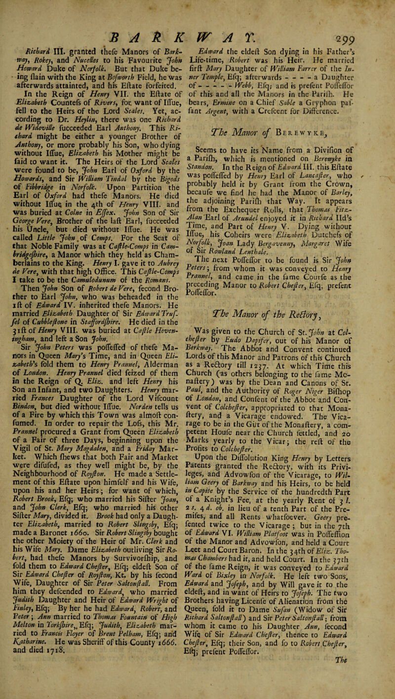 BA It K Richard III. granted thefe Manors of Bark- way, Rokey, and Nucelles to his Favourite John Howard Duke of Norfolk. But that Duke be- - ing {lain with the King at Bofworth Field, he was afterwards attainted, and his Eftate forfeited. In the Reign of Henry VII. the Eftate of Elizabeth Countefs of Rivers, foe want of Iffue, fell to the Heirs of the Lord Scales. Yet, ac¬ cording to Dr. Heylin, there was one Richard de Wideville fucceeded Earl Anthony. This Ri¬ chard might be either a younger Brother of Anthony, or more probably his Son, who dying without Iffue, Elizabeth his Mother might be faid to want it. The Heirs of the Lord Scales were found to be, John Earl of Oxford by the Howards, and Sir William Tindal by the Bigods of Fibbridge in Norfolk. Upon Partition the Earl of Oxford had thefe Manors. He died without IffuQ in the 4th of Henry VIII. and was buried at Colne in Effex. John Son of Sir George Vere, Brother of the laft Earl, fucceeded his Uncle, but died without Iffue. He was called Little John .of Comps. For the Seat of that Noble Family was at Cafile-Comps in Cam- hridgefhire, a Manor which they held as Cham¬ berlains to the King. Henry I. gave it to Aubrey de Vere, with that high Office. This Caflle-Comps I take to be the Camulodunum of the Romans. Then John Son of Robert de Vere, fecond Bro¬ ther to Earl John, who was beheaded in the 1 ft of Edward IV. inherited thefe Manors. He married Elizabeth Daughter of Sir Edward Truf. fel of Cabbie[lone in Staffordfbire. He died in the 31ft of Henry VIII. was buried at Caflle Heven- ingham, and left a Son John. Sir John Peters was poffeffed of thefe Ma¬ nors in Queen Mary’s Time, and in Queen Eli¬ zabeth’s fold them to Henry Prannel, Alderman of London. Henry Prannel died feized of them in the Reign of Q. Eliz. and left Henry his Son an Infant, and two Daughters. Henry mar¬ ried Frances Daughter of the Lord Vifcount Bindon, but died without Iffue. Norden tells us of a Fire by which this Town was almoft con- fumed. In order to repair the Lofs, this Mr. Prannel procured a Grant from Queen Elizabeth of a Fair of three Days, beginning upon the Vigil of St. Mary Magdalen, and a Friday Mar¬ ket. Which fhews that both Fair and Market were difufed, as they well might be, by the Neighbourhood of Royflon. He made a Settle¬ ment of this Eftate upon himfelf and his Wife, upon his and her Heirs; for want of which, Robert Brook, Efq; who married his Sifter Joan, and John Clerk, Efq; who married his other Sifter Mary, divided it. Brook had only a Daugh¬ ter Elizabeth, married to Robert Slingsby, Efq; made a Baronet 1660. Sir Robert Slingsby bought the other Moiety of the Heir of Mr. Clerk and his Wife Mary. Dame Elizabeth outliving Sir Ro¬ bert, had thefe Manors by Survivorfhip, and fold them to Edward Chefier, Efq; eldeft Son of Sir Edward Chefier of Royflon, Kt, by his fecond Wife, Daughter of Sir Peter Salt on (l all. From him they defeended to Edward, who married Judith Daughter and Heir of Edward Wright of Finley, Efq; By her he had Edward, Robert, and Peter; Ann married to Thomas Fountain of High Melton in Torkfhire,t Efq; Judith, Elizabeth mar¬ ried to Francis Floyer of Brent Pelham, Efq; and Kjztharine. He was Sheriff of this County 1666. and died 1718. W A T. 299 Edward the eldeft Son dying in his Father’s Life-time, Robert was his Heir. He married fir ft Mary Daughter of William Farrer of the In¬ ner Temple, Efq; afterwards - - - - a Daughter of - - - - - Webb, Efq; and is prefent Poffeffor of this and all the Manors in the Parifh. He bears, Ermine on a Chief Sable a Gryphon pal- fant Argent, with a Crefcent for Difference. The Manor of Berewyke, Seems to have its Name from a Divifion of a Parifh, which is mentioned on Berewyke in Standon. In the Reign of Edward III. this Eftate was poffeffed by Henry Earl of Lancafler, who probably held it by Grant from the Crown, becaufe we find he had the Manor of Barley, the adjoining Parifh that Way. It appears from the Exchequer Rolls, that Thomas Eitz- Alan 'Ezrl of Arundel enjoyed it in Richard lid’s Time, and Part of Henry V. Dying without Iffue, his Coheirs were Elizabeth Dutchefs of Norfolk, Joan Lady Bergavenny, Margaret Wife of Sir Rowland Lenthale. The next Poffeffor to be found is Sir John Peters; from whom it was conveyed to Henry Prannel, and came in the fame Courfe as the preceding Manor to Robert Chefier, Efq; prefent Poffeffor. The Manor of the Re [lory, Was given to the Church of St.John at Col- chefier by Eudo Dapifer, out of his Manor of Berkway. The Abbot and Convent continued Lords of this Manor and Patrons of this Church as a Redory till 1237. At which Time this Church (as others belonging to the fame Mc- naftery) was by the Dean and Canons of St. Paul, and the Authority of Roger Niger Bifhop of London, and Confent of the Abbot and Con¬ vent of Colchefier, appropriated to that Mona- ftery, and a Vicarage endowed. The Vica¬ rage to be in the Gilt of the Monaftery, a com¬ petent Houfe near the Church fettled, and 20 Marks yearly to the Vicar; the reft of the Profits to Colchefl er. Upon the Diffolution King Henry by Letters Patents granted the Redory, with its Privi¬ leges, and Advowfon of the Vicarage, to Wil¬ liam Geery of Barkway and his Heirs, to be held inCapite by the Service of the hundredth Parc of a Knight’s Fee, at the yearly Rent of 3 l. 2 s. 4 d. ob. in lieu of a tenth Part of the Pre- mifes, and all Rents whatfoever. Geery pre- fented twice to the Vicarage ; but in the 7th of Edward VI. William Platfoot was in Poffeffion of the Manor and Advowfon, and held a Court Leet and Court Baron. In the 34th of Eliz. Tho¬ mas Chambers had it, and held Court. In the 37th of the fame Reign, it was conveyed to Edward Ward of Bixley in Norfolk. He left two Sons, Edward and Jofeph, and by Will gave it to the eldeft, and in want of Heirs to Jofeph. The two Brothers having Licenfe of Alienation from the Queen, iold it to Dame Sufan (Widow of Sir Richard Saltonflall) and Sir Peter Saltonjlall; from whom it came to his Daughter Ann, fecond Wifq of Sir Edward Chefier, thence to Edward Chefier, Efq; their Son, and fo to Robert Chefier, Efq; prefent Poffeffor. The