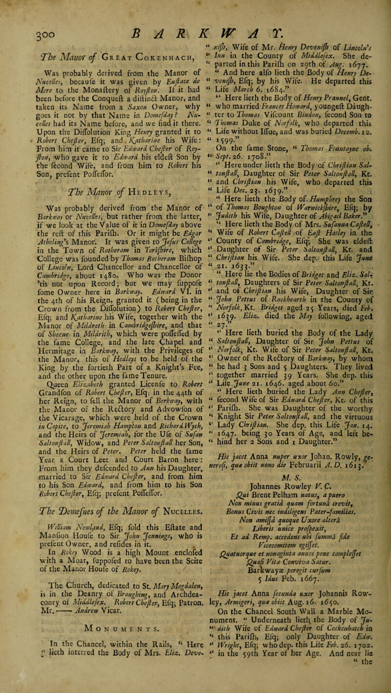 3°o The Manor of Great Cokenhach, Was probably derived from the Manor of Nacellej, becaufe it was given by Eujlace de Mere to the Monaftery of Royjlon. If it had been before the Conqueft a diftinft Manor, and taken its Name from a Saxon Owner, why goes it not by that Name in Domefday ? Na¬ celles had its Name before, and we find it there. Upon the Diffolution King Henry granted it to Robert Chejler, Efq; and . Katharine his Wife : From him it came to Sir Edward Chejler of Roy- Jlon, who gave it to Edward his eldeft Son by the fecond Wife, and from him to Robert his Son, prefent PofTefTor. The Manor of Hedleys, Was probably derived from the Manor of Barkway or Nacelles, but rather from the latter, if we look at the Value of it in Domefday above the reft of this Parifh. Or it might be Edgar Athelingh Manor. It was given to Jefus College in the Town of Rotheram in Torkjhire, which College was founded by Thomas Rotheram Bifhop of Lincoln, Lord Chancellor and Chancellor of Cambridge, about 1480. Who was the Donor ’tis not upon Record; but we may fuppofe fome Owner here in Barkway. Edward VI. in the 4th of his Reign, granted it ( being in the Crown from the Diffolution) to Robert Chejler, Efq; and Katharine his Wife, together with the Manor of Mildreth in Cambridgejbire, and that of Sheene in Mildrith, which were pofTeffed by the fame College, and the late Chapel and Hermitage in Barkway, with the Privileges of the Manor, this of Hedleys to be held of the King by the fortieth Part of a Knight’s Fee, and the other upon the fame Tenure. Queen Elizabeth granted Licenfe to Robert Grandfon of’Robert Chejler, Efq; in the 44th of her Refgn, to fell the Manor of Berkway, with the Manor of the Re&ory and Advowfon of the Vicarage, which were held of the Crown in Capite, to Jeremiah Hampton and Richard Wych, and the Heirs of Jeremiah, for the Ufe of Sufan Saltonjlall, Widow, and Peter Saltonjlall her Son, and the Heirs of Peter. Peter held the fame Year a Court Leet and Court Baron here: From him they defcended to Ann his Daughter, married to Sir Edward Chejler, and from him to his Son Edward, and from him to his Son Robert Chejler, Efq; prefent PofTefTor. The T)emefhes of the Manor of Nucelles. William Newland, Efq; fold this Eftate and Manfion Houfe to Sir John Jennings, who is prefent Owner, and refides in it. In Rokey Wood is a high Mount enclofed with a Moat, fuppofed to have been the Scite of the Manor Houfe of Rokey. The Church, dedicated to St. Mary Magdalen, is in the Deanry ol Braughing, and Archdea¬ conry of Middlejex. _ Robert Chejler, Efq; Patron. Mr.-Andrew Vicar. Monuments. In the Chancel, within the Rails, (i Here “ lieth interred the Body of Mrs. Eliz. Deve- nijJj, Wife of Mr. Henry Devenifb of Lincoln1s Inn in the County of Middlejex. She de¬ parted in this Parifh on 29th of Aug. i6yj. “ And here alfo lieth the Body of Henry De- venijh, Efq; by his Wife. He departed this Life March 6. 1684.” “ Here lieth the Body of Henry Prannel, Gent, who married Frances Howard, youngeft Daugh¬ ter to Thomas Vifcount Bindon, fecond Son to Thomas Duke of Norfolk, who departed this Life without Iffue, and was buried Decernb. 12. 1599.” On the fame Stone, “ Thomas Fountayne ob. Sept. 26. 1708.” “ Hereunder lieth the Body of Chrijlian Sal- tonjlalj Daughter of Sir Peter Saltonjlall, Kt. and Chrijlian his Wife, who departed this Life Dec. 23. 1659.” “ Here lieth the Body of. Humphrey the Son of Thomas Boughton of Warwickjhire, Efq; by Judith his Wife, Daughter of Abigail Baker.” “ Here lieth the Body of Mrs. Sufanna Cajlell, Wife of Robert Cajlell of Eajl Hatley in the County of Cambridge, Efq*; She was eldeft: Daughter of Sir Peter Saltonjlall, Kt. and Chrijlian his Wife. She dep. this Life June 21. 1633.” u Here lie the Bodies of Bridget and Eliz. Sal- tonjlall, Daughters of Sir Peter Saltonjlall\ Kt. and of Chrijlian his Wife, Daughter of Sir John Pettus of Rackhearth in the County of Norfolk, Kt. Bridget aged 25 Years, died Feb. 1639. Eliz. died the May following, aged 2 7-” ,  ’ • ' v . i ' <l Here lieth buried the Body of the Lady Saltonjlall, Daughter of Sir John Pettus of Norfolk, Kt. Wife of Sir Peter Saltonjlally Kt. Owner of the Reffory of Barkway, by whom he had 3 Sons and 5 Daughters. They lived together married 39 Years. She dep. this Life June 21. 1646. aged about 60.” “ Here lieth buried the Lady Ann Chejler, fecond Wife of Sir Edward Chejler, Kt. of this Parifh. She was Daughter of the worthy Knight Sir Peter Saltonjlall, and the virtuous Lady Chrijlian. She dep. this Life Jan. 14. 1647. being 30 Years of Age, and left be¬ hind her 2 Sons and 1 Daughter.” Hie facet Anna nuper uxor Johan. Rowly, ge- neroft, qua obiit nono die Februarii A. D. 1613. M. S. Johannes Rowley V. Qui Brent Pelham natus, apuero Non minus gratia quam fortuna crevit, Bonus Civis nec indiligens Pater-familias. Non amiffd quoque Uxore alterd Liberis unice profexit, Et ad Remp. accedens ubi fummA fde Vicecomitem egiffet. Quatuorque et non agin t a an nos pene complejfet Quafi Vita Conviva Satur. Barkwayae peregit curfum 5 Idas Feb. 1667. Hie facet Anna fecunda uxor Johannis Row- ley, Armigerij qua obiit Aug. 16. 1650. On the Chancel South Wall a Marble Mo¬ nument. “ Underneath lieth the Body of Ju- “• dith Wife of Edward Chejler of Cockenhatch in “ this Parifh, Efq; only Daughter of Edw. li Wright, Efq; who dep. this Life Feb. 26. 1702. ‘‘ in the 59th Year of her Age. And near lie “ the (( « u (( a (( (C (l it (( (l- a «c a <t tc (( (C u u Cl ll ll <t Cl tc 1C cl c (( cl cl cl Cl « Cl tc tl