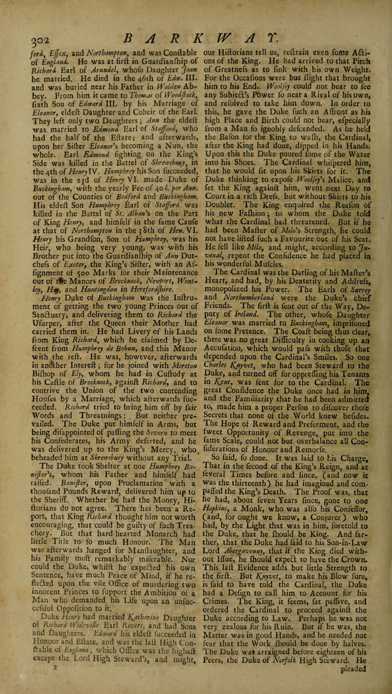 ford, Effex, and Northampton, and was Conftable of England. He was at firft in Guardianfhip of Richard Earl of Arundel, whofe Daughter Joan lie married. He died in the 46th of Edw. III. and was buried near his Father in Walden Ab¬ bey. From him it came to Thomas of Woodcock, fixth Son of Edward III. by his Marriage of Eleanor, eldeft Daughter and Coheir of the Earl. They left only two Daughters; Ann the eldeft was married to Edmond Earl of Stafford, who had the half of the Eftate; and afterwards, upon her Sifter Eleanor0s becoming a Nun, the whole. Earl Edmond fighting on the King’s Side was killed in the Battel of Shrewsbury, in the 4th of Henry IV. Humphrey his Son fucceeded, was in the 2$d of Henry VI. made Duke of Buckingham, with the yearly Fee of 40 l. per Ann. out of the Counties of Bedford and Buckingham. His eldeft Son Humphrey Earl of Stafford was killed in the Battel of St. Alban's on the Part of King Henry, and himfelf in the fame Caufe at that of Northampton in the 38th of Hen. VI. Henry his Grandfon, Son of Humphrey, was his Heir, who being very young, was with his Brother put into the Guardianfhip of Ann Dut- chefs of Exeter, the King’s Sifter, with an Af- fignment of 500 Marks for their Maintenance out of tHe Manors of Brecknock, Newport, Went- loy. Hay, and Huntingdon in Herefordshire. Henry Duke of Buckingham was the Inftru- ment of getting the two young Princes out of Sanctuary, and delivering them to Richard the Ufurper, after the Queen their Mother had carried them in. He had Livery of his Lands from King Richard, which he claimed by De- fcent from Humphrey de Bohun, and this Manor with the reft. He was, however, afterwards in another Intereft; for he joined with Moreton Bifhop of Ely, whom he had in Cuftody at his Caftle of Brecknock, againft Richard, and to contrive the Union of the two contending Houfes by a Marriage, which afterwards fuc¬ ceeded. Richard tried to bring him off by fair Words and Threatnings: But neither pre¬ vailed. The Duke put himfelf in Arms, but being difappointed of pafting the Severn to meet his Confederates, his Army deferted, and he was delivered up to the King’s Mercy, who, beheaded him at Shrewsbury without any Trial. The Duke took Shelter at one Humphrey Ba¬ nker's, whom his Father and himfelf had raifed. Banijler, upon Proclamation with a thoufand Pounds Reward, delivered him up to the Sheriff. Whether he had the Money, Hi- ftorians do not agree. There has been a Re¬ port, that King Richard thought him not worth encouraging, that could be guilty of fuch Trea¬ chery. But that hard-hearted Monarch had little Title to fo much Honour. The Man was afterwards hanged for ManOaughter, and his Family moft remarkably miferable. Nor could the Duke, whilft he expeffed his own Sentence, have much Peace of Mind, if he re¬ flected upon the vile Office of murdering two innocent Princes to fupport the Ambition of a Man who demanded his Life upon an unfuc- cefsful Oppofition to it. Duke Henry had married Katharine Daughter of Richard Wideville Earl Rivers, and had°Sons and Daughters. Edward his eldeff fucceeded in Honour and Effate, and was the laft High Con¬ stable of England-, which Office was the higheft except the Lord High Steward’s, and might, our Hiftorians tell us, reftrain even fome A£ti- ons of the King. He had arrived to that Pitch of Greatnefs as to fink with his own Weight. For the Occafions were but flight that brought him to his End.. Wool fey could not bear to fee any Subject’s Pbwer fo near a Rival of his own, and refolved to take him down. In order to this, he gave the Duke fuch an Affront as his high Place and Birth could not bear, efpecially from a Man fo ignobly defcended. As he held the Bafon for the King to wall:, the Cardinal, after the King had done, dipped in his Hands. Upon this the Duke poured fome of the Water into his Shoes. The Cardinal whifpered him, that he would lit upon his Skirts for it. The Duke thinking to expofe Woolfey\ Malice, and fet the King againft him, went next Day to Court in a rich Drefs, but without Skirts to his Doublet. The King enquired the Reafon of his new Fafhion; to whom the Duke told what the Cardinal had threatened. But if he had been Mafter of Milo's Strength, he could not have lifted fuch a Favourite out of his Seat. He fell like Milo, and might, according to Ju¬ venal, repent the Confidence he had placed in his wonderful Muffles. The Cardinal was the Darling of his Mafter’s Heart, and had, by his Dexterity and Addrefs, monopolized his Power. The Earls of Surrey and Northumberland were the Duke’s chief Friends. The firft is fent out of the Way, De¬ puty of Ireland. The other, whofe Daughter Eleanor was married to Buckingham, imprifoned on fome Pretence. The Coaft being thus clear, there was no great Difficulty in cooking up an Accufation, which would pafs with thofe that depended upon the Cardinal’s Smiles. So one Charles KJiyvet, who had been Steward to the Duke, and turned off for oppreffing his Tenants in Kjnt, was fent for. to the Cardinal. The great Confidence the Duke once had in him, and the Familiarity that he had been admitted to, made him a proper Perfon to difcover thofe Secrets that none of the World knew befides. The Hope of Reward and Preferment, and the fweet Opportunity of Revenge, put into the fame Scale, could not but overbalance all Con- fiderations of Honour and Remorfe. So faid, fo done. It was laid to his Charge, That in the fecond of the King’s Reign, and at feveral Times before and fince, (and now it was the thirteenth) he had imagined and com- paffed the King’s Death. The Proof was, that he had, about feven Years fince, gone to one Hopkins, a Monk, who was alfo his Confeffor, (and, for ought we know, a Conjurer) who had, by the Light that was in him, foretold to the Duke, that he fhould be King. And far¬ ther, that the Duke had faid to his Son-in-Law Lord Abergavenny, that if the King died with¬ out IfTue, he fhould expeft to have the Crown. This laft Evidence adds but little Strength to the firft. But Kjiyvet, to make his Blow fure, is faid to have told the Cardinal, the Duke had a Defign to call him to Account for his Crimes. The King, it feems, fat paffive, and ordered the Cardinal to proceed againft the Duke according to Law. Perhaps he was not very zealous for his Ruin. But if he was, the Matter was in good Hands, and he needed not fear that the Work fhould be done by halves. The Duke was arraigned before eighteen of his Peers, the Duke of Norfolk High Steward. He pleaded