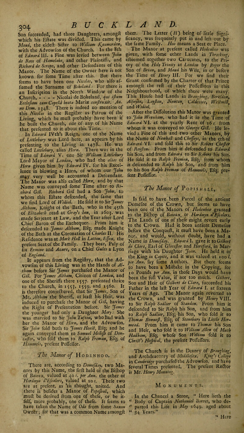 3°4 buckland. Son fucceeded, had three Daughters, amongft which his Eftate was divided. This came by Maud, the eldeft Sifter to William f^a amor den, with the Advowfon of the Church. In the 8th of Edward III. a Fine was levied between John de Roos of Hamelake, and other Plaintiffs, and Richard de Scrope, and other Defendants of this Manor. The Name of the Owner here is not known for fome Time after this. But there feems to have been one Nicolas, who alfo af- fumed the Surname of Bokeland; For there is an Infcription in the North Window of the Church, - - - - Nicolai de Bokeland, qui ijtum Ecclefiam cum Cape/ld beat* Maris conftruxit. An- no Dom. 1348. There is indeed no mention of this Nicolas in the Regifter as Patron of the Living, which he muft probably have been if he built the Church, nor of any of his Name that prefented to it about this Time. In Edward IVth’s Reign, one of the Name of Littlebury was Lord here, as appears by his prefenting to the Living in 1478. He was called Littlebury, alias Horn. There was in the Time of Edward V. one Sir William Littlebury Lord Mayor of London, who had the alias of Horn given him by Edward IV. for his Excel¬ lence in blowing a Horn, of whom our ‘John may very well be accounted a Defcendant. The Manor was alfo called Horn, and by that Name was conveyed fome Time after to Ri¬ chard Gill. Richard Gill had a Son John, to whom this Eftate defcended, the fame that we find Lord of Widial. He fold it to Sir James Alt ham, Knight of the Bath, who in the 45 th of Elizabeth read at Grafs Inn, in 1603. was made Serjeant at Law, and the Year after Lord Chief Baron of the Exchequer. From him it defcended to James Altham, Efq; made Knight of the Bath at the Coronation of Charles II. His Refidence was at Mark Hall in Latton, Effex, the prefent Seat of the Family. They bear, Paly of fix Ermine and Azure, on a Chief Gules a Lyon of England. It appears from the Regiftry, that the Ad¬ vowfon of this Living was in the Hands of Al¬ tham before Sir James purchafed the Manor of Gill. For jfames Altham, Citizen of London, and one of the Sheriffs there 1557. prefented thrice to the Church, in M59> and 1560. It is therefore conje&ured, that Sir James, Son of Mr. Altham the Sheriff, at lea ft his Heir, was induced to purchafe the Manor of Gill, having the Right of Prefentation before. Sir James the younger had only a Daughter Mary: She was married to Sir John Tufton, who had with her the Manor of Horn, and the Advowfon. Sir John fold both to James Hoasl, Efq; and he again conveyed them to Samuel Mellifb of Don- cafier, who fold them to Ralph Ereman, Efq; of Hammels, prefent Poffeffor. The Manor of Hodenhoo. There are, according to Domefday, two Ma¬ nors by this Name, the firft held of the Bifhop of Baieux, valued at 40 s. per Ann. the other of Hardwjn ddEfcalers, valued at 20/. Thefe two are at prefent, as ’tis thought, united. And there is befides a Manor of PopeJjall, which muft be derived from one of thefe, or be it- felf, more probably, one of thefe. It feems to have taken the Name of Odo from fome Saxon Owner; for that was a common Name amongft them. The Letter (//) being of little Signi- ficancy, was frequently put in and left out'by the fame Family. Hoo means a Seat or Place/ The Manor at prefent called Hodenhoo was given, with fome other Lands in Throcking, efteemed together two Carucates, to the Pri¬ ory of the Holy Trinity at London by Roger the Son of Brian, and Maud his Wife, in or before the Time of Henry III. For we find their Grant confirmed by the Charter of that Prince amongft the reft of their Poffeftions in this Neighbourhood, of which there were many. This Houfe had Lands in Braughing, Berkfdon, Aljwyke, Layjlon, Newton, C aide cote, We si milly and Widial. After the Diffolution this Manor was granted to John Wren ham, who had it in the Time of Edward VI. at the yearly Rent of 16 s. from whom it was conveyed to George Gill. He le¬ vied a Fine of this and two other Manors, by the Name of Newhall and Chejfeys, in the 5th of Edward VI. and fold this to Sir Robert Chefter of Royjion. From him it defcended to Edward his Son, and from Edward to Sir Robert his Son. He fold it to Ralph Ereman, Efq; from whom it defcended to Ralph his Son, and from him to his Son Ralph Ereman of Hammels, Efq; pre¬ fent Poffeffor. The Manor of Popishall, Is faid to have been Parcel of the antient Demefne of the Crown, but feems to have been one of the Manors of Hodenhoo granted to the Bifhop of Baieux, or Hardwyn d'Efcalers. The Lands of one of thefe might revert early to the Crown. Had it been antient Demefne before the Conqueft, it muft have been a Ma¬ nor, and would, without doubt, have had a Name in Domefday. Edward I. gave it to Gilbert de Clare, Earl of Glocefter and Hereford, in Mar¬ riage with his Daughter Joan. He held it of the King in Capite, and it was valued at 100 /. per Ann. fay fome Authors. But there feems to have been a Miftake in the Copying, for 10 Pounds per Ann. in thofe Days would have been the full Value, if not too much. Gilbert, Son and Heir of Gilbert de Clare, fucceeded his Father in the laft Year of Edward I. at fixteen Years of Age. The Manor again reverted to the Crown, and was granted by Henry VIII. to Sir Ralph Sadlier of Standon. From him it defcended to Sir Ralph his Son, and from him to Ralph Sadlier, Efq; his Son, who fold it to Thomas Bowne/i, Efq; of Stonebury in Little Hor- mead. From him it came to Thomas his Son and Heir, who fold it to William Allen of Much Hadham, Efq; whofe Son William fold it to Cbritfs Hojftital, the prefent Poffeffors. The Church is in the Deanry of Braughing, and Archdeaconry of Middlesex. Kjnfs College in Cambridge purchafed the Advowfon, and have feveral Times prefented. The prefent Re&or is Mr. Henry Manning. Monuments. In the Chancel a Stone, “ Here lieth the u Body of Captain Nathaniel Barret, who de- ‘‘ parted this Life in May 1649. aged about “34 Years'.” , “ Here