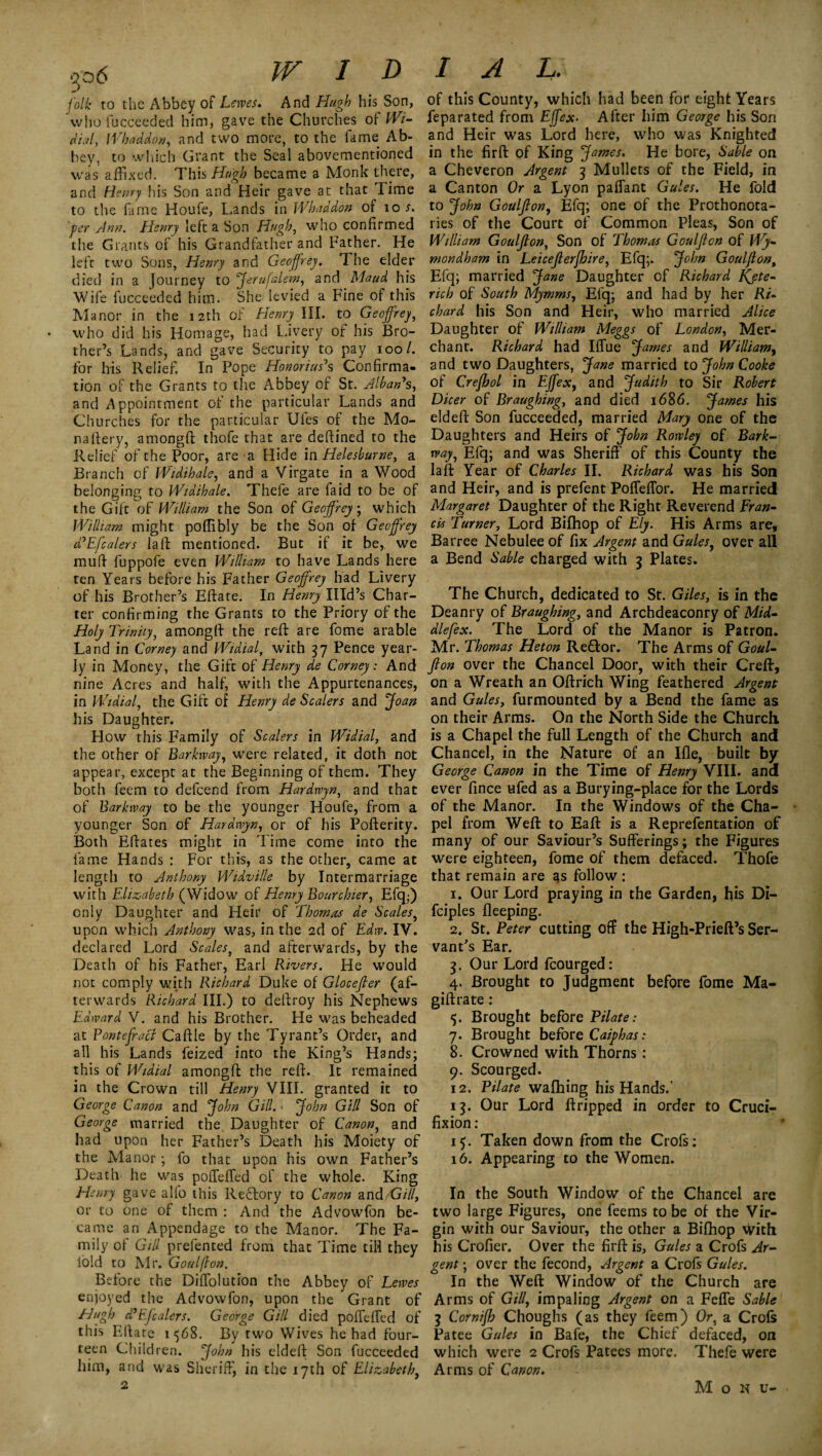 folk to the Abbey of Lems. And Hugh his Son, who fucceeded him, gave the Churches of Wi- dial, Whaddon, and two more, to the fame Ab¬ bey, to which Grant the Seal abovementioned was affixed. This Hugh became a Monk there, and Henry his Son and Heir gave at that Time to the fame Houfe, Lands in Whaddon of tot. per Ann. Henry left a Son Hugh, who confirmed the Grants cf his Grandfather and Father. He left two Sons, Henry and Geoffrey. The elder died in a Journey to Jerufalem, and Maud his Wife fucceeded him. She levied a Fine of this Manor in the 12th of Henry III. to Geoffrey, who did his Homage, had Livery of his Bro¬ ther’s Lands, and gave Security to pay 100/. for his Relief. In Pope Honor ins' s Confirma¬ tion of the Grants to the Abbey of St. Alban's, and Appointment of the particular Lands and Churches for the particular Ufes of the Mo¬ na fiery, amongft thofe that are deftined to the Relief of the Poor, are a Hide in Helesburne, a Branch of Widihale, and a Yirgate in a Wood belonging to Widthale. Thefe are laid to be of the Gift of William the Son of Geoffrey.; which William might poffibly be the Son of Geoffrey ddEfcalers la ft mentioned. But if it be, we mull fuppofe even William to have Lands here ten Years before his Father Geoffrey had Livery of his Brother’s Eftate. In Henry Illd’s Char¬ ter confirming the Grants to the Priory of the Holy Trinity, amongft the reft are fome arable Land in Corney and Widial, with 37 Pence year¬ ly in Money, the Gift of Henry de Corney: And nine Acres and half, with the Appurtenances, in Widial, the Gift of Henry de Scalers and Joan his Daughter. How this Family of Scalers in Widial, and the other of Barkway, were related, it doth not appear, except at the Beginning of them. They both feem to defeend from Hardwyn, and that of Barkway to be the younger Houfe, from a younger Son of Hardwyn, or of his Pofterity. Both Eftates might in Time come into the lame Hands : For this, as the other, came at length to Anthony Widville by Intermarriage with Elizabeth (Widow of Henry Bourchier, Efq;) only Daughter and Heir of Thomas de Scales, upon which Anthony was, in the 2d of Edw. IV. declared Lord Scales, and afterwards, by the Death of his Father, Earl Rivers. He would not comply with Richard Duke of Glocefter (af¬ terwards Richard III.) to deftroy his Nephews Edward V. and his Brother. He was beheaded at Fontefracl Caftle by the Tyrant’s Order, and all his Lands feized into the King’s Hands; this of Widial amongft the reft. It remained in the Crown till Henry VIII. granted it to George Canon and John Gill. • John Gill Son of George married the. Daughter of Canon, and had upon her Father’s Death his Moiety of the Manor; fo that upon his own Father’s Death he was pofTefTed of the whole. King Henry gave alfo this Rebfory to Canon and G/7/, or to one of them : And the Advowfon be¬ came an Appendage to the Manor. The Fa¬ mily of Gill prefented from that Time till they lold to Mr. Goulfton. Before the Diftolution the Abbey of Lewes enjoyed the Advowfon, upon the Grant of Hugh d’Efealers. George Gill died pofTefTed of this Eftare 1568. By two Wives he had four¬ teen Children. John his eldeft Son fucceeded him, and was Sheriff, in the 17th of Elizabeth, 2 of this County, which had been for eight Years feparated from Ejfex. After him George his Son and Heir was Lord here, who was Knighted in the firft of King James. He bore, Sable on a Cheveron Argent 3 Mullets of the Field, in a Canton Or a Lyon paffant Gules. He fold to John Goulfton, Efq; one of the Prothonota- ries of the Court of Common Pleas, Son of William Goulfton, Son of Thomas Goulfton of Wy- mondham in Leicefterfhire, Efq;. John Goulfton; Efq; married Jane Daughter of Richard Kjte- rich of South Mymms, Efq; and had by her Ri¬ chard his Son and Heir, who married Alice Daughter of William Meggs of London, Mer¬ chant. Richard had IfTue James and William, and two Daughters, Jane married to John Cooke of Crefhol in Ejfex, and Judith to Sir Robert Dicer of Braughing, and died 1686. James his eldeft Son fucceeded, married Mary one of the Daughters and Heirs of John Rowley of Bark¬ way, Efq; and was Sheriff' of this County the laft Year of Charles II. Richard was his Son and Heir, and is prefent Pofleffor. He married Margaret Daughter of the Right Reverend Fran¬ cis Turner, Lord Bifhop of Ely. His Arms are, Barree Nebuleeof fix Argent and Gules, over all a Bend Sable charged with 3 Plates. The Church, dedicated to St. Giles, is in the Deanry of Braughing, and Archdeaconry of Mid- dlefex. The Lord of the Manor is Patron. Mr. Thomas Heton Reftor. The Arms of Goul¬ fton over the Chancel Door, with their Creft, on a Wreath an Oftrich Wing feathered Argent and Gules, furmounted by a Bend the fame as on their Arms. On the North Side the Church, is a Chapel the full Length of the Church and Chancel, in the Nature of an Ifle, built by George Canon in the Time of Henry VIII. and ever fince ufed as a Burying-place for the Lords of the Manor. In the Windows of the Cha¬ pel from Weft to Eaft is a Reprefentation of many of our Saviour’s Sufferings; the Figures were eighteen, fome of them defaced. Thofe that remain are as follow : 1. Our Lord praying in the Garden, his Di- fciples fleeping. 2. St. Peter cutting off the High-Prieft’s Ser¬ vant's Ear. 3. Our Lord lcourged: 4. Brought to Judgment before fome Ma- giftrate: 5. Brought before Pilate: 7. Brought before Caiphas: 8. Crowned with Thorns: 9. Scourged. 12. Pilate wafhing his Hands.' 13. Our Lord ftripped in order to Cruci¬ fixion : 15. Taken down from the Crofs: 16. Appearing to the Women. In the South Window of the Chancel are two large Figures, one Teems to be of the Vir¬ gin with our Saviour, the other a Bifhop with his Crofier. Over the firft is, Gules a Crofs Ar¬ gent ; over the fecond, Argent a Crofs Gules. In the Weft Window of the Church are Arms of Gill, impaling Argent on a Fefle Sable 3 Cornifh Choughs (as they feem) Or, a Crofs Patee Gules in Bafe, the Chief defaced, on which were 2 Crofs Patees more. Thefe were Arms of Canon. M o N u