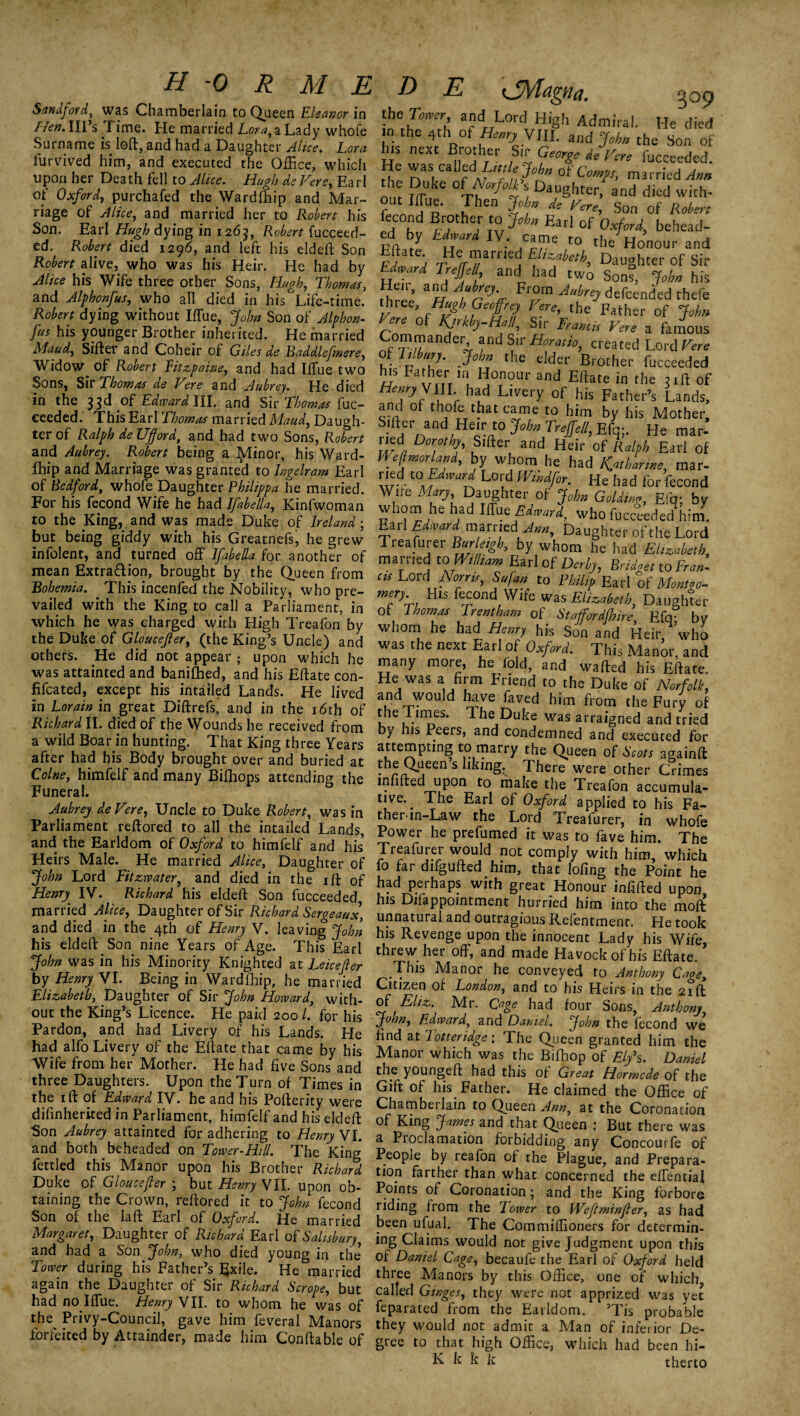 Sandfoid, was Chamberlain to Queen Eleanor in Hen. Ill’s Time. He married To™, a Lady whofe Surname is loft, and had a Daughter Alice. Lora lurvived him, and executed the Office, which upon her Death fell to Alice. Hugh de Fere, Earl of Oxford, purchafed the Wardlhip and Mar¬ riage of Alice, and married her to Robert his Son. Earl Hugh dying in 1263, Robert fucceed- ed. Robert died 1296, and left his eldeft Son Robert alive, who was his Heir. He had by Alice his Wife three other Sons, Hugh, Thomas, and Alphonfus, who all died in his Life-time. Robert dying without Iffue, John Son of Alphon¬ fus his younger Brother inherited. He married Maud, Sifter and Coheir of Giles de Baddlefmere, Widow, of Robert Eitzpaine, and had Iffiie two Sons, Sir Thomas de Fere and Aubrey. He died in the 33d Edward \\\. and Sir Thomas fuc- ceeded. This Earl Thomas married Maud, Daugh¬ ter of Ralph de Ufford, and had two Sons, Robert and Aubrey. Robert being a Minor, his Ward- lhip and Marriage was granted to lngelram Earl of Bedford, whofe Daughter Philippa he married. For his fecond Wife he had Ifabella, Kinfwoman to the King, and was made Duke of Ireland; but being giddy with his Greatnefs, he grew infolent, and turned off Ifabella for another of mean Extra&ion, brought by the Queen from Bohemia. This incenfed the Nobility, who pre¬ vailed with the King to call a Parliament, in which he was charged with High Treafon by the Duke of Gloucefier, (the King’s Uncle) and others. He did not appear ; upon which he was attainted and baniffied, and his Eftate con- fifcated, except his intailed Lands. He lived in Lorain in great Diftrefs’ and in the 16th of Richard II. died of the Wounds he received from a wild Boar in hunting. That King three Years after had his Body brought over and buried at Colne, himfelf and many Biffiops attending the Funeral. Aubrey deFere, Uncle to Duke Robert, was in Parliament reftored to all the intailed Lands, and the Earldom of Oxford to himfelf and his’ Heirs Male. He married Alice, Daughter of John Lord Fitzwater, and died in the ift of Henry IV. Richard his eldeft Son fucceeded married Alice, Daughter of Sir Richard Sergeaux, and died in the 4th of Henry V. leaving John his eldeft Son nine Years of Age. This Earl John was in his Minority Knighted at Leicefier by Henry VI. Being in Wardfhip, he married Elizabeth, Daughter of Sir John Howard, with¬ out the King’s Licence. He paid 200 l. for his Pardon, and had Livery of his Lands. He had alfo Livery of the Eftate that came by his Wife from her Mother. He had five Sons and three Daughters. Upon the Turn of Times in the 1 ft of Edward IV. he and his Pofterity were difinherited in Parliament, himfelf and his eldeft Son Aubrey attainted for adhering to Henry VI. and both beheaded on Tower-Hill. The King fettled this Manor upon his Brother Richard Duke of Gloucefier ; but Henry VII. upon ob¬ taining the Crown, reftored it to John fecond Son of the laft Earl of Oxford. He married Margaret, Daughter of Richard Earl of Salisbury, and had a Son John, who died young in the’ Tower during his Father’s Exile. He married again the Daughter of Sir Richard Scrope, but had no Iffue. Henry VII. to whom he was of the Privy-Council, gave him feveral Manors forfeited by Attainder, made him Conftable of L „ - 3°9 te,FZ’ afntLL°rd, Hi§h Admiral. He died n the 4thi of Hemy VIII. and Jobn the Son of 5? next “r ft George de Vere fucceeded. He was called\ Littlejohn of Comps, married Ann the Duke of Norfolk s Daughter, and died with¬ out Iffue. Then John de Vere, Son of Robert fecond Brother to John Earl of Oxford, behead- ed by Edward IV. came to the Honour and !f ; 7ile/rTamej M’ZfUib, Daughter of Sir Edward Trejfel, and had two Sons, John his Hen- and Aubre, From Aubre, defcended thefe three, Hugh Geoffrey Vere, the Father of John f nm 0f S£ r'amk Vere a falous Commandei, and Sir Horatio, created Lord Vere HIhulh 3obn the elder Brother fucceeded his Father m Honour and Eftate in the till of Henry VIII had Livery of his Father’s Lands, and of thole that came to him by his Mother, S.'fter and He; t0 John Trejfe/l, Eft];. He mar- ned Dorothy, Sifter and Heir of Ralph Ear 1 of Weftmorland, by whom, he had Katharine, mar- !^.d.t0. fdward Lord Windfor. He had for fecond Wife Mary Daughter of John Golding, £fq; by whom he had Iffue Edward, who fucceeded him. Earl Edward married Ann, Daughter of the Lord Treasurer Bfffigh, by whom he had Elizabeth- married to William Earl of -Derby, Bridget to Fran¬ cis Lord Norris, Sufan to Philip Earl of Montgo- mery His fecond Wife was Elizabeth Daughter of Thomas Trentham of Stafford/hire, Efq? by whom he had Henry his Son and Heir, who was the next Earl of Oxford. This Manor, and many more, he fold, and wafted his Eftate. He was a firm Friend to the Duke of Norfolk, and wouM have faved him from the Fury of the limes. The Duke was arraigned and tried by his Peers, and condemned and executed for attempting to marry the Queen of Scots againft theQgcenshkmg.^ There were other Crimes infilled upon to make the Treafon accumula¬ tive. The Earl of Oxford applied to his Fa- ther-in-Law the Lord Treafurer, in whofe Power he prefumed it was to fave him. The Treafurer would not comply with him, which fo far difgufted him, that lofing the Point he had perhaps with great Honour infilled upon his Difappointment hurried him into the moft unnatural and outragious Refentment. He took his Revenge upon the innocent Lady his Wife, threw her off, and made Havockofhis Eftate. This Manor he conveyed to Anthony Cage, Citizen of London, and to his Heirs in the 21ft of Eliz. Mr. Cage had four Sons, Anthony John, Edward, and Daniel. John the fecond we find at I otteridge: The Queen granted him the Manor which was the Biffiop of Ely's. Daniel the youngeft had this of Great Hormede of the Gift of his Father. He claimed the Office of Chamberlain to Queen Ann, at the Coronation of King James and that Queen 1 But there was a Proclamation forbidding any Concourfe of People by reafon of the Plague, and Prepara¬ tion farther than what concerned the effential Points of Coronation; and the King forbore riding from the Tower to Weftminfler, as had been ufual. The Commiffioners for determin¬ ing Claims would not give Judgment upon this of Daniel Cage, becaufe the Earl of Oxford held three Manors by this Office, one of which called Ginges, they were not apprized was yet feparated from the Earldom. ’Tis probable they would not admit a Man of inferior De¬ gree to that high Office, which had been hi- K k k k t her to