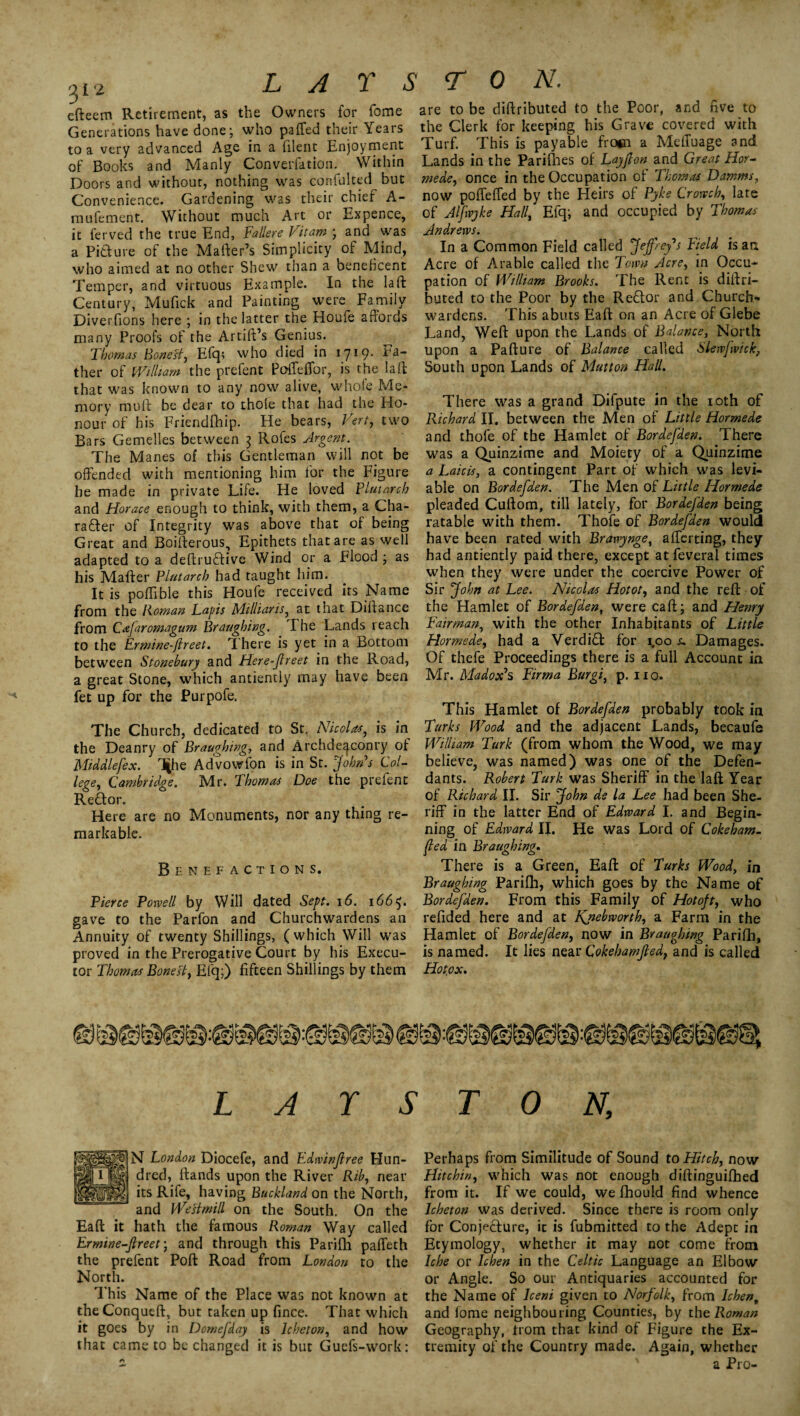 3 12 efteem Retirement, as the Owners for Tome Generations have done; who paffed their Years to a very advanced Age in a lilent Enjoyment of Books and Manly Converfation. Within Doors and without, nothing was confulted but Convenience. Gardening was their chief A- mufement. Without much Art or Expence, it ferved the true End, Fallere Vitam ; and was a Picture of the Matter’s Simplicity of Mind, who aimed at no other Shew than a beneficent Temper, and virtuous Example. In the la ft Century, Mufick and Painting were Family Diverfions here ; in the latter the Houfe affords many Proofs of the Artiff’s Genius. ^ Thomas Bonest, Eft]; who died in 1719* ther of William the prefent Poffeflbr, is the laft that was known to any now alive, whole Me¬ mory mutt be dear to thole that had the Ho¬ nour of his Friendfhip. He bears, Vert, two Bars Gemelles between 3 Rofes Argent. The Manes of this Gentleman will not be offended with mentioning him for the Figure he made in private Life. He loved Plutarch and Horace enough to think, with them, a Cha¬ racter of Integrity was above that of being Great and Boifterous, Epithets that are as well adapted to a deftruCtive Wind or a Flood ; as his Matter Plutarch had taught him. It is poflible this Houfe received its Name from the Roman Lapis Milliaris, at that Diftance from Cafaromagum Braaghing. The Lands reach to the Ermine-ftreet. There is yet in a Bottom between Stonebury and Here-ftreet in the Road, a great Stone, which antiently may have been fet up for the Purpofe. The Church, dedicated to St. Nicolas, is in the Deanry of Braughing, and Archdeaconry of Middlefex. T|he Advowfon is in St. John's Col¬ lege, Cambridge. Mr. Thomas Doe the prefent ReCtor. Here are no Monuments, nor any thing re¬ markable. Benefactions. Pierce Powell by Will dated Sept. 16. 166$. gave to the Parfon and Churchwardens an Annuity of twenty Shillings, (which Will was proved in the Prerogative Court by his Execu¬ tor Thomas Bonest, Efq;) fifteen Shillings by them are to be diftributed to the Poor, and five to the Clerk for keeping his Grave covered with Turf. This is payable fro*n a MelTuage and Lands in the Parilhes of Lay ft on and Great Hor¬ mede, once in the Occupation of Thomas Damms, now poffeffed by the Heirs of Pyke Growth, late of Alfwyke Hall, Efq; and occupied by Thomas Andrews. In a Common Field called Jeffrey's Field isarx Acre of Arable called the Town Acre, in Occu¬ pation of William Brooks. The Rent is diftri¬ buted to the Poor by the ReCtor and Church¬ wardens. This abuts Eaft on an Acre of Glebe Land, Weft upon the Lands of Balance, North upon a Pa ft u re of Balance called Slewfwick, South upon Lands of Mutton Hall. There was a grand Difpute in the 10th of Richard II. between the Men of Little Hormede and thofe of the Hamlet of Bordefden. There was a Quinzime and Moiety of a Quinzime a Laicis, a contingent Part of which was levi¬ able on Bordefden. The Men of Little Hormede pleaded Cuftom, till lately, for Bordefden being ratable with them. Thofe of Bordefden would have been rated with Brawynge, afferting, they had antiently paid there, except at feveral times when they were under the coercive Power of Sir John at Lee. NIcgIos Hot or, and the reft of the Hamlet of Bordefden, were call; and Henry Fair-man, with the other Inhabitants of Little Hormede, had a Verdict for 1.00 /, Damages. Of thefe Proceedings there is a full Account in Mr. Madox's Firma Burgi, p. no. This Hamlet of Bordefden probably took in Turks Wood and the adjacent Lands, becaufe William Turk (from whom the Wood, we may believe, was named) was one of the Defen¬ dants. Robert Turk was Sheriff in the laft Year of Richard II. Sir John de la Lee had been She¬ riff in the latter End of Edward I. and Begin¬ ning of Edward IJ. He was Lord of Cokeham- fed in Braughing. There is a Green, Eaft of Turks Wood, in Braughing Parilh, which goes by the Name of Bordefden. From this Family of Hotoft, who refided here and at Fjteb worth, a Farm in the Hamlet of Bordefden, now in Braughing Parilh, is named. It lies near Qokebamfted, and is called Hotox. L A r S T 0 N, N London Diocefe, and Edwinjlree Hun¬ dred, ftands upon the River Rib, near its Rife, having Buckland on the North, and WeHmill on the South. On the Eaft it hath the famous Roman Way called Ermine-ftreet; and through this Parilh paffeth the prefent Pott Road from London to the North. This Name of the Place was not known at theConqueft, but taken up fince. That which it goes by in Domefday is lcheton, and how that came to be changed it is but Guefs-work: Perhaps from Similitude of Sound to Hitch, now Hit chin, which was not enough diftinguilhed from it. If we could, we Ihould find whence lcheton was derived. Since there is room only for Conjecture, it is fubmitted to the Adept in Etymology, whether it may not come from Iche or Ichen in the Celtic Language an Elbow or Angle. So our Antiquaries accounted for the Name of lceni given to Norfolk, from Ichen, and lome neighbouring Counties, by the Roman Geography, trom that kind of Figure the Ex¬ tremity of the Country made. Again, whether a Pro-