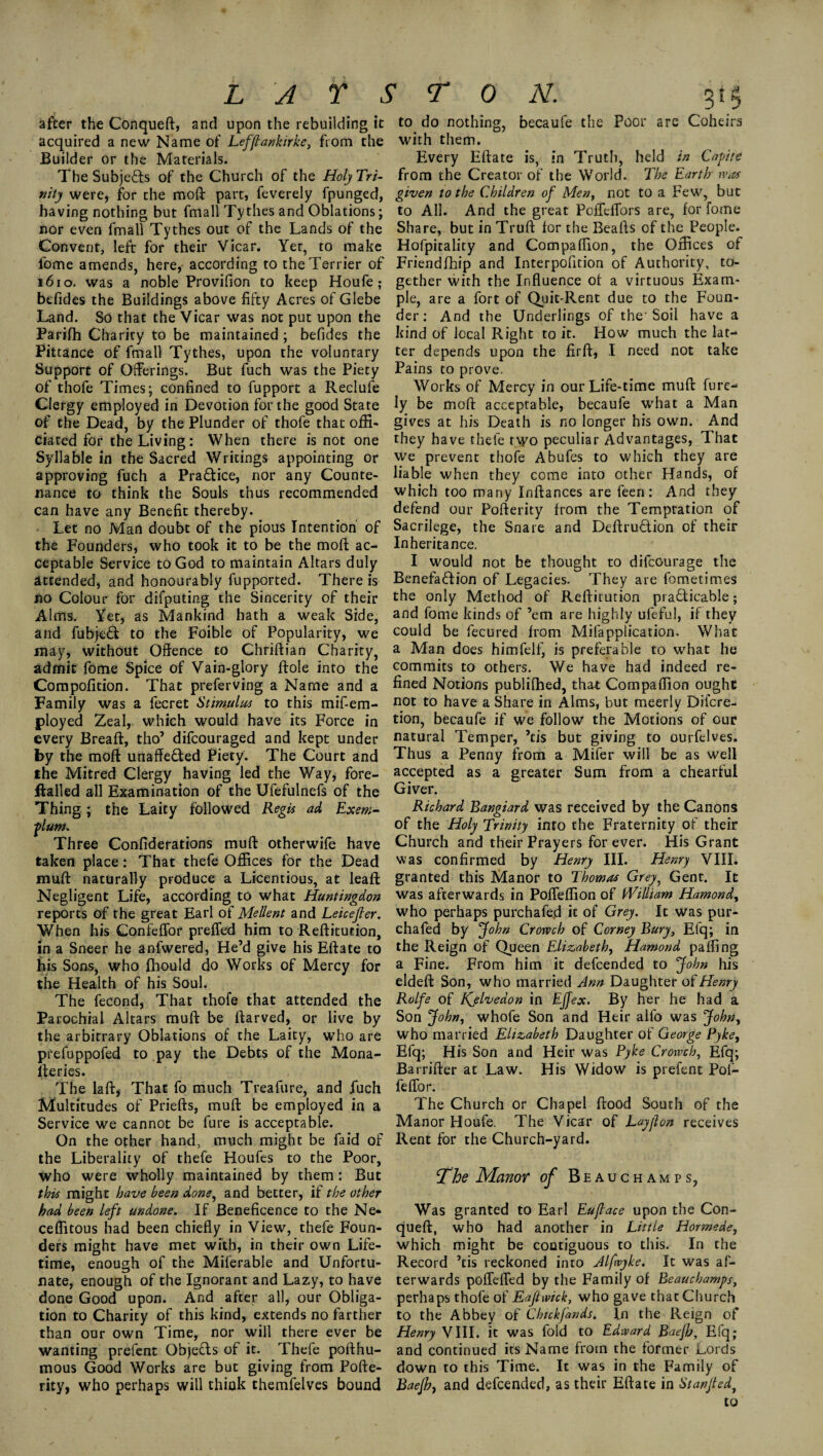 after the Conqueft, and upon the rebuilding it acquired a new Name of Lefflankirke, from the Builder or the Materials. The Subje&s of the Church of the Holy Tri¬ nity were, for the moft part, feverely fpunged, having nothing but fmall Tythes and Oblations; nor even fmall Tythes out of the Lands of the Convent, left for their Vicar. Yet, to make fome amends, here, according to the Terrier of 1610. was a noble Provifion to keep Houfe; befides the Buildings above fifty Acres of Glebe Land. So that the Vicar was not put upon the Parifh Charity to be maintained ; befides the Pittance of fmall Tythes, upon the voluntary Support of Offerings. But fuch was the Piety of thofe Times; confined to fupport a Reclufe Clergy employed in Devotion for the good State of the Dead, by the Plunder of thofe that offi¬ ciated for the Living: When there is not one Syllable in the Sacred Writings appointing or approving fuch a Pra&ice, nor any Counte¬ nance to think the Souls thus recommended can have any Benefit thereby. Let no Man doubt of the pious Intention of the Founders, who took it to be the moft ac¬ ceptable Service to God to maintain Altars duly attended, and honourably fupported. There is no Colour for difputing the Sincerity of their Alms. Yet, as Mankind hath a weak Side, and fubjeft to the Foible of Popularity, we may, without Offence to Chriftian Charity, admit fome Spice of Vain-glory ftole into the Compoiltion. That preferving a Name and a Family was a fecret Stimulus to this mif-em- ployed Zeal, which would have its Force in every Breaft, tho’ difcouraged and kept under by the moft unaffected Piety. The Court and the Mitred Clergy having led the Way, fore- ftalled all Examination of the Ufefulnefs of the Thing; the Laity followed Regis ad Exem- plum. Three Confiderations rauft otherwile have taken place: That thefe Offices for the Dead rauft naturally produce a Licentious, at leaft Negligent Life, according to what Huntingdon reports of the great Earl of Mellent and Leicejler. When his Confeffor preffed him to Reftitution, in a Sneer he anfwered, He’d give his Eftate to his Sons, who fhould do Works of Mercy for the Health of his Soul. The fecond, That thofe that attended the Parochial Altars muft be ftarved, or live by the arbitrary Oblations of the Laity, who are prefuppofed to pay the Debts of the Mona¬ steries. The la ft, That fo much Treafure, and fuch Multitudes of Priefts, muft be employed in a Service we cannot be fure is acceptable. On the other hand, much might be faid of the Liberality of thefe Houfes to the Poor, who were wholly maintained by them: But this might have been done, and better, if the other had been left undone. If Beneficence to the Ne- ceffitous had been chiefly in View, thefe Foun¬ ders might have met with, in their own Life¬ time, enough of the Miferable and Unfortu¬ nate, enough of the Ignorant and Lazy, to have done Good upon. And after all, our Obliga¬ tion to Charity of this kind, extends no farther than our own Time, nor will there ever be wanting prefent Objects of it. Thefe pofthu- mous Good Works are but giving from Pofte- rity, who perhaps will think themfelves bound to do nothing, becaufe the Poor are Coheirs with them. Every Eftate is, in Truth, held in Capite from the Creator of the World. The Earth was given to the Children of Men, not to a Few, but to All. And the great Poffcflbrs are, for fome Share, but in Truft for the Beafts of the People. Hofpitality and Compaffion, the Offices of Friendfhip and Interpofition of Authority, to¬ gether with the Influence of a virtuous Exam¬ ple, are a fort of Quit-Rent due to the Foun¬ der: And the Underlings of the'Soil have a kind of local Right to it. How much the lat¬ ter depends upon the firft, I need not take Pains to prove. Works of Mercy in our Life-time muft fure- Iy be moft acceptable, becaufe what a Man gives at his Death is no longer his own. And they have thefe two peculiar Advantages, That we prevent thofe Abufes to which they are liable when they come into other Hands, of which too many Inftances are feen: And they defend our Pofterity from the Temptation of Sacrilege, the Snare and Deftru&ion of their Inheritance. I would not be thought to difcourage the Benefaction of Legacies. They are fometimes the only Method of Reftitution practicable; and fome kinds of ’em are highly ufeful, if they could be fecured from Mifapplication. What a Man does himfeli^ is preferable to what he commits to others. We have had indeed re¬ fined Notions publilhed, that Compaffion ought not to have a Share in Alms, but meerlv Difcre- tion, becaufe if we follow the Motions of our natural Temper, ’tis but giving to ourfelves. Thus a Penny from a Mifer will be as well accepted as a greater Sum from a chearful Giver. Richard Bangiard was received by the Canons of the Holy Trinity into the Fraternity of their Church and their Prayers forever. His Grant was confirmed by Henry III. Henry VIII. granted this Manor to Thomas Grey, Gent. It was afterwards in Poffeffion of William Hamond, who perhaps purchafeft it of Grey. It was pur- chafed by John Crorvch of Corney Bury, Efq; in the Reign of Queen Elizabeth, Hamond paffing a Fine. From him it defcended to John his eldeft Son, who married Ann Daughter of Henry Rolfe of Kjlvedon in Effex. By her he had a Son John, whofe Son and Heir alfo was John, who married Elizabeth Daughter of George Pyke, Efq; His Son and Heir was Pyke Crowch, Efq; Barrifter at Law. His Widow is prefent Pol- feffor. The Church or Chapel flood South of the Manor Houfe. The Vicar of Layf on receives Rent for the Church-yard. The Manor of Beauchamps, Was granted to Earl Euftace upon the Con¬ queft, who had another in Little Hormede, which might be contiguous to this. In the Record ’tis reckoned into Alfwyke. It was af¬ terwards poffeffed by the Family of Beauchamps, perhaps thofe of Eaftwick, who gave that Church to the Abbey of Chickjands. In the Reign of Henry VIII. it was fold to Edward Baejh, Efq,- and continued its Name from the former Lords down to this Time. It was in the Family of Baejh} and defcended, as their Eftate in St an fed, to