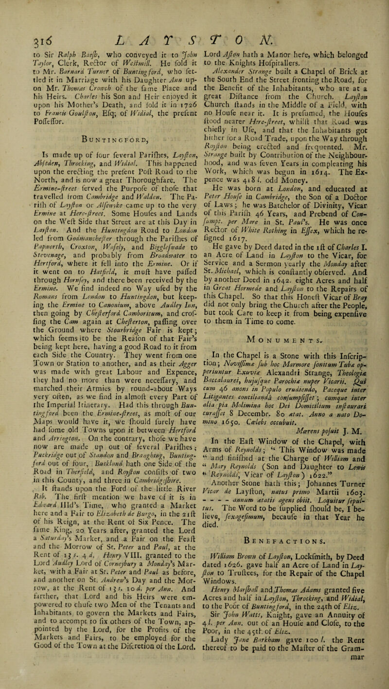 to Sir Ralph Baejh, who conveyed it to ‘John Taylor, Clerk, Re£lor of Wesimill. He fold it to Mr. Barnard Turner of Bunting ford, who fet¬ tled it in Marriage with his Daughter Ann up¬ on Mr. Thomas Croxvch of the fame Place and his Heirs. Charles his Son and Heir enjoyed it upon his Mother’s Death, and (old it in 1726 to Francis Gouljlon, Efq; of Widial, the prefent PoiTeifor. Buntingford, Is made up of four feveral Parifhes, Layflon, Abfeden, Throcking, and Widial. This happened upon the erecting the prefent Poll Road to the North, and is now a great Thoroughfare. The Ermine-fireet ferved the Purpofe of thofe that travelled from Cambridge and Walden. The Pa- rilh of Layjlon or Alfewyke came up to the very Ermine at Here-(lreec. Some Houfes and Lands on the Weft Side that Street are at this Day in Layflon. And the Huntingdon Road to London led from Godmanckefter through the Parifhes of Bap worthy Croxton, Wafely, and Bigglefwade to Stevenage, and probably from Broadwater to Hertford, where it fell into the Ermine. Or if it went on to Hatfield, it muft have palled through Horn fey, and there been received by the Ermine. We find indeed no Way ufed by the Romans from London to Huntingdon, but keep¬ ing the Ermine to Canonium, above Audley Inn, then going by Cheflerford Camboritum, and crof- fing the Cam again at Chefierton, palling over the Ground where Stourbridge Fair is kept; which feems jto be the Reafon of that Fair’s being kept here, having a good Road to it from each Side the Country. They went from one Town or Station to another, and as their Agger was made with great Labour and Expence, they had no more than were neceffary, and marched their Armies by round-about Ways very often, as we find in almoft every Part of the Imperial Itinerary. Had this through Bun¬ tingford been the Ermine-flreet, as moft of our Maps would have it, we fhould Purely have had fome old Towns upon it between Hertford and Arrington. On the contrary, thofe we have now are made up out of feveral Parifhes,* Puckridge out of Standon and Braagbmg, Bunting- ford out of four, Buckland hath one Side of the Road in Therfield, and Royflon con fills of two in this County, and three in Cambridgefhire. It Hands upon the Ford of the little River Rib. The. fir ft mention we have of it is in Edward Illd’s Time, who granted a Market here and a Fair to Elizabeth de Burgo, in the 21 ft of his Reign, at the Rent of Six Pence. The fame King, 20 Years after, granted the Lord a Saturday^ Market,, and a Fair on the Feaft and the Morrow of St. Peter and Paul, at the Rent of 1 $ s. 4 d. Henry VIII. granted to the Lord Audley Lord of Corneybury a Monday's Mar¬ ket, with a Fair at Sr. Peter and Paul as before, and another on St. Andrew's Day and the Mor¬ row, at the Rent of 1 $s. 10 d. per Ann. And farther, that Lord and his Heirs were em¬ powered to chufe two Men of the Tenants and Inhabitants to govern the Markets and Fairs, and to accompt to fix others of the Town, ap¬ pointed by the Lord, for the Profits of the Markets and Fairs, to be employed for the Good of the Town at the Diferetion of the Lord. Lord Aflon hath a Manor hefe, which belonged to the Knights Hofpitallers. Alexander Strange built a Chapel of Brick at the South End the Street fronting the Road, for the Benefit of the Inhabitants, who are at a great Diftance from the Church. Layflon Church Hands in the Middle of a Field, with no Houfe near it. It is prefumed, the Houfes Hood nearer Here-flreet, whilll that Ruad was chiefly in Ufe, and that the Inhabitants got hither for a Road Trade, upon the Way through Royflon being erefled and frequented. Mr. Strange built by Contribution of the Neighbour¬ hood, and was feven Years in compleating his Work, which was begun in 1614. The Ex¬ pence was 418 l. odd Money. He was born at London, and educated at Peter Houfe in Cambridge, the Son of a Dodfor of Laws; he was Batchelor of Divinity, Vicar of this Parifh 46 Years, and Prebend of Con- fumpt. per Mare in St. Paul's. He was Once Rector of White Rothing in EJfex, which he re¬ fig ned 1617. He gave by Deed dated in the ift of Charles I. an Acre of Land in Layflon to the Vicar, for Service and a Sermon yearly the Monday after St. Michael, which is conftantly obferved. And by another Deed in 1642. eight Acres and half in Great Hormede and Layflon to the Repairs of this Chapel. So that this Honeft Vicar of Bray did not only bring the Church after the People, but took Care to keep it from being expenfive to them in Time to come. Monuments, In the Chapel is a Stone with this Infcrip- tion; Noviffima fub hoc Marmore Jonitum Tuba op- periuntur Exuvia Alexandra Strange, Theologize Baccalaurei, hujufque Parochix nuper Vicarii. Qui cum 46 anons in Populo erudiendo, Paceque inter Litigantes concihar/dd conjumpfeffet; cumque inter alia pia Mohmina hoc Dei Domictlium inflaurari cur apt 8 Decern br. 80 at at. Anno a nato Do¬ mino 1650. Calebs occubuit. ' Mcerens pojuit J. M. In the Eaft Window of the Chapel, with Arms of Reynolds; “ This Window was made “ and finifhed at the Charge of William and “Mary Reynolds (Son and Daughter to Lewis 44 Reynolds, Vicar of Layflon') 1622.” Another Stone hath this; Johannes Turner Vicar de Layflon, natus primo Martii 160J. - - - - annum atatis agens obiit. Loquitur fepul- tus. The Word to be fupplied fhould be, I be¬ lieve, f'exageflmum, becaufe in that Year he died. Benefactions. William Brown of Layflon, Lockfmith, by Deed dated 1626. gave half an Acre of Land in Lay- flon to Truftees, for the Repair of the Chapel Windows. Henry Marfhall and Thomas Adams granted five Acres and half in Layflon, Throcking, and Widial, to the Poor of Buntingford, in the 24th of Eltz. Sir John Watts, Knight, gave an Annuity of 4/. per Ann. out of an Houfe and Clofe, to the Poor, in the 45th of Eltz. Lady Jane Barkham gave 100 /. the Rent thereof to be paid to the Mailer of the Gram¬ mar