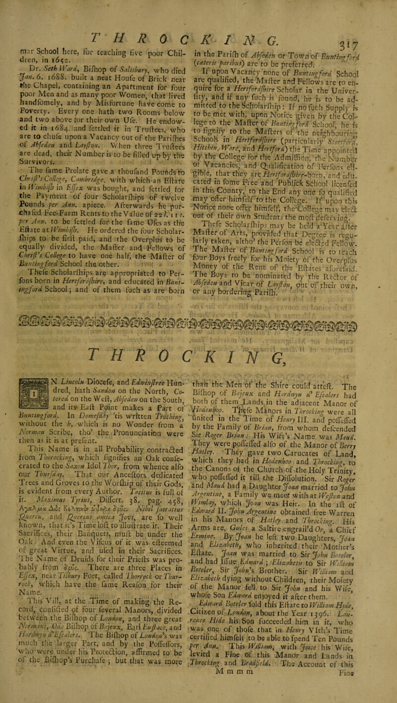 I T H R 0 C mar School here, for teaching five poor Chil¬ dren, in 16^2. Dr. Seth Ward, Bifhop of Salisbury, who died jfw. 6. 1688. Duilt a neat Houfb of Brick near rhe Chapel, containing an Apartment for four poor Men and as many poor Women, that lived handfomely, and by Misfortune have come to Poverty. Every one hath two Rooms below and tvvo above for their own Ufe. He endow¬ ed ft in 1684. and fettled it in Truftees, who are to chute upon a Vacancy out of the Parities of Abfeden and Lay ft on. When three Truftees are dead, their Number is to be filled up by the Survivors. ^ The fame Prelate gave a thoufand Pounds to (Shrift's College, Cambridge, with which an Eftate in Wimbifb in EJfex was bought, and fettled for the Payment of four Scholarfhips of twelve Pounds per Ann. apiece. Afterwards he pur- chafed Fee-Farm Rents to the Value of 22 /.in. yer Ann. to be fettled for the fame Ufes as the Eftate at Wimbifb. He ordered the four Scholar¬ fhips to be ftrft paid, and the Overplus to be equally- divided, the Mafter and Fellows of Cirri ft's College to have one half, the Mafter of Banting ford School the other. Thefe Scholarfhips are appropriated to Per- Tons born in Hertford fair e, and educated in Bunt- ingford School; and of them fuch as are born K I Isl G. ^ ^ 7 in the Parifh of Abfeden or Town of B anti no ford (cdteris paribus') are to be preferred. If upon V acancy none of Bunt ingford School are qualified, the Mafter and Fellows are to en¬ quire for a Her tfordfhire Scholar in the Univer- hty, and if any fuch is found, he is to be ad¬ mitted to the Scholarfhip : If no fuch Supply is to be met with, upon Notice given by the Col¬ lege to the Mafter of Buntihgfbrl School he is to fignify to the Mafters of the neighbouring Schools in Hertfordfljire^ (particularly S tort ford. Hit chin,- Ware, and Hertford) the Time appointed by t he College'for the Ad million, the Number ot Vacancies, and Qualification of P-erfons eli¬ gible, that they are HertfordfbireASSfn, and edu¬ cated in fome Free and Publick School licenfed m this County, to the End any one fo qualified may offer himfelffto’ the College. If upon this Notice none offer himfelf, the'CoIlege may ’eleCL out of their own Students the mqft defefving. Thefe Scholarfhips may be held a' Year after hdafter of Arts, provided that Degree is vegu- larly taken, altho’ the Perfon be elected Fellow. The Mafter 0 f Bunt ingford School is to reach four Boys fieely for his Moiety of the Overplus Money of the Rent of the Eftates aforefaid. The Boys to be nominated by the RlBor of Abfeden and Vicar of Lay ft on, out of their own, or any bordering 'Parifh. T H R 0 C K I N G, N Lincoln Diocefe, and Edwinjlree Hun¬ dred, hath Sandon on the North, Co- tered on the Weft, Abfeden on the South, and its- Baft Point makes a Part of Banting ford. In Domefdtiy his written Trochim without the h, which is no Wonder from °a? Norman' Scribe, tho’ the Pronunciation were then as it is at prefent. This Name is in all Probability contra&ed from Thorocking, which fignifies an Oak confe- crated to the Saxon Idol Thor, from whence alfo our Thurfday. That our Anceftors dedicated Trees and Groves to the Worfhip of their Gods, is evident from every Author. Tacitus is full of it. Maximus Tyrius, Differt. 38. pag. 458, AytXfXct Ki:\TiX0v NItiN dfuc. Nihil facratius Quercu, and Ouercus arnica Jovi, are fo well known, that it’s Time loft to illuftrate it. Their Sacrifices, their Banquets, muff be under the Oak: And even the Vi feus of it was efteemed of great Virtue, and ufed in their Sacrifices. The Name of Druids for their Priefts was pro¬ bably from dpvq. There are three Places in EJfex, near Tilbury Fort, called Thor-rock or Thur¬ rock, which have the fame Reafon for their Name. This Vi 11, at'the Time of making the Re¬ cord, confided of four feveraf Manors, divided between the Bifhop of London, and three great Normans, Gao Bifhop of Bjeux, Earl Eujlace, and Harddyn d'Efcalers. The Bifhop of London's was much the larger Part, and by the Poffeffors, who Were under his Protection, affirmed to' be of the Bifhop’s Purchafe ; but that was more than the Men of the Shire could atteft. The Bifhop of Bajeux and Hardwyn d' Efcalers had both of them .Lands in the adjacent Manor of Hodenaoo. Thefe Manors in Throcking were all united in the Time of Henry HI. and poffeffed by the Family of Brian, from whom defeended Sir Roger Brian: His Wife’s Name was Maud. They were poffeffed alfo of the Manor of Berry Hatley. They gave two Carucates of Land, which they had in Hodenhoo and Throcking, to the Canons of the Church of the Holy Trinity, who poffeffed it till the Diffolution. Sir Roger and Maud had a Daughter Joan married to John- Argentine, a Family we meet with at Weflon and Wtmlay, which Joan was Heir. In the iff of Edward II. John Argentine obtained free Warren in his Manors of Hatley and Throcking. His Arms are, Gales a Saltire engraii’d Or, a Chief Ermine. By Joan he left two Daughters, Joan and Elizabethj who inherited their Mother’s Eftate. Joan was married to Sir John Boteler, and had Iffue Edward ; Elizabeth to Sir William Boteler, Sir John's Brother. Sir William and Elizabeth dying without Children, their Moiety of the Manor fell to Sir John and his Wife, whole Son Edward enjoyed it after them. Edward Boteler fold this Eftate to William Hyde, Citizen of London, about the Year 1596. Lau- rence Hide his Son fucceeded him in it, who was one of thofe that in Henry Vlth’s Time certified himfelf to be able to fpend Ten Pounds per Ann... This William, with Joke his Wife, levied a Fine of this M^anor and Lands in Throcking and Bradfteld. The Account of this M m m rri Fine