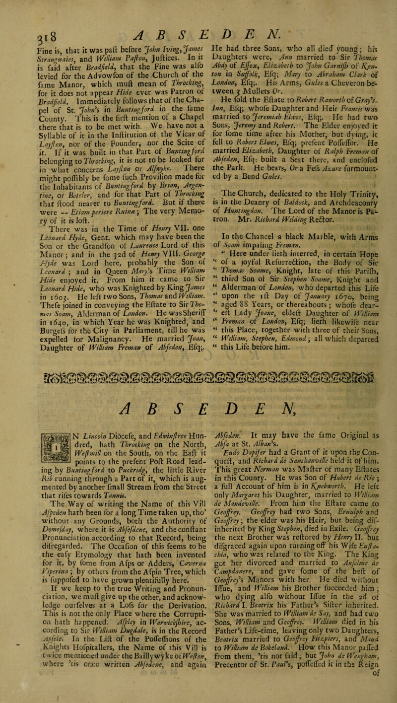 Fine is, that it was paft before John lying, James Strangwaies, and William Paffon, Juftices. In it is faid after Bradfeld, that the Fine was alfo levied for the Advowfon of the Church of the fame Manor, which muft mean of Tbrocking, for it does not appear Hide ever was Patron ot Bradfeld. Immediately follows that of the Cha¬ pel of St. John* s in Bunting ford in the fame County. This is the firft mention of a Chapel there that is to be met with. We have not a Syllable of it in the Inftitution of the Vicar of Layflon, nor of the Founder, nor the.Scite of it. If it was built in that Part of Buntwgford belonging to Tbrocking, it is not to be looked for in what concerns Lay f on or Alfwyke. Ihere might pofltbly be fome luch Provifion made for the Inhabitants of Buntingford by Brian, Argen¬ tine, or Bvteler, and for that Part of Tbrocking that flood nearer to Buntingford. But if there were — Etiam periere Ruin* ; The very Memo¬ ry of it is loft. There was in the Time of Henry VII. one Leonard Hyde, Gent, which may have been the Son or the Grandfon of Laurence Lord of this Manor; and in the ^2d of Henry VIII. Georger Hyde was Lord here, probably the Son of Leonard ; and in Queen Mary*s Time William Hide enjoyed it. From him it came to Sir Leonard Hide, who was Knighted by King James in 1603. He left two Sons, Thomas and William. Thefe joined in conveying the Eftate to SivTbo- mas Soam, Alderman of London. He was Sheriff in 1640, in which Year he was Knighted, and Burgefs for the City in Parliament, till he was expelled for Malignancy. He married Joan, Daughter of William Freman of Abfeden, Efq;. He had three Sons, who all died young; his Daughters were, Ann married to Sir Thomas Abdy of EJfex, Elizabeth to John GarnifJj of Kjn- ton in Suffolk, Efq; Mary to Abraham Clark of London, Efq;. His Arms, Gules a Cheveron be¬ tween 7, Mullets Or. He fold the Eftate to Robert Raworth of Gray's- lnn, Efq; whofe Daughter and Heir Francis was married to Jeremiah Elwes, Efq;. He had two Sons, Jeremy and Robert. The Elder enjoyed it for fome time after his Mother, but dying, it fell to Robert Elwes, Efq; prefent Poffeffor. He married Elizabeth, Daughter of Ralph Freman of Abfeden, Efq: built a Seat there, and enclofed the Park. He bears. Or a Fefs Azure furmount- ed by a Bend Gules. The Church, dedicated to the Holy Trinity, is in the Deanry of Baldock, and Archdeaconry of Huntingdon. The Lord of the Manor is Pa¬ tron. Mr. Richard Wilding Reffor. In the Chancel a black Marble, with Arms of Soam impaling Freman. “ Here under lieth interred, in certain Hope “ of a joyful Refurre&ion, the Body of Sir “ Thomas Soame, Knight, late of this Parilh, u third Son of Sir Stephen' Soame, Knight and “ Alderman of London, who departed this Life “ upon the ill: Day of January 1670, being “ aged 88 Years, or thereabouts; whofe dear- ic eft Lady Joane, eldeft Daughter of William “ Freman of London, Efq; lieth like wife near “ this Place, together with three of their Sons, (l William, Stephen, Edmond; all which departed “ this Life before him. A B S E D E N, N Lincoln DiOcefe, and Edwinflree Hun¬ dred, hath Tbrocking on the North, We(imill on the South, on the Eaft it points to the prefent Poll: Road lead¬ ing by Buntingford to Puckridg, the little River Rib running through a Part of it, which is aug¬ mented by another fmall Stream from the Street that rifes towards Tamils. The Way of writing the Name of this Vill Jfpeden hath been for a long Time taken up, tho’ without any Grounds, both the Authority of Dome (day, where it is Abfefdene, and the conftant Pronunciation according to that Record, being difregarded. The Occafion of this fee ms to be the eafy Etymology that hath been invented for it, by fome from Afps or Adders, Caverna Viperina ; by others from the Afpin Tree, which is fuppofed to have grown plentifully here. If we keep to the true Writing and Pronun¬ ciation, we muft give up the other, and acknow¬ ledge ourfelves at a Lofs for the Derivation. This is not the only Place where the Corrupti¬ on hath happened. Afpley in Warwickshire, ac¬ cording to Sir William Dugdale, is in the Record Apfele. In the Lift of the Poffeffions of the Knights Hofpitallers, the Name of this Vill is twice mentioned under the BaillywykeoiWefton, where ’tis once written Abjedene, and again Abfeden. It may have the fame Original as Abfa at St. Alban*s. Eudo Dapifer had a Grant of it upon the Con- queft, and Richard de Sanchanville held it of him. This great Norman was Mafter of many Effaces in this County. He was Son of Hubert de Rie ; a full Account of him is in Kjiebworth. He left only Margaret his Daughter, married to William de Mandeville. From him the Eftate came .to Geoffrey. Geoffrey had two Sons, Ernulph and Geoffrey, the elder was his Heir, but being dif- inherited by King Stephen, died in Exile. Geoffrey the next Brother was reftored by Henry II. but difgraced again upon turning off his Wife Eufia- chia, who was related to the King. The King got her divorced and married to Anfelme de Campdanere, and gave fome of the belt of Geoffrey's Manors with her. He died without Iffue, and William his Brother lucceeded him ; who dying alfo without Iffue in the 2d of Richard I. Beatrix his Father’s Sifter inherited. She was married to William de Say, and had two Sons, William and Geoffrey. William died in his Father’s Life-time, leaving only two Daughters, Beatrix married to Geoffrey Litzpiers, and Maud to William de Bokeland. How this Manor paffed from them, ’tis not faid ; but John de Wengham, Precentor of Sr. Paul's, poffeffed it in the Reign of