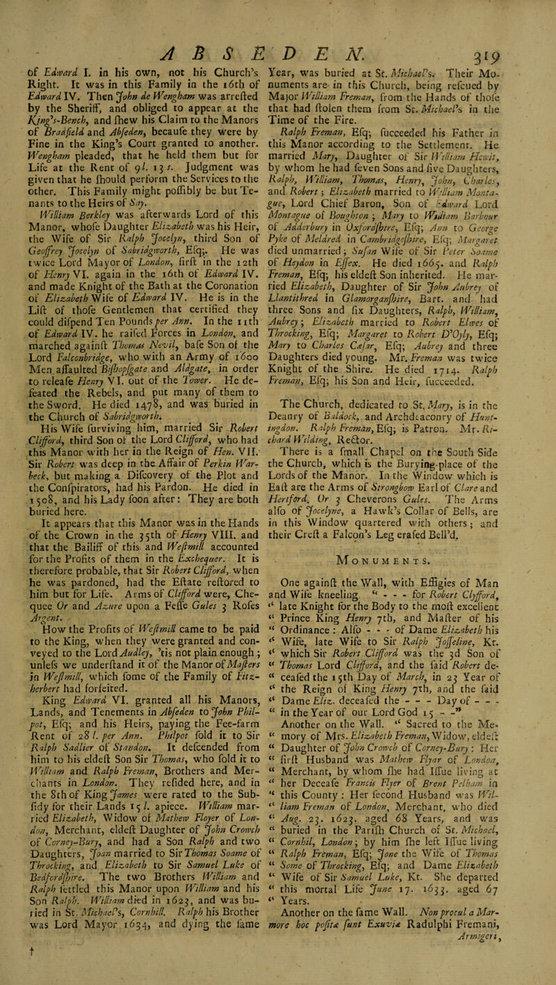 of Edward I. in his own, not his Church’s Right. It was in this Family in the 16th of Edward IV. Then jfohn de Wengharn was arrefted by the Sheriff, and obliged to appear at the Kjng's-Bench, and fhew his Claim to the Manors of Brad fie Id and Ahfeden, becaufe they were by Fine in the King’s Court granted to another. Wengharn pleaded, that he held them but for Life at the Rent of 9/. 13 s. Judgment was given that he fhould perform the Services to the other. This Family might poffibly be but Te¬ nants to the Heirs of Say. William Berkley was afterwards Lord of this Manor, whofe Daughter Elizabeth was his Heir, the Wife of Sir Ralph Jocelyn, third Son of Geoffrey Jocelyn of Sabridgworlh, Efq;. He was twice Lord Mayor of London, firft: in the 12th of Henry VI. again in the 16th of Edward IV. and made Knight of the Bath at the Coronation of Elizabeth Wife of Edward IV. He is in the Lift of tbofe Gentlemen that certified they could difpend Ten Pounds per Ann. In the nth of Edward IV. he raifed Forces in London, and marched againft Thomas Nevil, bafe Son of the Lord Falconbridge, who with an Army of 1600 Men affaulted Biffopfgate and Aldgate, in order to releafe Henry VI. out of the Tower. He de¬ feated the Rebels, and put many of them to the Sword. He died 1478, and was buried in the Church of Sabridgworth. His Wife furviving him, married Sir Robert Clifford, third Son of the Lord Clifford, who had this Manor with her in the Reign of Hen. VII. Sir Robert was deep in the Affair of Perkin War- beck\ but making a Difcovery of the Plot and the Confpirators, had his Pardon. He died in 1508, and his Lady foon after: They are both buried here. It appears that this Manor was in the Hands of the Crown in the 35th of Henry VIII. and that the Bailiff of this and Weftmill accounted for the Profits of them in the Exchequer. It is therefore probable, that Sir Robert Clifford, when he was pardoned, had the Eftate reftored to him but for Life. Arms of Clifford were, Che- quee Or and Azure upon a Feffe Gules 3 Rofes Argent. How the Profits of Weffmill came to be paid to the King, when they were granted and con¬ veyed to the LordAudley, ’tis not plain enough ; unlefs we underftand it of the Manor of Majlers in WeJlmill, which fome of the Family of Eitz- herbert had forfeited. King Edward VI. granted all his Manors, Lands, and Tenements in Abfeden to John Phil- pot, Efq; and his Heirs, paying the Fee-farm Rent of 28 l. per Ann. Philpot fold it to Sir Ralph Sadlier of Standon. It defcended from him to his eldeft Son Sir Thomas, who fold it to William and Ralph Ere man, Brothers and Mer¬ chants in London. They refided here, and in the 8th of King James were rated to the Sub- fidy for their Lands 15 /. apiece. William mar¬ ried Elizabeth, W idow of Mathew Floyer of Lon¬ don, Merchant, eldeft Daughter of John Growth of Corney-Bury, and had a Son Ralph and two Daughters, Joan married to Sh’Thomas Soame of Throe king, and Elizabeth to Sir Samuel Luke of BedfordfJjire. The two Brothers William and Ralph lettled this Manor upon William and his Son Ralph. William died in 1623, and was bu¬ ried in Sc. Michael's, Cornhill. Ralph his Brother was Lord Mayor 1634, and dying the lame Year, was buried at St. Michael's. Their Mo- numents are in this Church, being refeued by Major William Ereman, from the Hands of thole that had ftolen them from St. Michael's in the Time of the Fire. Ralph Ereman, Efq; fucceeded his Father in this Manor according to the Settlement. He married Mary, Daughter of Sir William Hew it, by whom he had feven Sons and five Daughters, Ralph, William, Thomas, Henry, John, Charles, and Robert 5 Elizabeth married to William Monta¬ gue, Lord Chief Baron, Son of Edward Lord Montague of Boughton ; Mary to William Barbour of Adderbury in Oxfordfhirs, Efq; Ann to George Pyke of Meldred in Cambridgefhire, Efq; Margaret died unmarried; Sufan Wife of Sir Peter Soame of Heydon in EJfex. He died 1665. and Ralph Ereman, Efq; his eldeft Son inherited. He mar¬ ried Elizabeth, Daughter of Sir John Aubrey of Llantithred in Glamorganfhire, Bart, and had three Sons and fix Daughters, Ralph, William, Aubrey; Elizabeth married to Robert Elwes of Throcking, Efq; Margaret to Robert D'Oyly, Efq; Mary to Charles Cajar, Efq; Aubrey and three Daughters died young. Mr. Ereman was twice Knight of the Shire. He died 1714. Ralph Ereman, Efq; his Son and Heir, fucceeded. The Church, dedicated to St. Mary, is in the Deanry of Baldock, and Archdeaconry of Hunt¬ ingdon. Ralph Ereman, Efq; is Patron. Mr. R/- chard Wilding, Reft or. There is a fmall Chapel on the South Side the Church, which is the Burying-place of the Lords of the Manor. In the Window which is Eaft are the Arms of Strongbow Earl of Clare wnd Hertford, Or 3 Cheverons Gules. The Arms alfo of Jocelyne, a Hawk’s Collar of Bells, are in this Window quartered with others; and their Creft a Falcon’s Leg eral'ed Bell’d, Monuments. One againft the Wall, with Effigies of Man and Wife kneeling. “ - - - for Robert Clyfford, ‘‘ late Knight for the Body to the rnoft excellent “ Prince King Henry 7th, and Mafter of his “ Ordinance : Alfo - - - of Dame Elizabeth his <c Wife, late Wife to Sir Ralph Joffeline, Kr. ‘‘ which Sir Robert Clifford was the 3d Son of “ Thomas Lord Clifford, and the faid Robert de- “ ceafed the 15th Day of March, in 23 Year of tC the Reign of King Henry 7th, and the faid “ Dame Eliz. deceafed the — - Day of - - - “ in the Year of our Lord God 15--” Another on the Wall. ‘c Sacred to the Me- “ mory of Mrs. Elizabeth Neman, Widow, eldeft “ Daughter of John Crowch of Corney-Bury : Her “ firft Husband was Mathew Elyar of London, “ Merchant, by whom fhe had Iffue living at <£ her Deceafe Francis Flyer of Brent Pelham in “ this County : Her fecond Husband was Wil- <{ Ham Ereman of London, Merchant, who died Aug. 23. 1623. aged 68 Years, and was “ buried in the Parifh Church of Sr. Michael, “ Cornhil, London; by him fne left Iffue living “ Ralph Ereman, Efq; Jone the Wife of Thomas tc Some of Throcking, Efq; and Dame Elizabeth “ Wife of Sir Samuel Luke, Kt. She departed “ this mortal Life June 17. 1633. a§e^ 67 “ Years. Another on the fame Wall. Nonprccul a Mar- more hoc pofitn funt Exuviae Radulphi Fremani, Armigen,