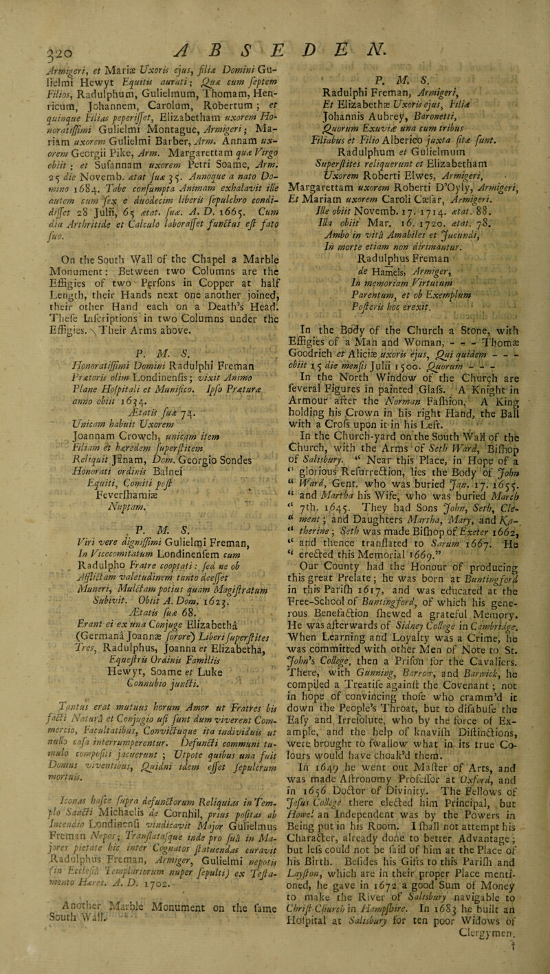 Armigert, et Mariae Uxor is ejus, flu Domini Gu- lielmi Hewyt Equitis aurati; jQya? cum feptem Eilios, Radulphum, Gulielmum, Thomam, Hen- ricum, Johannem, Carolum, Robertum ; et quinque Eilios peperijfet, Elizabetham uxorem Ho- noratiffimi Gulielmi Montague, Armigert • Ma¬ riam uxorem Gulielmi Barber, Arm. Annam ux¬ orem Georgii Pike, Arm. Margarettam quo Virgo obi it ; et Sufannam uxorem Petri Soame, Arm. 25 die Novemb. otat Juo 35. Annoque a nato Do¬ mino 1684. Tube conjumpta A mm am exhalavit ille autem cum fx e duodecim It her is fepulcbro condi- diffet 28 Julfi, 65 otat. fuse-. A. D. 1665. Cum din Arthritide et Calculo labor affet funit us ef fato fuo. On the South Wall of the Chapel a Marble Monument: Between two Columns are the Effigies of two P^rfons in Copper at half Length, their Hands next one another joined, their other Hand each on a Death’s Head. Thefe Lnfcriptions in two Columns under the Effigies. Their Arms above. P. M. S. HonoratiJJimi Domini Radulphi Freman E rot or is olim Londinenfis; vixit Ammo Plane Hofpitali et Munifco. Ipfo Proturx anno obi it 1634. JEtatis fuo 74. Unicam habuit Uxorem joannam Crowch, unicam item Eiliam et horedsm Juperfitem Reliquit Ja'nam, Dom. Georgio Sondes Honorati ordinis Balnei Equiti, Comili pof Feverfhamke Nuptam. . P. M. S. Viri vere digniffimi Gulielmi Freman, In Vicecomitatum Londinenfem cum Radulpho Fratre coopt ati: fed ne ob AffUffam valetudinem tanto deefet Muneri, Mulct am potius quam Magifratum Subivit. Obiit A. Dom. 1623. JEtatis fuo 68. Erant ei ex twa Conjuge Elizabeths (Germana Joannas forore) Liberifuperftites Tres, Radulphus, Joanna et Elizabetha, Equefris Ordinis Familiis Hewyt, Soame et Luke Connubio juncti. Tantas erat mutuus horum Amor ut Fratres bis facti Natura et Conjugio ufi funt dum viverent Com- mercio, Facultatibus, Convictuque ita individuis ut nu!h cafa interrumperentur. Defuncti communi tu- mulo compofui jacuerant ; Utpote quibus una fait Dom us viventibus, Quid.ni idem e(fet Jepulcrum mortuis. Icon as hafee fupra defunctor am Reliquias in Tern- plo Santfi Michaelis de Cornhil, pnus pofit as ab Incendio Londincnfi vindicavit Major Gulielmus Freman Nepos- Tranfatafque inde pro fad in Ma- jores pietate hie inter Cognatos f atuendas curavit Radulphus Freman, Armiger, Gulielmi nepotis (m Ecclefid Templariorum nuper fepulti) ex Defa¬ me mo Hares. A. D. 1702. Another Marble Monument on the fame South Wall. : * P. M. S. Radulphi Freman, Armigert, Et Elizabethas Uxorisejus, FtlU Johannis Aubrey, Baronetti, Quorum Exuvite una cum tribus Filiabus et Filio Alberico juxta (ita funt. Radulphum et Gulielmum Superfites reliquerunt et Elizabetham Uxorem Roberti Elwes, Armigeri, Margarettam uxorem Roberti D’Oyly, Armigeri, Et Mariam uxorem Caroli Casfar, Armigeri. Ille obiit Novemb. 17. 1714. <etat. 88. Ilia obiit Mar. 16. 1720. a tat. 78. Ambo in vitd Amabiles et Jucundi, In morte etiam non dirimantur. Radulphus Freman de Hamels, Armiger, In memoriam Virtutum Parentum, et ob Exemplum Poferis hoc srexit. In the Body of the Church a Stone, with Effigies of a Man and Woman, - - - Thomse Goodrich et Alicias uxoris ejus, Qui auidem - - - obiit 15 die menfs Julii 1500. Quorum In the North Window of the Church are feveral Figures in painted Glafs. A Knight in Armour after the Norman Fafhion. A King holding his Crown in his right Hand, the Ball with a Crofs upon it in his Left. In the Church-yard on the South WaM of the Church, with the Arms of Seth Ward, Bifhop of Salisbury. ‘4 Near this Place, in Hope of a “ glorious Refurre&ion, lies the Body of John “ Ward, Gent, who was buried Jan. 17. 1655. “ and Martha his Wife, who was buried March tl 7th. 1645. They had Sons John, Seth, Cle- went; and Daughters Martha, Mary, and Kji- “ therine ; Seth was made Bifhop of Exeter 1662, “ and thence tranllated to Sarum 1667. He (i erected this Memorial 1669.” Our County had the Honour of producing this great Prelate; he was born at Buntingford in this Parifh 1617, and was educated at the Free-Schcol of Buntingford, of which his gene¬ rous Benefaftion fhewed a grateful Memory. He was afterwards of Sidney College in Cambridge. When Learning and Loyalty was a Crime, he was committed with other Men of Note to St. John's College, then a Prifo’n for the Cavaliers. There, with Gunning., Barron-, and Banvick, he compiled a Treatife againlt the Covenant; not in hope of convincing thofe who cramm’d it down the People’s Throat, but to difabufe the Eafy and Irrelolute, who by the force of Ex¬ ample, and the help of knavilh Diltinftions, were brought to fwallow what in its true Co¬ lours would have choak’d them. In 1649 he went out Maher of Arts, and was made Altronomy Profeffior at Oxford, and in 1656 Doctor of Divinity. The Fellows of Jefus College there elected him Principal, but Howel an Independent was by the Powers in Being put in his Room. I fhall not attempt his Character, already done to better Advantage; but lefs could not be Laid of him at the Place of his Birth. Bolides his Gifts to this Parifh and Layfion, which are in their proper Place menti¬ oned, he gave in 1672 a good Sum of Money to make the River of Salisbury navigable to Chrif-Church in Hampfjire. In 1683 he built an Holpital at Salisbury for ten poor Widows of Clergymen.