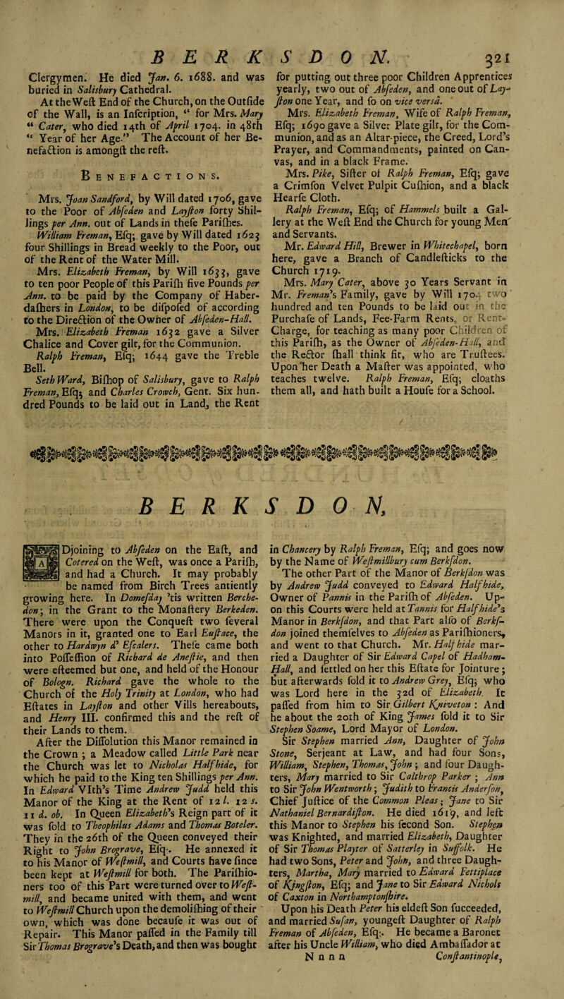 BERK Clergymen. He died Jan. 6. 1688. and was buried in Salisbury Cathedral. At the Weft End of the Church, on the Outfide of the Wall, is an Infcription, “ for Mrs. Mary “ Cater, who died 14th of April 1704. in 48th “ Year of her Age.” The Account of her Be- nefaQion is amongft the reft. Benefactions. Mrs. Joan Sandford, by Will dated 1706, gave to the Poor of Abfeden and Layjion forty Shil¬ lings per Ann. out of Lands in thefe Parifbes. William Freman, Efq; gave by Will dated 1625 four Shillings in Bread weekly to the Poor, out of the Rent of the Water Mill. Mrs. Elizabeth Freman, by Will 1633, gave to ten poor People of this Parifh five Pounds per Ann. to be paid by the Company of Haber- dalhers in London, to be difpofed of according to the Direction of the Owner of Abfeden-Hall. Mrs. Elizabeth Freman 1632 gave a Silver Chalice and Cover gilt, for the Communion. Ralph Freman, Efq*, 1644 gave ^ Treble Bell. Seth Ward, Bilhop of Salisbury, gave to Ralph Freman, Efq$ and Charles Crowch, Gent. Six hun¬ dred Pounds to be laid out in Land, the Rent S D 0 N. 321 for putting out three poor Children Apprentices yearly, two out of Abfeden, and one out of Lay-* fion one Year, and fo on vice versa. Mrs. Elizabeth Freman, Wife of Ralph Freman, Efq; 1690 gave a Silver Plate gilt, for the Com¬ munion, and as an Altar-piece, the Creed, Lord’s Prayer, and Commandments, painted on Can¬ vas, and in a btack Frame. Mrs. Pike, Sifter of Ralph Freman, Efq; gave a Crimfon Velvet Pulpit Cufhion, and a black Hearfe Cloth. Ralph Freman, Efq; of Hammels built a Gal¬ lery at the Weft End the Church for young Men' and Servants. Mr. Edward Hill, Brewer in Whitechapel, born here, gave a Branch of Candlefticks to the Church 1719. Mrs. Mary Cater, above 30 Years Servant in Mr. Freman's Family, gave by Will 1704 two' hundred and ten Pounds to be laid out in the Purchafe of Lands, Fee-Farm Rents, or Rent- Charge, for teaching as many poor Children of this Parifh, as the Owner of Abfeden-Hill, and the Reffor (hall think fir, who are Truftees. Upon‘her Death a Mafter was appointed, who teaches twelve. Ralph Freman, Efq; cloaths them all, and hath built a Houfe for a School. / BERKS DON, Djoining to Abfeden on the Eaft, and Cotered on the Weft, was once a Parifh, and had a Church. It may probably be named from Birch Trees antiently growing here. In Domefday 7tis written Berche- don; in the Grant to the Monaftery Berkeden. There were upon the Conqueft two feveral Manors in it, granted one to Earl Eufiace, the other to Hardwyn d5 Efcalers. Thefe came both into Pofieflion of Richard de Anefiie, and then were efteemed but one, and held of the Honour of Bologn. Richard gave the whole to the Church of the Holy Trinity at London, who had Eftates in Layflon and other Vills hereabouts, and Henry III. confirmed this and the reft of their Lands to them. After the Diffolution this Manor remained in the Crown ; a Meadow called Little Park near the Church was let to Nicholas Halfhide, for which he paid to the King ten Shillings per Ann. In Edward Vlth’s Time Andrew Judd held this Manor of the King at the Rent of 12/. 12 s. 11 d. ob. In Queen Elizabeth's Reign part of it was fold to Theophilus Adams and Thomas Boteler. They in the 26th of the Queen conveyed their Right to John Brograve, Efq-. He annexed it to his Manor of We(lmill, and Courts have fince been kept at Wefimill for both. The Parifhio- ners too of this Part were turned over to Weft- mill, and became united with them, and went to Wefimill Church upon the demolifhing of their own, which was done becaufe it was out of Repair. This Manor paffed in the Family till Sir Thomas Brograve's Death, and then was bought in Chancery by Ralph Freman, Efq; and goes now by the Name of Weflmillbury cum Berkfdon. The other Part of the Manor of Berkfdon was by Andrew Judd conveyed to Edward Half hide. Owner of Pannis in the Parifh of Abfeden. Up¬ on this Courts were held at Tannis for Half hide's Manor in Berkfdon, and that Part alfo of Berkf¬ don joined themfelves to Abfeden as Parilhioners, and went to that Church. Mr. Half hide mar¬ ried a Daughter of Sir Edward Capel of Hadham- Hall, and fettled on her this Eftate for Jointure; but afterwards fold it to Andrew Grey, Efq; who was Lord here in the 3 2d of Elizabeth. It palled from him to Sir Gilbert Kjsiveton : And he about the 20th of King James fold it to Sir Stephen Soame, Lord Mayor of London. Sir Stephen married Ann, Daughter of John Stone, Serjeant at Law, and had four Sons, William, Stephen, Thomas, John ; and four Daugh¬ ters, Mary married to Sir Calthrop Parker ; Ann to Sir John Wentworth ; Judith to Francis Anderfon, Chief Juftice of the Common Pleas; Jane to Sir Nathaniel Bernardifion. He died 1619, and left this Manor to Stephen his fccond Son. Stephen was Knighted, and married Elizabeth, Daughter of Sir Thomas Playter of Satterley in Suffolk. He had two Sons, Peter and John, and three Daugh¬ ters, Martha, Mary married to Edward Fettiplace of Kjngfbon, Efq; and Jane to Sir Edward Nichols of Caxton in Northamptonfhire. Upon his Death Peter his eldeft Son fucceeded, and married Sufan, youngeft Daughter of Ralph Freman of Abfeden, Efq> He became a Baronet after his Uncle William, who died Ambalfador at N n n n Confiantinople,