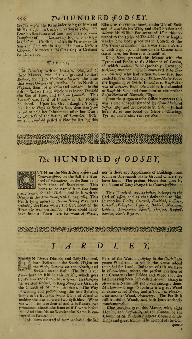 The HUNDR ED of 0 D S ET. Constantinople, the Remainder being to him and his Heirs upon his Uncle’s Creation in 1684. Sir Peter his Son fucceeded him, and married- Daughter of-Cholmondly, Efq; of Vale Royal in Cheshire. He died, and left Sir Peter Soame his Son and Heir within Age. He bears, Gules a Cheveron between 3 Mallets Or ; a Crefcent for Difference. f AKELY, In Domefday written Wachelei, confined of three Manors, two of them granted to Earl Euftace, the 3d to Hardwyn d'Efcalers, the fame that were Owners of Berkfdon. It lies North of We ft mill. South of Berkfdon and Abfeden. In the 6th of Richard I. the whole was in one Theobald the Son . of Foulk, and William Lanva/ly. This Lanvally was Lord of Walkern in this Neigh¬ bourhood. Upon his Grand-daughter’s being married to Hugh de Burgh's Son, their Son John is faid to hold her Inheritance after her Death by Courtefy of the Barony of Lanvalley. Willi¬ am and Theobald palled a Fine for fettling this Eftate, as the Office fhews, to the Ufe of Foulk and of Ampholis his Wife, and Foulk his Son and Alienor his Wife. For want of IfTue this re¬ turned to the Heirs of Theobald : But at length was by fome body given to the Church of the Holy Trinity at London. Here was then a Parifh Church kept up, and one of the Canons offi- ciated here, but fince it is demolifhed. King Henry granted this Manor with the Tythes and Profits to fix Aldermen of London, of which Andrew Judd (probably Owner of Berkfdon') was one. Thefe conveyed it to Tho¬ mas Morley, who had a Son William that fuc¬ ceeded him in the Manor. William Morley about the Beginning of Charles I. fold it to Ralph Fre- man of Abfeden, Efq;. From him it descended to Ralph his Son, and from him to the prefent Ralph Freman of Hammels, Efq:. From the Augmentation Office it appears this was a free Chapel, founded by John Morley of Sujfex, Efq; and dedicated to St. Giles. It had feven Acres one Rood of Glebe : Offerings, Tythes, and Profits 12s. per Ann. The HUNDRED of ODSEY, A TH on the North Bedfordfbire and nor is there any Appearance of Buildings from Cambridgefhire, on theEaft the Hun- Ruins orUnevennefs of the Ground where they deed of Edwinftree, on the South and have been.. The prefent Houfe that goes by Weft that of Broadwater. This the Name of Gdjey Grange is in Cambridgefhire. feems to be named from Odo fome great Saxon, fo Odos Heth. And it is written This Hundred, as Edrvinftree, belongs to the Odefeph in the Monafticon, Vol. I. pag. 784. This Earl of Ejjex, and as that defcended to him. Heath lying upon the Roman Ikening Way, was It contains Tardley, Cottered, Bradfteld, Rufhden, probably the Place where the Ceremony of the Clothall, Wallington, Bigrave, Radwell, Newnham% Wapontake was perform’d. There could never Caldecot, Henxworth, Afhwell, Therfeld, Kjlfbulf, have been a Town here for want of Water, Sandon, Reed, Royfton. r A R D L E r. N Lincoln Diocefe, and Odfey Hundred, P I p hath Walkern on the South, Wefton on porwjl the Weft, Cottered on the North, and * Berkfdon on the Eaft. The little River Beane hath its Rife in this Parifh, which goes by Walkern and Wat ton to Hertford. In Domefday 7tis written Erdelei, in King Athelftan*s Grant to the Church of St. Paul, Ardelcage. The Way of writing and pronouncing the firft Syllable, feems to be from the Saxon Ufage of E and A, making them as it were two Syllables. When we would imitate their E and A in Edward, we pronounce almoft the fame as if T were before E. And thus ’tis no Wonder the Name is cor¬ rupted to Tardley. This feems contracted from Ardenlei, the firft Part of the Word fignifying in the Celtic Lan¬ guage Woodland, to which the Saxons added their Lei for Land. Inftances of this we have in Warwickfhire, where the prefent Divifion of the Country is into Feldon and Woodland, the latter having been firft called Arden. Henley in Arden is a Name ftill preferved amongft them. Mr. Camden brings to confirm it a great Wood in France called Arden, and a Town in Flanders, near another Wood, Ardenburg. This Parifh is ftill fruitful in Woods, and hath been antiently much more fo. King Athel(lan gave this Manor, with eight Houfes, and Luftenhale, to the Canons of the Church of St. Paul; in his great Council of Bi- fhops. and great Men. The Record of the Con¬ queror