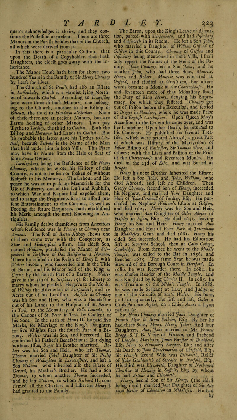 queror acknowledges it theirs, and they con¬ tinue the Poffeffion at prefent. There are three Manors in theParifh befides that of the Church, all which were derived from it. In this there is a particular Cuftom, that upon the Death of a Copyholder that hath Daughters, the eldeft goes away with the In¬ heritance. .The Manor Houfe hath been for above two hundred Years in the Family of Sir Henry Chauncy by Leafe for Lives. The Church of St. Paul's had alfo an Eftate in Lujfenhale, which is a Hamlet lying North¬ ward towards Clothal. According to Domefday here were three diftind Manors, one belong¬ ing to the Church, another to the Bifhop of Baieux, the third to Hardtvyn d'Efcalers. None of thefe three are at prefent Manors, but are Farms holding of other Manors: Two pay Tythe to Tardley, the third to Clothal. Both the Bifhop and Hardtvyn had Lands in Clothal: But ’tis probable the latter gave his Tythes to Clo- thal, becaufe Tetbald is the Name of the Man that held under him in both Vills. This Place may have its Name from the Hale or Seat of fome Saxon Owner. Tardley-bury being the Refidence of Sir Henry Chaancy, where he Wrote his Hiftory of this County, is not to be feen or fpoken of without Refped to his Memory. The Labour and Ex¬ pence he was at to pick up Memorials for the Ufe of Pofterity out of the Duft and Rubbifh, to which War and Rapine had expofed them, and to range the Fragments fo as to afford pre¬ fent Entertainment to the Curious, as well as Footing for future Enquirers, hath eftablifhed his Merit amongft the moft Knowing in An¬ tiquities. His Family derive themfelves from Anceftors whofe Refidence was in Picardy at Chauncy near Amiens. The Roll of Battel Abbey fhews one of them came over with the Conqueror, as Stow and Hollingjbed affirm. His eldeft Son, named William, purchafed the Manor of Scir- penbeck in Torkjhire of Odo Baliflarius a Norman. There he refided in the Reign of Henry I. with Walter his* Son, who fucceeded him in the Title of Baron, and his Manor held of the King in Capite by the fourth Part of a Barony. Walter gave in the 5th of K^ Stephen, 1 5 /. for Liberty to marry whom he pleated. He gave to the Monks of Whitby the Advowfon of Scirpenbeck, and 50 Acres out of his Lordfhip. Anfride de Chauncy was his Son and Heir, who was a Benefador out of his Lands to the Hofpital of St. Peter's in Tork, to the Monaftery of Bella Launda, to the Canons of St. Peter in Tork, by Content of his Sons. In the 12th of Henry II. he paid five Marks, for Marriage of the King’s Daughter, for five Khights Fees the fourth Part of a Ba¬ rony. Walter was his Son, and fucceeded. He confirmed his Father’s Benefadions: But dying without Blue, Roger his Brother inherited. Ro¬ bert was his Son and Heir, who left Thomas. Thomas married Ifabel Daughter of Sir Philip Chauncy of Widughton in Lincolnjloire, and left a Son William, who inherited alfo the Eftate of Gerard, his Mother’s Brother. He had a Son Thomas, to whom another Thomas fucceeded, and he left William, to whom Richard II. con¬ firmed all the Charters and Liberties Henry I. had granted to the Family. The Baron, upon the King’s Leave of Aliena¬ tion, parted with Scirpenbach, and had Piftjobury and Sabfworth in its Room. He left a Son John*, who married a Daughter of William Gijfard of Gilfton in this County. Chauncy of Gilfton and Piftjobury being mentioned in thole -Vills, I Hiall only repeat the Names of the Heirs of the Fa¬ mily. John Chauncy left a Son John, and he another John, who had three Sons, Maurice, Henry, and Robert. Maurice was educated at Oxford, and ftudied at Gray's Inn, but after¬ wards became a Monk in the Charterhoufe. He and feventeen more of that Monaftery ftood the Fury of King Henry, denying his Supre¬ macy, for which they fuffered. Chauncy got out of Prifon before the Execution, and fettled at Bruges in Flanders, where he was made Prior of the-Engli(h Carthufians. Upon Queen Mary's Acceffion to the Crown he came over, and was her Confelfor : Upon her Death, he returned to his Convent. He publifhed fix feveral Trea¬ ties, which were printed Abroad, a great Part of which was Hiftory of the Martyrdom of Fifher Bifhop of Roc he ft er, Sir Thomas More, and others; with the Lives and Paffion of the Prior of the Charterhoufe and feventeen Monks. He died in the 23d of Eliz. and was buried at Bruges. Henry his next Brother inherited the Eftate t He left a Son John, and John, William, who died Abroad, and left no Children. Then George Chauncy, fecond Son of Henry, fucceeded his Nephew, and married Jane Daughter and Heir of John Cornwall of Tardley, Efq; He pur¬ chafed his Nephew William's Eftate at Gilfton, and died 1625. Henry was his Son and Heir, who married Ann Daughter of Giles Alleyne of Hafeley in Effex, Efq; He died 165^. leaving Henry his Son and Heir. Henry married Ann Daughter and Heir of Peter Park of Tottenham in Middlefex, Gent, and died 1681. Henry his eldeft Son fucceeded. He had his Education firft at Stortford School, then at Cairn College, Cambridge. From thence he went to the Middle Temple, was called to the Bar in 1656, and Bencher 1675. The fame Year he was made Steward of the Borough Court in Hertford. In 1680. he was Recorder there. In 1681. he was chofen Reader of the Middle Temple, and was Knighted by King Charles II. In 1685. he was Treafurer of the Middle Temple. In 1688. he was made Serjeant at Law, and Judge of one of the Circuits of South Wales. He bore, 12 Coats quarterly, the firft and laft, Gules a CrofsPatonce Argent, on a Chief Azure a Lyon paflant Or. Sir Henry Chauncy married Jane Daughter of Francis Flyer of Brent Pelham, Eiq; By her he had three Sons, Henry, Henry, John: And four Daughters, Ann, Jane married to Mr. Francis Bragg, S. T. B. Vicar of Hitchin, and Prebend of Lincoln’, Martha to James For eft er of Brad field, Efq; Mary to Humphrey For eft er, Efq; and after his Death to John Throckmorton of Cbisfteld, Efq:* Sir Henry's lecond Wife was Elizabeth, Relid: of John Gouldfmith of Stredfet in Norfolk, Efq;. His third was Elizabeth, Daughter or Nathaniel Thrufton of Hoxney in Suffolk, Eiq; by whom he had Arthur and Elizabeth. Henry, fecond Son of Sir Henry, (the eldeft being dead) married Jane Daughter of Sir Nh colas Butler of Edmonton in Middlefex: He had by