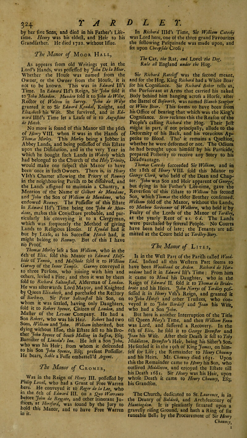 3H TAR D L E Y. by her five Sons, and died in his Father’s Life¬ time. Henry was his eldeft, and Heir to his Grandfather. He died 1722. without IfTue. The Manor of M OO R Hall, As appears from old Writings yet in the Lord’s Hands, was poffeffed by John De la Moor. Whether the Houfe was named from the Owner, or the Owner from the Houfe, it is not to be known. This was in Edward Ift’s Time. In Edward lid’s Reign, Sir John fold it to John Munden. Munden fold it to John de Wilye, Re£lor of Walton in Surrey. John de Wilye granted it to Sir Edward Kendal, Knight, and Elizabeth his Wife. She furvived, and in Ed¬ ward Illd’s Time let a Leafe of it to Augujline de Hatch. No more is found of this Manor till the 36th of Henry VIII. when it was in the Hands of Thomas Morley. This Morley being a Jobber in Abbey Lands, and being poffeffed of this Eftate upon the Diffolution, and in the very Year in which he bought fuch Lands in fVakely which had belonged to the Church of the Holy Trinity, would make one fufpefr this Manor to have been once in fuch Owners. There is, in Henry Vlth’s Charter allowing the Priory of Rowney in the neighbouring Parifli to be diffolved, and the Lands afligned to maintain a Chantry, a Mention of the Name of Gilbert de Mundane, and John the Son of William de Mundane, who endowed Rowney. The PolTeflor of this Eftate in Edward Ifd’s Time being one John de Mun¬ dane, makes this Conje&ure probable, and par¬ ticularly his conveying it to a Clergyman, which was frequently the Method of giving Lands to Religious Houfes. If Kjndal had it but by Leafe, as his Succeffor Hatch had, it might belong to Rowney. But of this I have no Proof.  Thomas Morley left a Son William, who in the 6th of Eliz. fold this Manor to Edward Half¬ hide of Tannis, and Half hide fold it to William Gurney of the Inner Temple. Gurney conveyed it to three Perfons, who joining with him and others, levied a Fine,* and then it was by them fold to Richard Salt onfall, Alderman of London. He was afterwards Lord Mayor, and Knighted by Queen Elizabeth, and purchafed the Redory of Barkway. Sir Peter Salt on fall his Son, on whom it was fettled, having only Daughters, fold it to Robert Spence, Citizen of London, and Mafter of the Levant Company. He had a Son Robert, who was his Heir. Robert had two Sons, William and John. William inherited, but dying without IfTue, this Eftate fell to his Bro¬ ther John Spence of South Mailing in Sujfex, Efq; Barrifter of Lincoln's Inn. He left a Son John, who was his Heir; from whom it defeended to his Son John Spence, Efq; prefent PofTeflor. He bears, Sable a Feffe embattell’d Argent. The Manor of Cromer, Was in the Reign of Henry III. poffeffed by Philip Lovel, who had a Grant of Free Warren here. He conveyed it to Roger de la Lee, who in the 6th of Edward III. on a Quo Warranto before John de Reygate, and other itinerant Ju- ftices, at Hertford, was found by the Jury to hold this Manor, and to have Free Warren in it. In Richard Illd’s Time, Sir William Catesby was Lord here, one of the three grand Favourites the following Pafquinade was made upon, and fet upon Cheap fide Crofs ; The Cat, the Rat, and Lovel the Dog, Rule all England under the Hog. Sir Richard Ratcliff was the fecond meant, and for the Hog, King Richard had a White Boar for his Cognifance. Sir Richard Baker tells us, the Purfuivant at Arms that carried his naked Body behind him hanging acrofs a Horfe, after the Battel of Bofworth, was named Blanch Senglyer or White Boar. This feems to have been from his Office of bearing that which was the King’s Cognifance. Stow reckons this the Reafon of the People’s calling Richard the Hog. Their Jeft might in part, if not principally, allude to the Deformity of his Back, and his voracious Ap¬ petite to Blood. Tho’ it remains a Queftion, whether he were deformed or not. The Odium he had brought upon himfelf by his Parricide, prepared Pofterity to receive any Story to his Difadvantage. Thomas Catesby fucceeded Sir William, and in the 18th of Henry VIII. fold this Manor to George Clerk, who held of the Dean and Chap¬ ter. John was Son and Heir apparent of George, but dying in his Father’s Life-time, gave the Reverfion 'of this Eftate to William his fecond Son, which Thomas the elder Brother confirmed. William fold off the Manor, without the Lands, to Mathew Scrivener of Walkern, who held it by Fealty of the Lords of the Manor of Tardley, at the yearly Rent of is. 6 d. The Lands were purchafed by feveral People. No Courts have been held of late; the Tenants are ad¬ mitted at the Court held at Tardley-Bury. The Manor of Lites, Is in the Weft Part of the Parifh called Wood- End. Indeed all this Weftern Part feems to have been Woodland or Arden. Richard de Har- wedone had it in Edward Ift’s Time : From him it came to Maud his Daughter, who in the Reign of Edward II. fold it to Thomas de Bride- broke and his Heirs. John Norrys of Tardley pof¬ feffed it in Henry Vth’s Reign, and granted it to John Hot oft and other Truftees, who con¬ veyed it to John Bardolf and Joan his Wife who had a Son John. But here is another Interruption of the Title till Queen Mary's Time, and then William Eann was Lord, and fuffered a Recovery. In the 6th of Eliz. he fold it to George Brewfler and Joan his Wife. After their Death it fell to Toby Middleton, Brewfter's Heir, being his Sifter’s Son. He fettled it in the 19th of King James, on him¬ felf for Life ; the Remainder to Henry Chauncy and his Heirs. Mr. Chauncy died 1631. Upon this the Remainder came to Henry his Son, who outlived Middleton, and enjoyed the Eftate till his Death 1681. Sir Henry was his Heir, upon whofe Death it came to Henry Chauncy, Efq; his Grandfon. The Church, dedicated to St. Laurence, is in the Deanry of Baldock, and Archdeaconry of Huntingdon. It is pleafantly fituated upon a gravelly rifing Ground, and hath a Ring of fix tuneable Bells by the Procurement of Sir Henry Chauncy,