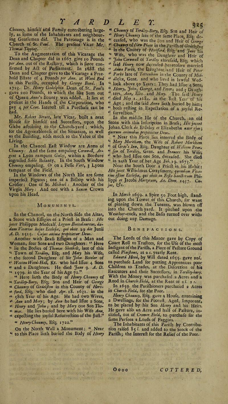 325 Cbaumj, himftlf aC.d Family contributing large- “ Chaamy ol Terdlej.Bnrj, Efq; Son and Heir of ly, as fome of the Inhabitants and neighbour- “ Henry Chauncy late of the fame Place Efq- de- ing Gemlemen did. The Patronage is in the “ ceafed, who was the Son and Heir’ofG-w- Church of St. Paul. The prefenc Vicar Mr. “ Cbaumj of New PUe in the Panlb of Gedeie/ui, Thomas Tippmg. _ “ in the County of Hertford, Efq; and Jane his To the Augmentation of this Vicarage the “ Wife, who was the Daughter and Heir of Dean and Chapter did in 166j. give 10 Pounds “ John Cornwall of Tardley aforefaid, Efq- which per Ann. out of the Reftory, which is fince con- “ laid Henry now deceafed heretofore married firmed by A£t of Parliament. In 1688. the “ Anna Parke, the Daughter and Heir of Peter Pe.a.n_,a, Chapter Savf t0 Vicarage a Free- 4< Parkedate of Tottenham in the County of Mid- <£ dlefssc, Gent, and who lived in lawful Wed- “ lock above 50 Years: They had Wue 4 Sons, “ Henry, John, George, and Peter; and 3 Daugh- “ ters, Ann, Eliz. and Mary. The faid Henry iC died May 1. 1681. in the 8ill: Year of his “ Age ; and the faid Anna lieth buried by him 5 “ both refting in Expe&ation of a joyful Re- “ furreTion.” In the middle Ille of the Church, an old Stone with this Infcription in Brafs; Hie jacent hold Eftate of 4 Pounds per Ann. at Wood End in this Parifb, occupied by George Bond. In 1723. Dr. Henry Godolphin Dean of St. Paul’s gave 200 Pounds, to which the like Sum out of Queen Anne's Bounty was added. It lies at prefent in the Hands of the Corporation, who pay 4 per Cent. Iritereft till a Purchafe can be had. Mr. Robert Strutt, late Vicar, built a neat Houfe for himfelf and Succeflors, upon the Glebe adjoining to the Church-yard ; which, Johan.Clerk de Erdeley et Elizabetha uxor ejm; lor the Agreeablenefs of the Situation, as well quorum ammabm propitietur Dew. * as the Building, adds much to the Value of the Living. In the Chancel Eaft Window are Arms of Chauncy: And the fame empaling Cornwall\ Ar¬ gent a Lyon rampant Gules, within a Bordure ingrailed Sable Belanty. In the South Window Chauncy empaling, Or on a Feffe Vert, 3 Lyons Rampant of the Field. In the Windows of the North Ille are fome imperfect Figures; one of a Bifhop with his Grofier: One of St* Michael: Another of the V irgin Mary: And one with a Saxon Crown upon his Head. Monumen t s. In the Chancel, on the North Side the Altar, a Stone with Effigies of a Prieft in Brafs: Hie jacet Philippus Medcalf, Legum Baccalaureus, du- dum Vic anus hujus Ecclefu, qui obiit 29 die Junii A. D. 1515. Cujus anirna propitietur Deus. Another with Brafs Effigies of a Man and Woman, four Sons and two Daughters: “ Here “ Near this Place lies interred the Body of c< Mary Markham, the Wife of Robert Markham “ of Grafs Inn, Elq; Daughter of William Pear- “ [on of Tardley, Gent, and Trances his Wife, who had Iffue one Son, deceafed. She died “ in 24th Year of her Age Feb. 19. 1673.” Near the South Door a Prieft in his Habit: Hie jacet Willielmus Cottyfmere, quondam Vica- rim ijlim Ecclefu, qui obiit in Fefio Sanctorum Phi- iippi et Jacobi Martyrum, An. Dom, 1427. Cu- jm, i$c. In March 1659. a Spire 50 Foot high, Hand¬ ing upon the Tower of this Church, for want of pinning down the Tenents, was blown off into the Church yard. It pitched upon the Weather-cock, and the Bafts turned over with¬ out doing any Damage. Benefacti O N Si The Lords of this Manor gave by Copy of Court Roll to Truftees, for the Ufe of the moft lie the Bodies of Thomas Shotbolt, late of this Indigent of the Parifh, a Piece of Pafture Ground “ Town of Tardley, Efq; and Mary his Wife, called Plaijtows, at 2 j. yearly Rent. “ the fecond Daughter of Sir John Boteler of Watton Wood-Hall, Kt. who had Iffue 4 Sons “ and 2 Daughters. He died June 9. A. D. “ 1599. in the Year of his Age 72. ’ Edward Head, by Will dated 1655. gave 20/. to purchafe Land for putting Apprentices poor Children to Trades, at the Difcretion of his Executors and their Succeffors, in Tardley-bury. Here lieth the Body of Henry Chauncy of With the Money was purchafed 2 Acres and a Rood in Church Field, at the Rent of 1 /. 2 s. In 1659. the Parifhioners purchafed 2 Acres in Church-Field, for the Poor. Henry Chauncy, Efq; gave a Houfe, containing 2 Dwellings, for the Pooreft, Aged, Impotent, to be placed by his Son Henry and his Heirs. He gave alfo an Acre and half of Pafture, in- clofed, out of Cromer Field, to purchafe for the fame Perfons 2 Loads of Faggots. _ The Inhabitants of this Parifh by Contribu¬ tion railed 85 /. and added to the Stock of the il to this Place lieth buried the Body of Henry Parifh; the Intereft for the Relief of the Poor. “ Tardley-Bury, Efq; Son and Heir of George « Chauncy of Gedelfion in this County of Hert- ford, Efq; who died Apr. 18. 1631. in the “ 58th Year of his Age. He had two Wives, Ann and Mary; by Ann he had Iffue 2 Sons, “ Henry and John ; and by Mary one Son Tho- « mas. He lies buried here with his Wife Ann, expe&ingthe joyful Refurrefrion of the Juft.” “ Henry Chauncy, Efq; 1722.” On the North Wall a Monument: “ Near O 0 o 0 COTTERED,