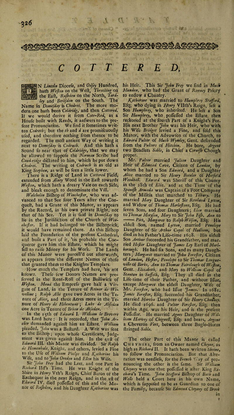 226 - 'Ik'ttf'ta» -SI, • • • W C 0 T T E R E D, N Lincoln Diocefe, and Odfey Hundred, hath Wejlon on the Weft, Throe king on the Eaft, Rafhden on the North, Tard- ley and Berkfdon on the South. The Name in Domefday is Chodrei. The more mo¬ dern one hath been Coldridg, and then Cottered. If we would derive it from Cote-Red, as a Houfe built with Reeds, it anfwers to the pre- fent Pronunciation. We find it fometimes writ¬ ten Codreth; but the th and d are promifcuoufly ufed, and therefore nothing from thence to be regarded. The moft antient Way of writing it next to Domefday is Ccdruch. And this hath a Sound fo near that of Coldridge, that we may be allowed to fuppofe the Norman Scribe had Caud-ridge dictated to him, which he put down Chodrei. The writing of Codruch is as old as King Stephen, as will be feen a little lower. There is a Ridge of Land in Cottered Field, extended from Alney Wood in the Eaft towards Wejlon, which hath a dreary Vale on each Side, and bleak enough to denominate the Vill. Walchelin Bifhop of Winchefler, who was ad¬ vanced to that See four Years after the Con- queft, had a Grant of this Manor, as appears by the Record, in his own private Right, not that of his See. Yet it is faid in Domefday to lie in the Jurifdiction of the Church of Win- chefier. If it had belonged to the Bifhoprick, it would have remained there. As this Bifhop laid the Foundation of the prefent Cathedral, and built a Parc of it, ’tis probable the Con¬ queror gave him this Eftate, which he might fell to raife Money for his Work. The Lands of this Manor were parcell’d out afterwards, as appears from the different Names of thofe that granted them to the Knights Templars. How much the Templars had here, ’tis not known. Thefe few* Donors Names are pre- ferved in the Rent-Roll of the Bailiwick of IVefion. Maud the Emprefs gave half a Vir- gate of Land, in tlie Tenure of Reiner de Wi-. velline ; Ralph Albi gave two Acres in the Te¬ nure of Alice, and three Acres more in the Te¬ nure of Henry de Hihentune ; Luke de Abfeden one Acre in Tenure of Brian de Abfeden. In the 15th of Edward I. William le Brevere was Lord here : It is recorded, that John Ar¬ cher demanded againft him an Eftate. William pleaded, John was a Baftard. A Writ was fent to the Biihop ; upon vvhofe Certificate, Judg¬ ment was given againft him. In the 41ft of Edward III. this Manor was divided. Sir Ralph de Hemenhale, Knight, and others, levied a Fine to the Ufe of William Phelpe and Katharine his Wife, and to John Oredyn and Ellen his Wife. Sir John Fray had the Leet, and one Part in Richard lid’s Time. He was Knight of the Shire in Henry Vth’s Reign, Chief Baron of the Exchequer in the next Reign, and in the ift of Edward IV. died poffeffed of this and the Ma¬ nor oi Rufbden, and his Daughter Kjitharine was his Heir. This Sir John Fray we find in Much Munden, who had the Grant of Rowney Priory to endow a Chantry. Katharine was married to Humphrey Stafford, Efq; who dying in Henry Vllth’s Reign, left a Son Humphrey, who inherited. He left a Son Sir Humphrey, who poffeffed the Eftate, then reckoned at the fourth Part of a Knight’s Fee. His next Brother John was his Heir, who with his Wife Bridget levied a Fine, and fold this Manor, with the Advowfon of the Church, to Edward Palter of Much Wymley, Gent, defeended from the Palters of Hitchin. He bore, Argent two Bendlets Sable, in Chief a Cornifh Chough proper. Mr. Palter married Julian Daughter and Heir of Edmond Cave, Citizen of London, by whom he had a Son Edward, and a Daughter Alice married to Sir Henry Boteler of Hatfield Woodhall. Edward was Sheriff of this County in the a8th of Eliz. and at the Time of the Spanifh Armada was Captain of a Foot Company of the Militia that marched to Tilbury. He married Mary Daughter of Sir Rowland Eytton, and Widow of Thomas Harlefione, Efq; He had feven Sons, and four Daughters; Elen married to Thomas Moryfon, Mary to Sir John Fijh, Ann to -Pirt, Margaret to Ralph Wilfon, Efq; His eldeft Son, named Lytton, married Penelope Daughter of Sir Arthur Capel of Hadham, but died in his Father’s Life-time 1608. His eldeft Son Arthur fucceeded his Grandfather, and mar¬ ried Hsfler Daughter of James Ley Earl of Marl¬ borough. He had fix Sons, and as many Daugh¬ ters ; Margaret married to John Forefier, Citizen of London, Hefier, Penelope to Sir Thomas Longue- ville of Berks, Ann to Thomas Fairclough of Wejlon, Gent. Elizabeth, and Mary to William Capel of Stanton in Suffolk, Efq; They all died in the Life-time of their Father, and without Iffue, except Margaret the eldeft Daughter, Wife of Mr. Forefier, who had Iffue James. In 1681. James• Forefier, Efq; fucceeded his Grandfather, married Martha Daughter of Sir Henry Chauncy. He died 1696. and Palter Forefier, Efq; then within Age. was his Heir, and is the prefent Pofftffor. He married Agnes Daughter of Wil¬ liam Harvey of Chigwell, Efq; and bears, Argent a Cheveron Vert, between three Bugle-Horns ft ringed Sable. The other Part of this Manor is called C h e y n 1 e s, from an Owner named Cheyne, as high as Richard II. It hath been written Sheine, to follow the Pronunciation. But that Alte¬ ration was needlefs, for the French Way of pro¬ nouncing the other is the fame. Sir William Cheyney was one that poffeffed it after King Ri¬ chard's Time. John Stafford Bifhop of Bath and Wells held a Court here in his own Name, which is fuppofed to be as Guardian to one of the Family, becaufe Sir Edmond Cheyney of Brook in