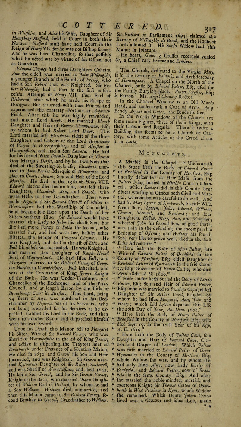 in iVihfhire, and Alice his Wife, Daughter of Sir Humphrey Stafford, held a Court in both their Names. Stafford muft have held Court in the Reign of Henry VI. for he was not Bifhop fooner. And he was Lord Chancellor, fo that poffibly what he a£ted was by virtue of his Office, not as Guardian. Edmond Cheyney had three Daughters Coheirs. Ann the eldeft was married to John Willoughby a younger Branch of the Family of Eresby, who’ had a Son Robert that was Knighted. Sir Ro¬ bert Willoughby had a Part in the firft unfuc- cefsful Attempt of Henry VII. then Earl of Richmond, after which he made his Efcape to Bretagne: But returned with that Prince, and experienced the contrary Fortune at Bofwcrth Field. After this he was highly rewarded, and made Lord Brook. He married Blanch Daughter and Heir of Robert Champernon, Elq; by whom he had Robert Lord Brook. This Lord married firft Elizabeth, eldeft of the three Daughteis and Coheirs of the Lord Beauchamp of Ponyck in Worce/lerjhire, and of Alee ft er in Warwickfiire, and had a Son Edward. He had for his fecond Wife Dorothy Daughter of Thomas Grey Marquis Dorfet, and by her two Sons that died of the Sweating Sicknefs; Elizabeth mar¬ ried to John Pawlet Marquis of Winchefter, and Ann to Charles Blount, Son and Heir of the Lord Mont joy. He died in the i 3 th of Henry VIII. Edward his Son died before him, but left three Daughters, Elizabeth, Ann, and Blanch, who were Heirs to their Grandfather. They were tinder Age, and Sir Edward Grevill of Milcot in Warwickjbire had the Wardfhip of the eldeft, who became foie Heir upon the Death of her Sifters without JlTue. Sir Edward would have married this Lady to John his eldeft Son, but fhe had more Fancy to fulke the fecond, who married her, and had with her, befides other Eftates, the Manor of Cottered Cheynies. He was Knighted, and died in the ift of Eliz. and Falk his eldeft Son fucceeded. He was Knighted, and married Ann Daughter of Ralph Nevill Earl of Wejlmorland. He had Iftue Falk, and Margaret, married to Sir Richard Verney of Comp, ton (Aurdac in Warwickshire. Falk inherited, and was at the Coronation of King James Knight of the Bath. He was Under-Treafurer, and Chancellor of the Exchequer, and of the Privy Council, and at length Baron by the Title of Beauchamps Court in Alcefier. This Lord, being 74 Years of Age, was murdered in his Bed¬ chamber by Heywood one of his Servants; who not being rewarded for his Services as he ex- pefted, ftabbed his Lord in the Back, and then went to another Room and difpatched himfelf with his own Sword. Upon his Death this Manor fell to Margaret his Sifter, Wife of Sir Richard Verney, who was Sheriff of Warwickshire in the 2d of King James, and active in difperfing the Traytors met at Dunchurch under Pretence of a Hunting Match. He died in 1630. and Grevil his Son and Heir fucceeded, and was Knighted. Sir Grevil mar¬ ried Kyitharine Daughter of Sir Robert Southwell, and was Sheriff of Warwickshire, and died 1642. He left a Son Grevil, and he Sir Grevil Verney, Knight of the Bath, who married Diana Daugh¬ ter of William Earl of Bedford, by whom he had a Son William, William died unmarried, and then this Manor came to Sir Richard Verney, fe¬ cond Brother to Grevil, Grandfather to William. E R E \ D. 32J Sir Richard in Parliament 169 f. claimed the Barony of Willoughby de Brook, and the Houfe of Lords allowed it. His Son’s Widow hath this Manor in Jointure. He bears, Gules 5 Croffes recercele voided Or, a Chief vary Ermine and Ermines. . Jhe Church, dedicated to the Virgin Mary, is in the Deanry of Baldock, and Archdeaconry of Huntingdon. A Chapel on the North of the Chancel, built by Edward Palter, Efq; ufed for the Family Burying-place. Pulter Forejler, Efq- is Patron.- Mr. Angel Chauncy Re£Ior. In the Chancel Window is an Old Man’s Head, and underneath a Coat of Arms, Palv Bendy Argent and Gules, the Bends finifter. In the North Window of the Church are fome entire Figures, 'three of them Kings, with their Crown and Regalia. There is twice a Building that feems to be a Church or Ora¬ tory, with fome Articles of the Creed about it in Latin. Monuments. A. Marble in the Chapel: “ Underneath ‘ this Stone lieth the Body of Edward Pulter of Bradfeld in the County of Hertford, Efq* “ lineally defeended as Heir Male from the “ Palters lying buried in Hit chin Church Chan- “ cel; which Edward did in this County bear <c divers worfhipfui Offices both Civil and Mar- “ wherein he was careful to do well: And “ had by Mary Lytton of Kjiebworth, his firft Wife, “ Sons, Lytton, John, Edward, William’ <! Thomas, Shemuel, ancj Rowland ; and four U Daughters, Hellen, Mary, Ann, and Margaret ; “ whereof John his fecond Son, of good Parts* “ was flain in the defending the incomparable “ Befieging of Offend; and William his fourth “ Son, very like to prove well, died in the East “ India Adventures.” “ Here lieth the Body of Mary Palter, late <£ Wife of Edward Pulter of Bradfeld in the “ County of Hertford, Efq; eldeft Daughter of “ Rowland Lytton of Kj: eb worth in the Fa id Coun- “ ty, Efq; Governor of Ballen Caftle, who died “ April 18th. A. D. 1620.” “ Here under lieth buried the Body of Litton “ Pulter, Efq; Son and Heir of Edward Pulter, <£ Efq; who was married to Penelope Capel, eldeft “ Daughter of Sir Arthur Capel, Knight, by “ whom he had Iffue Margaret, Ann, John, and “ Henry; which faid Lytton departed this Life <c the 26th Day of June, An. Dom. 1608.” “ Here lieth the Body of Henry Pulter of “ Bradfeld in the County of Hertford, Efq; who “ died Sept. 19. in the 12th Year of his Age, “A. D. 1619.” b “ Here lieth the Body of Julian Cave, foie “ Daughter and Heir, of Edmond Cave, Citi- “ zen and Draper of London: Which Julian “ was firft married to Edward Pulter cf Great “ Wymondley in the County of Hertford, Efq; <c whofe Widow fhe was, and by whom fhe “ had only Iftue Alice, now Lady Boteler of “ Bradfeld, and Edward Pulter, now of Brad- “ field in the fame County, Efq; And after “ fhe married the noble-minded, martial, and “ courteous Knight Sir Thomas Cotton of Oxen- “ heath in Welt Peckham in Kjnt, whofe Widow “ fhe remained. Which Dame Julian Cotton “ lived ever a virtuous and fober Life, made