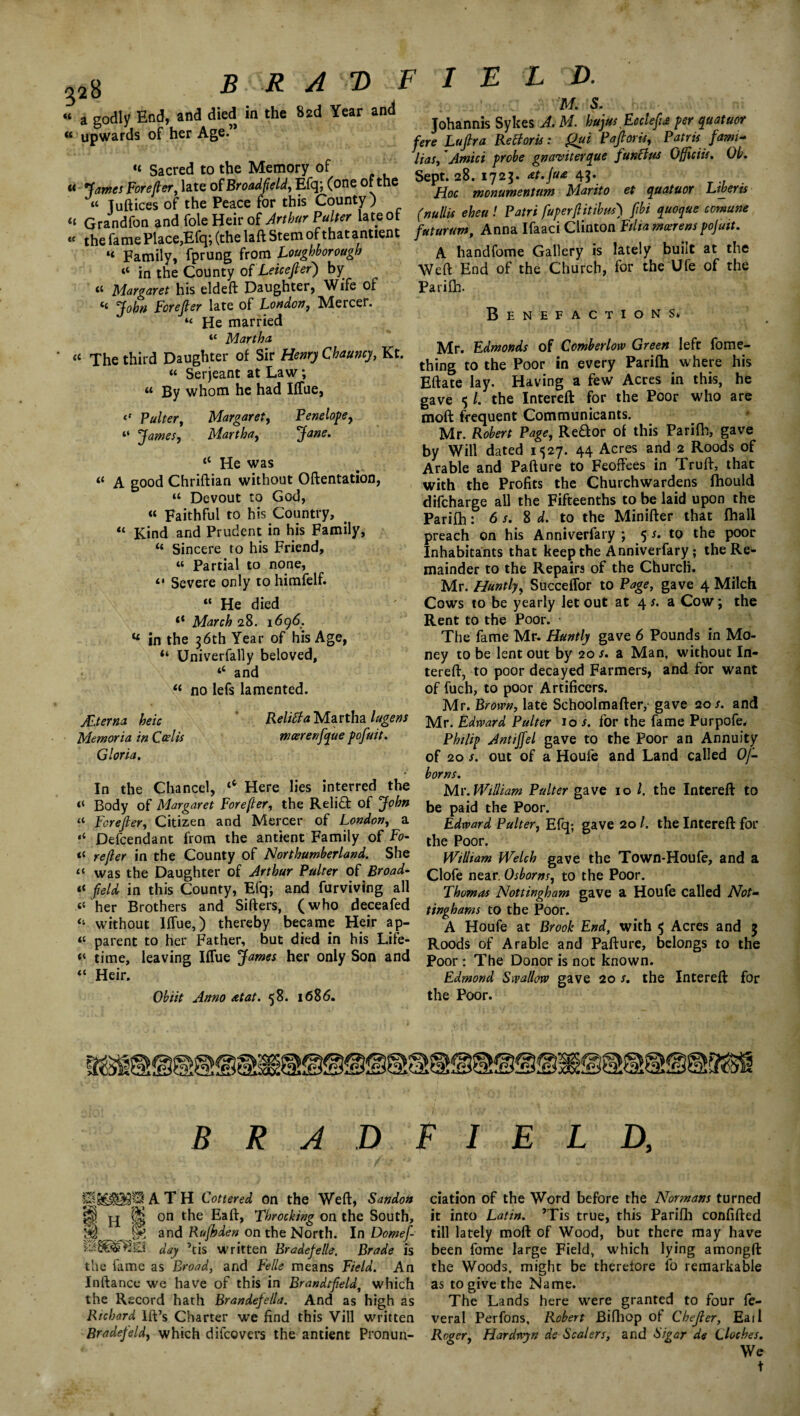 B R A T> F I E L D. a godly End, and died in the 82d Year an j0hannis Sykes A. M. hujus Ecclefiu per quatuor “ upwards of her Age. - Lapa BeBoris. Qui Pafioris, Patnsfami- , _ _ c Has, Amici probe gnaviterque funci us Officiis. Ob. “ Sacred to the Memory of ’ „c t£9, /„* A?. « Forefter, late ofEfq, (one 0 t c m0numenUm Marito et quatuor Liberis “ of the P^ce for this Cou^ y ^ , p„(r, fuperfiitibm) fibs quoque comum - the^me Place,Efq;fthe laft Stem of that antienc /«m Anna Ifaaci Clinton “ Family, fprung from Loughborough A handfome Gallery is lately built at the “ in the County of Leicester) by Weft End of the Church, for the Ufe of the “ Margaret his eldeft Daughter, Wife of Parilh. “ J°ha e°rtruTm0Lkd0”’ MerCer‘ B E N E F A C T » XT “ Martha a Xhe third Daughter of Sir Henry Chauncy, Kt. “ Serjeant at Law; a By whom he had IfTue, Pulter, Margaret, Penelope, “ James, Martha, Jane. “ He was “ A good Chriftian without Oftentation, “ Devout to God, « Faithful to his Country, “ Kind and Prudent in his Family, “ Sincere to his Friend, « Partial to none, “ Severe only to himfelf. “ He died <c March 28. 1696. “ in the 36th Year of his Age, “ Univerfally beloved, ‘‘ and “ no lefs lamented. ALterna heic ReliBa Martha lugens Mernoria in Cedis meerenfique pofiuit. Gloria. Mr. Edmonds of Comberlorv Green left fome- thing to the Poor in every Parilh where his Eftate lay. Having a few Acres in this, he gave $ /. the Intereft for the Poor who are moft frequent Communicants. Mr. Robert Page, ReHor of this Parilh, gave by Will dated 1527. 44 Acres and 2 Roods of Arable and Pafture to Feoffees in Truft, that with the Profits the Churchwardens fhould difeharge all the Fifteenths to be laid upon the Parifh: 6 s. S d. to the Minifter that lhall preach on his Anniverfary ; 5 s. to the poor Inhabitants that keep the Anniverfary; the Re¬ mainder to the Repairs of the Church. Mr. Huntly, Succeffor to Page, gave 4 Milch Cows to be yearly let out at 4 s. a Cow; the Rent to the Poor. The fame Mr. Huntly gave 6 Pounds in Mo¬ ney to be lent out by 20 s. a Man, without In¬ tereft, to poor decayed Farmers, and for want of fuch, to poor Artificers. Mr. Brow/, late Schoolmafter, gave 20/. and Mr. Edrvard Pulter 10 s. for the fame Purpofe. Philip Antijfel gave to the Poor an Annuity of 20 s. out of a Houle and Land called Oj- In the Chancel, ‘c Here lies interred the Body of Margaret Forefter, the Reli£t of John “ Forefier, Citizen and Mercer of London, a •« Defendant from the antient Family of Fo¬ il refler in the County of Northumberland. She <{ was the Daughter of Arthur Pulter of Broad- “ field in this County, Efq; and furviving all her Brothers and Sifters, (who deceafed “ without Iffue,) thereby became Heir ap- « parent to her Father, but died in his Life- “ time, leaving Iffue James her only Son and “ Heir. Ob lit Anno ret at. 58. 1686. boms. Mr. William Pulter gave 10 l. the Intereft to be paid the Poor. Edward Pulter, Efq; gave 20 /. the Intereft for the Poor. William Welch gave the Town-Houfe, and a Clofe near. Osborns, to the Poor. Thomas Nottingham gave a Houfe called Not- tinghams to the Poor. A Houfe at Brook End, with 5 Acres and $ Roods of Arable and Pafture, belongs to the Poor: The Donor is not known. Edmond Swallow gave 20 s. the Intereft for the Poor. BRJDFIELD, pj^l^^ATH Cottered on the Weft, Sandon it H ^ on Throe king on the South, JK and Rujhden on the North. In Domefi- day ’tis written Bradefelle. Brade is the fame as Broad, and Felle means Field. An Inftance we have of this in Brandtfield, which the Record hath Brandefella. And as high as Richard Ift’s Charter we find this Vill written Bradefeld, which difeovers the antient Pronun¬ ciation of the Word before the Normans turned it into Latin. ’Tis true, this Parifh confifted till lately moft of Wood, but there may have been fome large Field, which lying amongft the Woods, might be therefore fo remarkable as to give the Name. The Lands here were granted to four fe- veral Perfons, Robert Bifliop oi Chejler, Eail Roger, Hardwyn de Scalers, and Sigar de Cloches. We