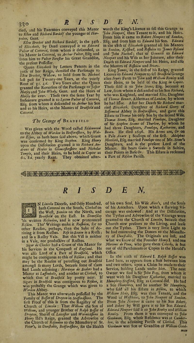 died, and his Executors conveyed this Manor to Ellen and Richard Bardolf the younger of Har- peden, Gent. Ellen Brocket and Richard Bardolf,^ in the 54th . of Elizabeth, by Deed conveyed it to Edward Pulcer of Cottered, from whom it defcended, as his Manor in Cottered, to Arthur Palter, Efq; and from him to Palter Forefler his Great Grandfon, the prefent Poffeffor. Queen Elizabeth by Letters Patents in the 30th of her Reign, demifed the Parfonage to Ellen Brocket, Widow, to hold from St. Michael Iaft paft for Twenty-one Years, at the yearly Rent of 3/. 4d. Two Years after the Queen granted the Reverfion of the Parfonage to Jafper Horjey and John Whaly, Gent, and the Heirs of Horfey for ever. Thefe two the fame Year by Indenture granted it to Lytton Palter of Cottered, Efq; from whom it defcended to Arthur his Son and’ to his Heirs, as the Manors of Bradjield and Cottered. The Grange of Brad field Was given with the Wood called Fildenrvood to the Abbey of War don in Bedford/hire, by Wal¬ ter Efpeet as hath been faid above, which Grant was confirmed by King Stephen. King Henry upon the Diffolution granted it to Richard An¬ drews of Hayles in Gloucejlerjhire and Nicholas Temple, and their Heirs, to be held in Capite at 6s% %d. yearly Rent. They obtained after- * R I S DEN. wards the King’s Licence to fell this Grange to John Newport] then Tenant to it, and his Heirs. From him it came to Robert Newport of Sandon, Efq; and from him to Edward his Son. Edward in the 28th of Elizabeth granted all his Manors in Sandon, Kjljhalland Rijhden to James Ryland and John Nath all; that of Gannock to Edward Newport and his Wife as her Jointure, after their Death to Edward Newport and his Heirs, and alfQ the Manors of Rijhden and Friars. King James, in the firft of his Reign, granted Licence to Edward Newport to fell Bradjield Grange alias Fryers Farm to John and William Rowley and their Heirs, to be held of the King in Capite. Thefe fold it to John Stone, Efq; Serjeant at Law, from whom it defcended to his Son Richard, who was Knighted, and married Eliz. Daughter of Thomas Bennet, Alderman of London, by whom he had Iffue. After her Death Sir Richard mar¬ ried Elizabeth, Daughter of Richard Geery of Bijfemead Abbey in Bedfordjhire, and gave this Eftate to Thomas his only Son by the fecond Wife. Thomas Stone, Efq; married Penelope, Daughter of Sir Stephen Soame of Thurlow, by whom he had three Daughters, Penelope, Kjatharine, and Beata. He died 1696. His Arms are, Or on a Pale Azure 3 Scallops of the firft. Adolphus Meet kirk, Efq; married Penelope one of Mr. Stone’s Daughters, and is the prefent Lord of the Manor. He bears Gules 2 Swords in Saltire, their Points in Bafe Or. This Eftate is reckoned a Part of Rifden Parifh. DEN, N Lincoln Diocefe, and Odfey Hundred, hath Cottered on the South, Clothallon the Weft, Sandon on the North, and __ Bradjield on the Eaft. In Dome [day ’tis written Rifenden, and is now pronounced Rifden. Tho’ Writings make it Rujhden, for no other Reafon, perhaps, than the Sake of de- . riving it from Rufhes. Rife in Saxon is a Rufh ; and f© a Rulhy Vale. But this Vill is neither in a Vale, nor produ&ive of Rufhes. Sigar de Cloches had a Grant of this Manor for his Services in the Conqueft of England. He was alfo Lord of a Part of Bradfield, which might be contiguous to this of Rifden; and that may be the Reafon of parcelling out Bradfield amongft fo many Lords, becaufe fome of them had Lands adjoining: Hardwyn de Scalers had a Manor at Lujfenhale, and another at Clothall, to which that of Bradfield lay pretty near. If Sigars in Bradfield was contiguous to Rifden, it was probably the Grange which was given to War don Abbey. This Manor was afterwards pofleffed by the Family of Bajfet of Drayton in Stajfordjhire. The firft Proof of this is from the Regiftry of the Church of Lincoln : That William the Son of William, and younger Brother of Ralph Bajfet of Drayton, Sheriff of Leicefer and Warwickjhire in Henry lid’s Reign, granted the Advowfon of the Church of Rifenden to the Monaftery of St. Peter’s, in Dun/table, Bedfordjhire, for the Health of his own Soul, his Wife Alice’s, and the Souls of his Anceftors. Upon which a ftarving Vi¬ carage was endowed : And at the Diffolution, the Tythes and Advowfon of the Vicarage were granted to the Church of Lincoln, becaufe that Church now prefents to the Living, and Ieafe out the Tythes. There is very little Light to be had concerning the Donors to the Monafte¬ ry of Dunjlable. The Originals are loft, and what we know of the Founder Henry l. and one Morinus de Pina, who gave them Catesby, is but out of old Parchments or Copies in the Herald’s Office. In the 12th of Edward I. Ralph BaJJet was Lord here, as appears from a Suit between him and two others, upon a Claim he made to their Service, holding Lands under him. The next Owner we find is Sir John Fray, from whom it went with his Daughter Katharine, married to Humphrey Stafford, Efq; as Cottered did. He had a Son Humphrey, and he another Sir Humphrey, who fold all his Eftate in Rifden, to which William Hide, Efq; was then Tenant, and the Wood of Wef hates, to John Newport of Sandon. From John Newport it came to his Son Robert, and Robert by Will gave it to his Son Edward. Edward Newport fold it to John Rowley and William Rowley. From them it was conveyed to John Goodman, Efq; whofe Refidence was at Cumber- low, in the adjoining Parifh of Clothall. This Goodman was Son or Grandfon of William Good¬ man 1