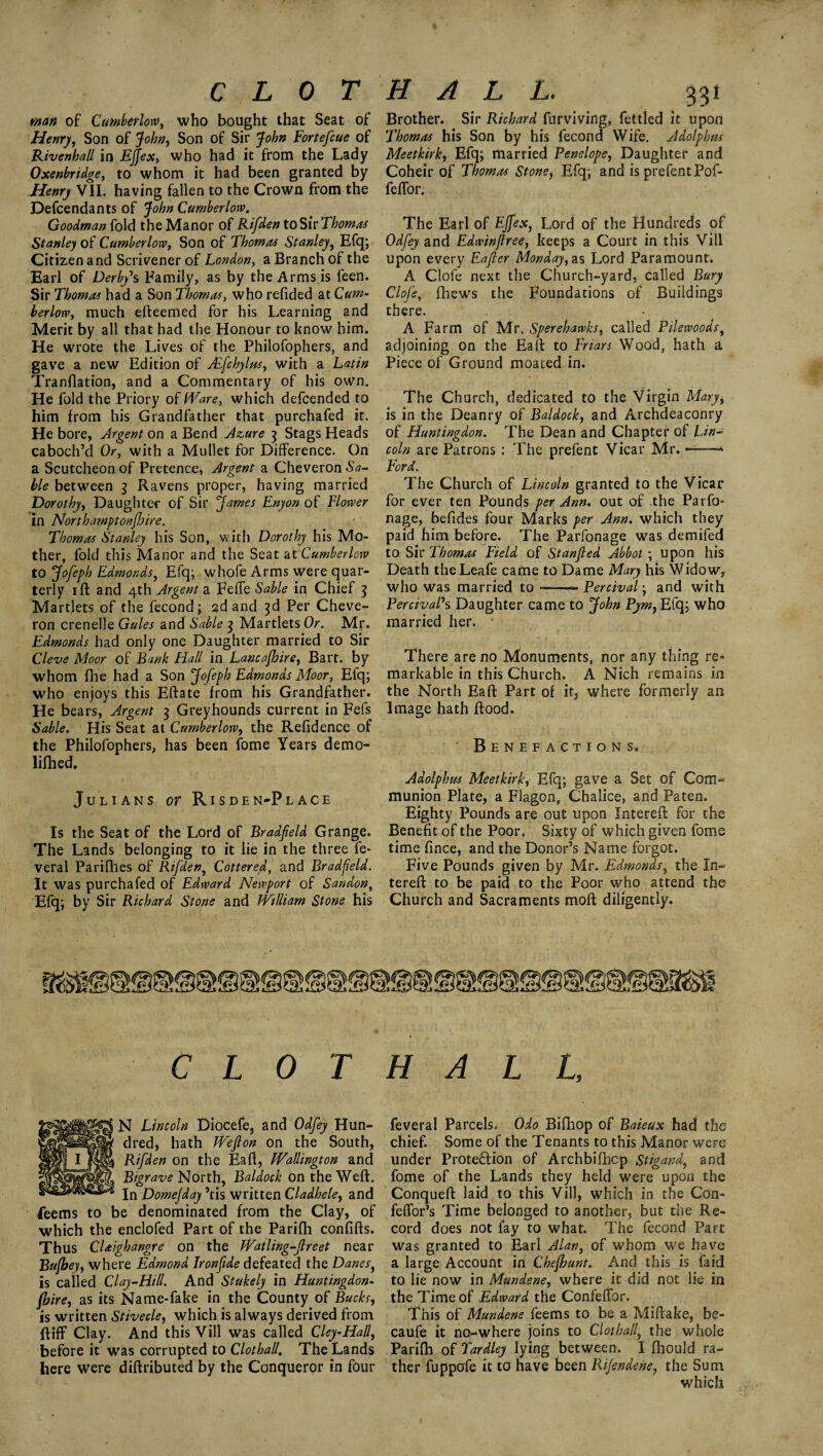 CLOT man of Cumberlorv, who bought that Seat of Henry, Son of John, Son of Sir John Fortefcue of Rivenhall in Effex, who had it from the Lady Oxenbridge, to whom it had been granted by Henry VII. having fallen to the Crown from the Defcendants of John Cumberlorv. Goodman fold the Manor of Rifden to Sir Thomas Stanley of Cumberlorv, Son of Thomas Stanley, Efq; Citizen and Scrivener of London, a Branch of the Earl of Derby's Family, as by the Arms is feen. Sir Thomas had a Son Thomas, who refided at Cum¬ berlorv, much efteemed for his Learning and Merit by all that had the Honour to know him. He wrote the Lives of the Philofophers, and gave a new Edition of Mfchylus, with a Latin Tranjflation, and a Commentary of his own. He fold the Priory of Ware, which defcended to him from his Grandfather that purchafed it. He bore, Argent on a Bend Azure 3 Stags Heads caboch’d Or, with a Mullet for Difference. On a Scutcheon of Pretence, Argent a Cheveron Sa¬ ble between 3 Ravens proper, having married Dorothy, Daughter of Sir James Enyon of Flower in Northamptonshire. Thomas Stanley his Son, with Dorothy his Mo¬ ther, fold this Manor and the Seat at Cumberlorv to Jofeph Edmonds, Efq; whofe Arms were quar¬ terly iff and 4th Argent a Feffe Sable in Chief 3 Martlets of the fecond; 2d and 3d Per Cheve¬ ron crenelle Gules and Sable 3 Martlets Or. Mr. Edmonds had only one Daughter married to Sir Cl eve Moor of Bank Hall in Lancashire, Bart, by whom fhe had a Son Jofeph Edmonds Moor, Eiq; who enjoys this Eftate from his Grandfather. He bears, Argent 3 Greyhounds current in Fefs Sable. His Seat at Cumberlorv, the Refidence of the Philofophers, has been fome Years demo- lifhed. Julians or Risden-Place Is the Seat of the Lord of Bradfield Grange. The Lands belonging to it lie in the three fe* veral Parifhes of Rifden, Cottered, and Bradfeld. It was purchafed of Edward Newport of Sandon, Efq; by Sir Richard Stone and William Stone his HALL. 331 Brother. Sir Richard furviving, fettled it upon Thomas his Son by his fecond Wife. Adolphus Meetkirk, Efq; married Penelope, Daughter and Coheir of Thomas Stone, Efq; and is prefentPof- feffor. The Earl of Fffex, Lord of the Hundreds of Odfey and Edwinflree, keeps a Court in this Vill upon every Eafier Monday,as Lord Paramount. A Clofe next the Church-yard, called Bury Clofe, fhews the Foundations of Buildings there. A Farm of Mr. Sperehawks, called Pilewoods, adjoining on the Eaft to Friars Wood, hath a Piece of Ground moated in. The Church, dedicated to the Virgin Mary, is in the Deanry of Baldock, and Archdeaconry of Huntingdon. The Dean and Chapter of Lin¬ coln are Patrons: The prefent Vicar Mr. —* Ford. The Church of Lincoln granted to the Vicar for ever ten Pounds per Ann. out of the Parfo- nage, befides four Marks per Ann. which they paid him before. The Parfonage was demifed to Sir Thomas Field of Stanfted Abbot ; upon his Death theLeafe came to Dame Mary his Widow, who was married to-Percival; and with PercivaPs Daughter came to John Pym, Efq; who married her. There are no Monuments, nor any thing re* markable in this Church. A Nich remains in the North Eaft Part of it, where formerly an Image hath Rood. Benefactions. Adolphus Meetkirk, Efq; gave a Set of Com¬ munion Plate, a Flagon, Chalice, and Paten. Eighty Pounds are out upon Intereft for the Benefit of the Poor. Sixty of which given fome time fince, and the Donor’s Name forgot. Five Pounds given by Mr. Edmonds, the In¬ tereft to be paid to the Poor who attend the Church and Sacraments moft diligently. CLOT HALL, N Lincoln Diocefe, and Odfey Hun¬ dred, hath Wefton on the South, Rifden on the Eaft, Wallington and Bigrave North, Baldock on the Weft. In Domejday ’tis written Cladhele, and feems to be denominated from the Clay, of which the enclofed Part of the Parifh confifts. Thus CUighangre on the Watling-ftreet near Bufjey, where Edmond Ironfide defeated the Danes, is called Clay-Hill. And Stukely in Huntingdon¬ shire, as its Name-fake in the County of Bucks, is written Stivecle, which is always derived from ft iff Clay. And this Vill was called Cley-Hall, before it was corrupted to Clothall. The Lands here were diftributed by the Conqueror in four feveral Parcels. Odo Bifhop of Baieux had the chief. Some of the Tenants to this Manor were under Proteftion of Archbifhcp Stigand\ and fome of the Lands they held were upon the Conqueft laid to this Vill, which in the Con- feffor’s Time belonged to another, but the Re¬ cord does not fay to what. The fecond Part was granted to Earl Alan, of whom we have a large Account in Chefount. And this is Laid to lie now in Mundene, where it did not lie in the Time of Edward the Confeffor. This of Mundene feems to be a Miftake, bc- caufe it no-where joins to Clothall, the whole Parifh of Tardley lying between. I fhould ra¬ ther fuppofe it to have been Rifendene, the Sum which