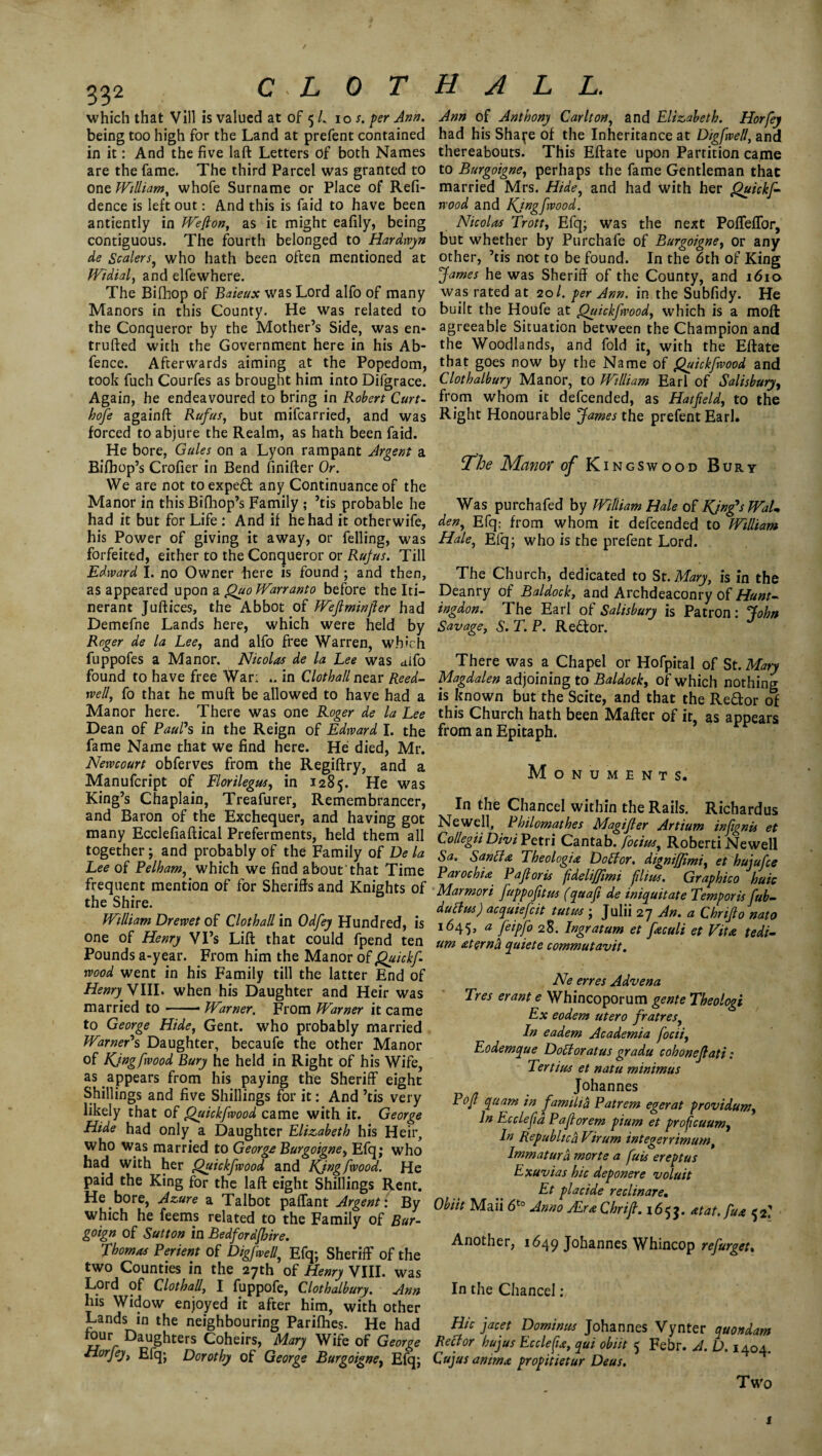 / 332 C L 0 T which that Vill is valued at of 5 /. 10 s. per Ann. being too high for the Land at prefent contained in it: And the five laft Letters of both Names are the fame. The third Parcel was granted to one William, whofe Surname or Place of Refi- dence is left out: And this is faid to have been antiently in Wefton, as it might eafily, being contiguous. The fourth belonged to Hardwyn de Scalers, who hath been often mentioned at Widial, and elfewhere. The Bifhop of Baieux was Lord alfo of many Manors in this County. He was related to the Conqueror by the Mother’s Side, was en* trufted with the Government here in his Ab- fence. Afterwards aiming at the Popedom, took fuch Courfes as brought him into Difgrace. Again, he endeavoured to bring in Robert Curt- hofe againft Rufus, but mifcarried, and was forced to abjure the Realm, as hath been faid. He bore, Gules on a Lyon rampant Argent a Bifhop’s Crofier in Bend finifter Or. We are not toexped any Continuance of the Manor in this Bifhop’s Family ; ’tis probable he had it but for Life : And if he had it otherwife, his Power of giving it away, or felling, was forfeited, either to the Conqueror or Rufus. Till Edward I. no Owner here is found ; and then, as appeared upon a Quo Warranto before the Iti¬ nerant Juftices, the Abbot of Wejlminfler had Demefne Lands here, which were held by Roger de la Lee, and alfo free Warren, which fuppofes a Manor. Nicolas de la Lee was alfo found to have free War: .. in Clotball near Reed- well, fo that he muft be allowed to have had a Manor here. There was one Roger de la Lee Dean of Paul1 s in the Reign of Edward I. the fame Name that we find here. He died, Mr. Newcourt obferves from the Regiftry, and a Manufcript of Florilegus, in 1285. He was King’s Chaplain, Treafurer, Remembrancer, and Baron of the Exchequer, and having got many Ecclefiaftical Preferments, held them all together; and probably of the Family of De la Lee of Pelham, which we find about that Time frequent mention of for Sheriffs and Knights of the Shire. William Drewet of Clot hall in Odfey Hundred, is one of Henry Vi’s Lift that could fpend ten Pounds a-year. From him the Manor 0i Quickf wood went in his Family till the latter End of Henry WIII. when his Daughter and Heir was married to-- Warner, From Warner it came to George Hide, Gent, who probably married Warner1 s Daughter, becaufe the other Manor of Kjngfwood Bury he held in Right of his Wife, as appears from his paying the Sheriff eight Shillings and five Shillings for it: And ’tis very likely that of Quickfwood came with it. George Hide had only a Daughter Elizabeth his Heir, who was married to George Burgoigne, Efq; who had with her Quickfwood and Kjngfwood. He paid the King for the laft eight Shillings Rent. He bore, Azure a Talbot paflant Argent: By which he feerns related to the Family of Bur- goign of Sutton in Bedfordfhire. Thomas Perient of Digfwell, Efq; Sheriff of the two Counties in the 27th of Henry VIII. was Lord of ClothaU, I fuppofe, Clothalbury. Ann his Widow enjoyed it after him, with other Lands in the neighbouring Parifhes. He had lour Daughters Coheirs, Mary Wife of George Horfey, Efq; Dorothy of George Burgoigne, Efq; HALL. Ann of Anthony Carlton, and Elizabeth. Horfey had his Sha^e of the Inheritance at Digfwell, and thereabouts. This Eftate upon Partition came to Burgoigne, perhaps the fame Gentleman that married Mrs. Hide, and had with her Quickf¬ wood and Kjngfwood. Nicolas Trott, Efq; was the next PoflefTor, but whether by Purchafe of Burgoigne, or any other, ’tis not to be found. In the 6th of King !James he was Sheriff of the County, and 1610 was rated at 20/. per Ann. in the Subfidy. He built the Houfe at Quickfwood, which is a moft agreeable Situation between the Champion and the Woodlands, and fold it, with the Eftate that goes now by the Name of Quickfwood and Clothalbury Manor, to William Earl of Salisbury, from whom it defcended, as Hatfield, to the Right Honourable James the prefent Earl. The Manor of K ingswood Bury Was purchafed by William Hale of KjngfsWaL den, Efq; from whom it defcended to William Hale, Efq; who is the prefent Lord. The Church, dedicated to St. Mary, is in the Deanry of Baldock, and Archdeaconry of Hunt¬ ingdon. The Earl of Salisbury is Patron: John Savage, S. T. P. Re£tor. There was a Chapel or Hofpital of St. Mary Magdalen adjoining to Baldock, of which nothing is known but the Scite, and that the Redor of this Church hath been Matter of it, as appears from an Epitaph. Monuments. In the Chancel within the Rails. Richardus Newell, Philomathes Magifler Artium infignis et Collegii Divi Petri Cantab, focius, Roberti Newell Sa. San ft a Theologia D oft or. dignifjimi, et hujufce Parochu Pafioris fdeliffimi filius. Graphico huic Marmori fuppofitus (quafi de iniquitate Temporis fub- ductus) acquiefcit tutus ; Julii 27 An. a Chrifio nato 1645, a feipfo 28. Ingratum et fieculi et Vita tedi¬ um xterna quiete commutavit. Ne erres Advena Tres erant e Whincoporum gente Theologi Ex eodem utero fratres, In eadem Academia focii, Eodemque Doctor at us gradu cohonefiati: Ter tins et natu minimus Johannes Pofi quam in familia Patrem egerat providum. In Ec clefta Pafiorem pium et proficuum, In Republic ft Virum integerrimum, Immatura morte a fuis ereptus Exuvias hie deponere voluit Et placide reclinare. Obiit Mail 6'° Jam Mrs Chrijl. 165J. atat.Ju* 52,' Another, 1649 Johannes Whincop refurget. In the Chancel : Hie facet Dominus Johannes Vynter quondam Ref or hujus Ecclefu, qui obiit 5 Febr. A. D. 1404. Cujus animx propitietur Deus. Two i