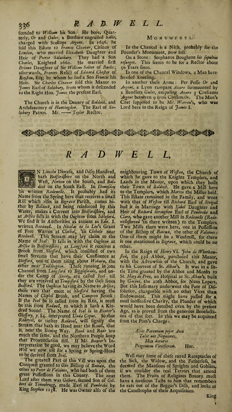 076 HARWELL. fcended to William his Son. He bore, Quar¬ terly, Or and Gules, a Bordure engrailed Sabley charged with Scallops Argent. In 1646. he fold this EH ate to Francis Cleaver, Citizen of London, who married Elizabeth Daughter and Heir of Pierce Salusbury. They had a Son Charles, Knighted 1660. He married firft Briana Daughter of Sir William Salter of Bucks; afterwards, Frances Relidh of Edward Che (Ur of Roy[ton, Efq; by whom he had a Son Francis his Heir. Sir Charles Cleaver fold this Manor to James Earl of Salisbury, from whom it defcended to the Right Hon. James the prefent Earl. The Church is in the Deanry of Baldock, and Archdeaconry of Huntingdon. The Earl of Sa- lisbury Patron. Mr.--Taylor Re£lor. Monuments. In the Chancel is a Nich, probably for the Founders Monument, now loft. On a Stone : Stephan us Bough ton hie fepulttu refurget. This feems to be for a Re&or about 50 Years fince. In one of the Chancel Windows, a Man bare¬ headed kneeling. In another thefe Arms : Per Fefle Or and Argent, a Lyon rampant Azure iurmounted by 2 Bend lets Gules, empaling Azure $ Crefcents Argent between 9 crofs CrolletsO. The Man’s Coat fuppofed to be Mr. Warren*s, who was Lord here in the Reign of James I. R A D W E L L, ]N Lincoln Diocefe, and Odfey Hundred, hath Bedford/hire on the North and Weft, Norton oft the South, and Bal- I dock on the South Eaft. In Domefday ’tis written Radetvelle. It probably had its Name from the Spring here that receives a fmall Rill which rifes in Bigrave Parifh, comes hi¬ ther by Baldock, and being .reinforced by this Water, makes a Current into Bedfordshire, and at Arlfea falls in with the Oughton from Ickleford. We find it in Authorities as antient as Edw. I. written Reedwell. In Nicolas de la Lee*s Grant of Free Warren at Clothal, ’tis Clohale near Reedwell. This Stream may lay claim to the Name of I vet: It falls in with the Oughton at Arlfea in Bedfordjhire; at Langford it receives a Brook from Shejford, which confifted of two fmall Streams that have their Confluence at Shefford, one of them riling about Woburn, the other near Tuddingtou. Thefe running in [one Channel from Langford to Bigglefwade, and un¬ der the Camp of Sandy, are called Ivel till they are received at Tempsford by the Oufe from Bedford. The Oughton having its Name to Arlfea\ thofe two that meet at Shefford having the Names of Clophil Brook, and Campton Brook : If the Ivel be fo called from its Rife, it muft be this from Radwell, to which it hath a Kin¬ dred Sound. The Name of Ivel is in Baxter's Glojfary, p% 84. interpreted Uud<e Caput. So that Radevel, or rather Radivel, will fignify the , Stream that hath its Head near the Road, that is, near the Ikening Way. Road and Rade are much the fame, and the Northern People keep that Pronunciation ftill. If Mr. Baxter's In¬ terpretation be good, we may believe the Word Well we now ule for a Spring or Spring-Head to be derived from Ivel. The greateft Part of this Vill was upon the Conqueft granted to Odo Bifkop of Baieux, the other to Peter de Faloines, who had both of them great Pofleflions in this County. The next Lord after them was Gilbert, fecond Son of Gil¬ bert de Tonnebruggy made Earl of Pembroke by King Stephen up. He was Owner alfo of the neighbouring Town of Wejlon, the Church of which lie gave to the Knights Templars, and Lands in the Manor, upon which they built their Town of Baldock. He gave a Mill here to the Templars, which Martin the Miller held. This Eftate remained in the Family, and went with that of Wejlon till Richard Earl of Strigul had it in Marriage with Ifabel Daughter and Heir of Richard Strongbow Earl of Pembroke and Clare, who gave another Mill in Radewelle (Rade- rvellefheved ’tis there written) to the Templars. Two Mills there were here, one in Poffeflion of the Bifhop of Baieux, the other of Valoines: One of them might be a Windmill, for there is one mentioned in Bigrave, which could be no Other. In the Reign of Henry VI. John de Whetham- ftedy the 33d Abbot, purchaled this Manor, with the Advowfon of the Church, and gave to his Convent of St. Alban*s. It was in a lit¬ tle Time granted by the Abbot and Monks to St. Mary de Pree, an Hofpical at St. Alban's, built by Garine, the 20th Abbot, for Nuns Lepers. But this Infirmary underwent the Fate of Dif- folution, chargeable with no other Vices than Endowment. This might have palled for a moft inoffenfive Charity, the Plunder of which would have been detefted even by the prefent Age, as is proved from the generous Benefa&i- ons of that fort. In this we may be acquitted from the Poet’s Charge; Alt as Parent urn pejor Avis Tulit nos Necjutores, Mox daturos Progeniem Vitiofiorem. Hor. Well may fome of thefe razed Receptacles of the Sick, the Widow, and the Fatherlefs, be deemed the Manfions of Sprights and Goblins, if we confider the real Terrors that attend them. The Fruits of Religious Bounty muft have a naufeous Tafte to him that remembers he eats out of the Beggar’s Difh, and looks at the Cataftrophe of thefe Acquifitions. King