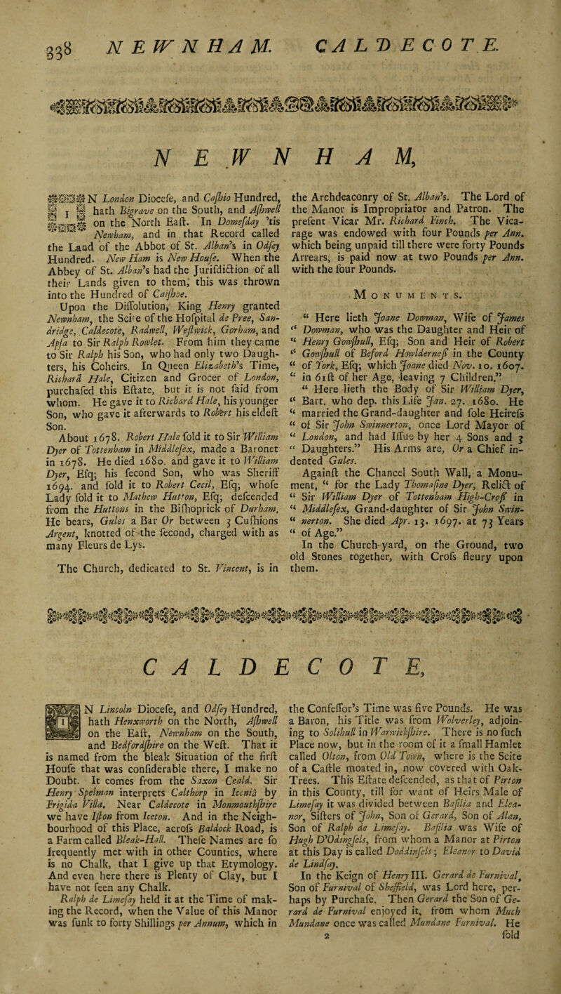 N E W N HAM, gffiUjgN London Diocefe, and Caffoio Hundred, pjjj j pf hath Bigrave on the South, and Afhwell on tlie North Eaft. In Domsfday 'cis 1 **** Newham, and in that Record called the Land of the Abbot of St.. Alban7s in Odfey Hundred. New Ham is New Houfe. When the Abbey of St. Alban*s had the Jurifditlion of all their Lands given to them, this was thrown into the Hundred of Caifljoe. Upon the Diffolution, King Henry granted Newnham, the Scire of the Hofpital de Free, San- dridge, Caldecote, Radtvell, Wejlwick, Gorham, and to Sir Ralph Rowlet. From him they came to Sir Ralph his Son, who had only two Daugh¬ ters, his Coheirs. In Queen Elizabeth's Time, Richard Hale, Citizen and Grocer of London, purchafed this Eftate, but it is not faid from whom. He gave it to Richard Hale, his younger Son, who gave it afterwards to Rob'ert his eldeft Son. e _ , About 1678. Robert Hale fold it to Sir William Dyer of Tottenham in Middlesex, made a Baronet in 1678. He died 1680. and gave it to William Dyer, Efq; his fecond Son, who was Sheriff 1694. and fold it to Robert Cecil, Efq; whofe Lady fold it to Matherv Hatton, Efq; defcended from the Huttons in the Bifhoprick of Durham. He bears, Gules a Bar Or between 3 Cushions Argent, knotted of the fecond, charged with as many Fleurs de Lys. The Church, dedicated to St. Vincent, is in the Archdeaconry of St. Alban's. The Lord of the Manor is Impropriator and Patron. The prefent Vicar Mr. Richard Finch. The Vica¬ rage was endowed with four Pounds per Ann. which being unpaid till there were forty Pounds Arrears, is paid now at two Pounds per Ann. with the four Pounds. Monuments. “ Here lieth Joane Dowman, Wife of James (S Dowman, who was the Daughter and Heir of t£ Henry Gowfhull, Efq; Son and Heir of Robert <c Gowjhull of Beford Howldernejs in the County “ of fork, Efq; which Joane died Nov. 10. 1607. u in 61 ft of her Age, leaving 7 Children” “ Here lieth the Body of Sir William Dyer, 11 Bart, who dep. this Life Jan. 27. 1680. He ££ married the Grand-daughter and foie Heirefs <c of Sir John Swinnerton, once Lord Mayor of u London, and had Iffue by her 4 Sons and j “ Daughters.” His Arms are. Or a Chief in¬ dented Gules. Againft the Chancel South Wall, a Monu¬ ment, “ for the Lady Thomafme Dyer, Reli£l of “ Sir William Dyer of Tottenham High-Croff in ££ Middlefex, Grand-daughter of Sir John Swin- “ nerton. She died Apr. 13. 1697. at 73 Years “ of Age.” In the Church-yard, on the Ground, two old Stones together, with Crofs fleury upon them. CALDECOTE, N Lincoln Diocefe, and Odfey Hundred, hath Henxworth on the North, Afbwe/l on the Eaft, Newnham on the South, and Bedfordshire on the Weft. That it is named from the bleak Situation of the firft Houfe that was confiderable there, I make no Doubt. It comes from the Saxon Ceald. Sir Henry Spelman interprets Calthorp in Icenid by Frigida Villa. Near Caldecote in Monmouthfhire we have Iflon from Iceton. And in the Neigh¬ bourhood of this Place, acrofs Baldock Road, is a Farm called Bleak-Hall. Thefe Names are fo .frequently met with in other Counties, where is no Chalk, that I give up that Etymology. And even here there is Plenty of Clay, but I have not feen any Chalk. Ralph de Limefay held it at the Time of mak¬ ing the Record, when the Value of this Manor was funk to forty Shillings per Annum, which in the Confeffor’s Time was five Pounds. He was a Baron, his Title was from Wolverley, adjoin¬ ing to Solihull in WarwickJJoire. There is no fuch Place now, but in the room of it a fmall Hamlet called Olton, from Old Town, where is the Scite of a Caftle moated in, now covered with Oak- Trees. This Eftate defcended, as that of Fir ton in this County, till for want of Heirs Male of Limefay it was divided between Bafdia and Elea¬ nor, Sifters of John, Son of Gerard, Son of Alan, Son of Ralph de Limefay. Baflia was Wife of Hugh D'Odmgfels, from whom a Manor at Pirton at this Day is called Doddinfels; Eleanor to David de Lindfay. In the Keign of Henry III. Gerard de Fur nival. Son of Furnival of Sheffield, was Lord here, per¬ haps by Purchafe. Then Gerard the Son of Ge¬ rard de Furnival enjoyed it, from whom Much Mundane once was called Mundane Furnival. He 2 fold