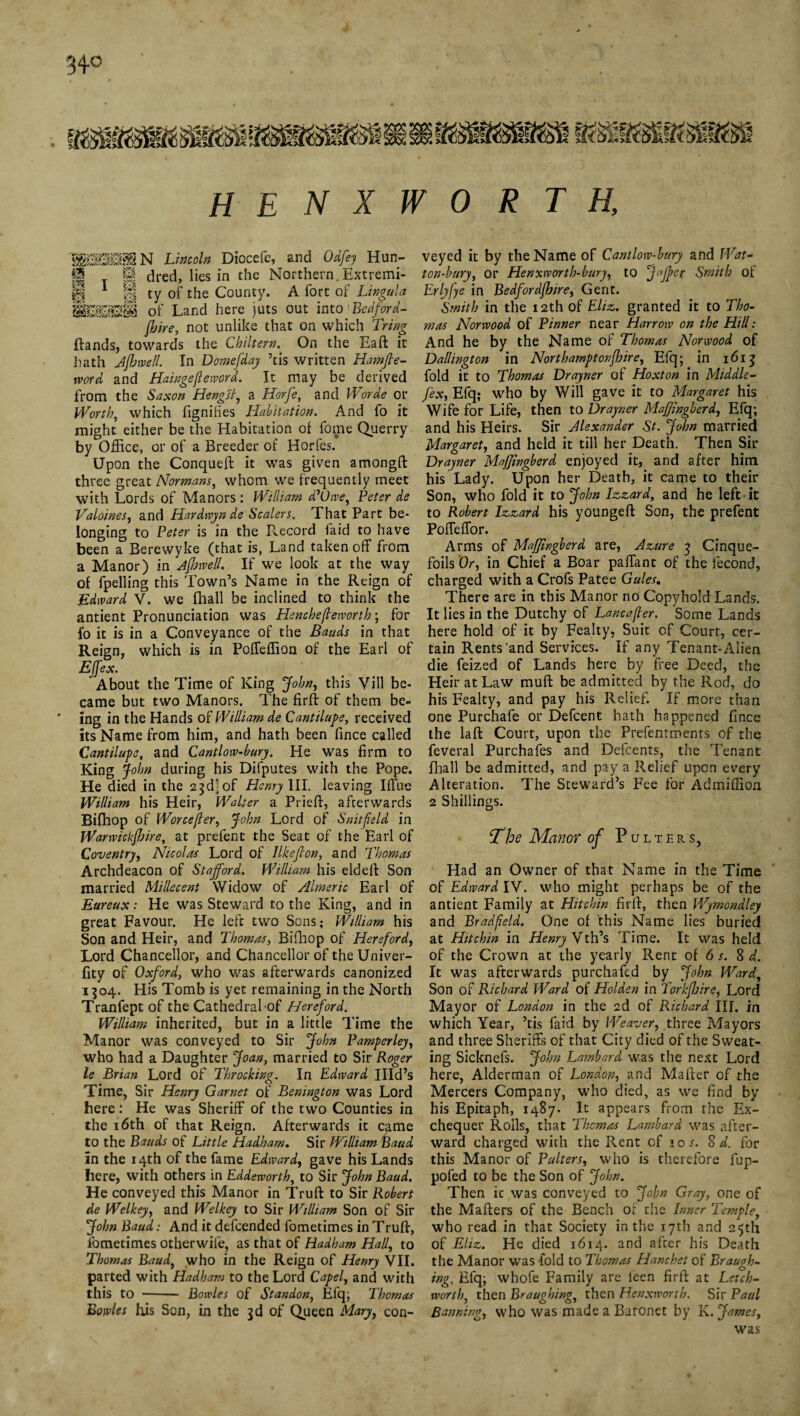 34° HE NXWORT H, 1SHN Iwwfo Diocefe, and Odfey Hun- f| T If dred, lies in the Northern.Extremi- |r| 1 P ty of the County. A fort of Lingula mmm of Land here juts out into Bedford- (hire, not unlike that on which Tring ftands, towards the Chiltern. On the Eaft it hath Afhwell. In Dornefday ’tis written Hamfle- word and Haingejleword. It may be derived from the Saxon Hengll, a Horfe, and iVorde or Worth, which figniHes Habitation. And fo it might either be the Habitation of fome Querry by Office, or of a Breeder of Horfes. Upon the Conqueft it was given amongft three great Normans, whom we frequently meet with Lords of Manors : William ddOwe, Peter de Valoines, and Hardwyn de Scalers. That Part be¬ longing to Peter is in the P^ecord laid to have been a Berewyke (that is, Land taken off from a Manor) in AjhwelL If we look at the way of fpelling this Town’s Name in the Reign of Edward V. we fhall be inclined to think the antient Pronunciation was Hencheffeworth; for fo it is in a Conveyance of the Bauds in that Reign, which is in PofTeffion of the Earl of Effex. About the Time of King John, this Vill be¬ came but two Manors. The firft of them be¬ ing in the Hands of William de Cantilupe, received its Name from him, and hath been fince called Cantilupe, and Cantlow-bury. He was firm to King John during his Difputes with the Pope. He died in the 23d] of Henry III. leaving Iffue William his Heir, Waller a Priefl, afterwards Bifhop of Worceffer, John Lord of Snitfeld in Warwickfhire, at prefent the Seat of the Earl of Coventry, Nicolas Lord of likeff on, and Thomas Archdeacon of Stafford. William his eld eft Son married Millecent Widow of Aimeric Earl of Eureux: He was Steward to the King, and in great Favour. He left two Sons; William his Son and Heir, and Thomas, Bifhop of Hereford, Lord Chancellor, and Chancellor of theUniver- fity of Oxford, who was afterwards canonized 1504. His Tomb is yet remaining in the North Tranfept of the Cathedral of Hereford. William inherited, but in a little Time the Manor was conveyed to Sir John Pamperley, who had a Daughter Joan, married to Sir Roger le Brian Lord of Throcking. In Edward Illd’s Time, Sir Henry Garnet of Benington was Lord here: He was Sheriff of the two Counties in the 16th of that Reign. Afterwards it came to the Bauds of Little Hadham, Sir William Baud in the 14th of the fame Edward, gave his Lands here, with others in Eddeworth, to Sir John Baud. He conveyed this Manor in Truft to Sir Robert de Welkey, and Welkey to Sir William Son of Sir John Baud: And it defcended fometimes in Truft, fometimes otherwife, as that of Hadham Hall, to Thomas Baud, who in the Reign of Henry VII. parted with Hadham to the Lord Capel, and with this to --- Bowles of Standon, Efq; Thomas Bowles his Son, in the 3d of Queen Mary, con¬ veyed it by the Name of Cantlow-bury and Wat- ton-bury, or Henxworth-bury, to Joffer Smith of Erlyfye in Bedfordjbire, Gent. Smith in the 12th of Eliz. granted it to Tho¬ mas Norwood of Pinner near Harrow on the Hill: And he by the Name of Thomas Norwood of Da/lington in Northamptonfhire, Eiq; in 1613 fold it to Thomas Drayner of Hoxton in Middle- fex, Efq; who by Will gave it to Margaret his Wife for Life, then to Drayner Maffingberd, Efq; and his Heirs. Sir Alexander St. John married Margaret, and held it till her Death. Then Sir Drayner Maffingberd enjoyed it, and after him his Lady. Upon her Death, it came to their Son, who fold it to John Izzard, and he left it to Robert Izzard his youngeft Son, the prefent Poffeffor. Arms of Maffingberd are, Azure 3 Cinque¬ foils Or, in Chief a Boar paffant of the fecond, charged with a Crofs Patee Gules. There are in this Manor no Copyhold Lands. It lies in the Dutchy of Lancafler. Some Lands here hold of it by Fealty, Suit of Court, cer¬ tain Rents‘and Services. If any Tenant-Alien die feized of Lands here by free Deed, the Heir at Law muft be admitted by the Rod, do his Fealty, and pay his Relief. If more than one Purchafe or Defcent hath happened fince the la ft Court, upon the Prefenrments of the feveral Purchafes and Defcents, the Tenant fhall be admitted, and pay a Relief upon every Alteration. The Steward’s Fee for Admiffion 2 Shillings. The Manor of Pulters, Had an Owner of that Name in the Time of Edward IV. who might perhaps be of the antient Family at Hitchin firft, then Wymondley and Bradfeld. One of this Name lies buried at Hitchin in Henry \th’s Time. It was held of the Crown at the yearly Rent of 6 s. 8 d. It was afterwards purchafed by John Ward, Son of Richard Ward of Holden in Torkjhire, Lord Mayor of London in the 2d of Richard III. in which Year, ’tis faid by Weaver, three Mayors and three Sheriffs of that City died of the Sweat¬ ing Sicknefs. John Lombard was the next Lord here, Alderman of London, and Mafter of the Mercers Company, who died, as we find by his Epitaph, 1487. It appears from the Ex¬ chequer Rolls, that Thomas Lombard was after¬ ward charged with the Rent cf 10 s. S d. for this Manor of Pulters, who is therefore fup- pofed to be the Son of John. Then ic was conveyed to John Gray, one of the Mafters of the Bench of the Inner Templey who read in that Society in the 17th and 25th of Eliz. He died 1614. and after his Death the Manor was -fold to Thomas Hanchet of Braugh- ing, Efq; whofe Family are ieen firft at Letch- worth, then Braughing, then Henxworih. Sir Paul Banning, who was made a Baronet by K. James, was