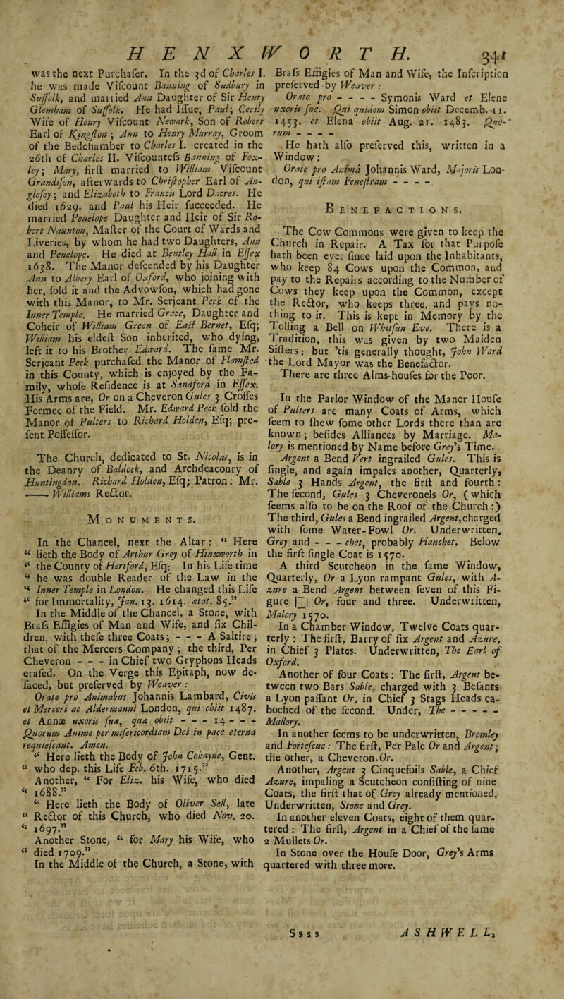was the next Purchafer. In the 3d of Charles I. Brafs Effigies of Man and Wife, the Infcription he was made Vifcount Banning of Sudbury in preferved by Weaver: Suffolk, and. married Ann Daughter of Sir Henry Orate pro - - - - Symonis Ward et Elene Glemham of Suffolk. He had Iffue, Paul; Cecily uxoris fue. Out quidem Simon obiit Decernb. -n. Wife of Henry Vifcount Newark, Son of Robert 1455. et Elena obiit Aug. 21. 1483. Qgo-‘ Earl of Kjngfton ; Ann to Henry Murray, Groom rum- of the Bedchamber to Charles I. created in the He hath alfo preferved this, written in a 26th of Charles II. Vifcountefs Banning of Fox* Window: ley; Mary, firft married to William Vifcount Orate pro Animd Johannis Ward, Mfforis Lon- Grandifon, afterwards to C hr iff op her Earl of An¬ gle fey ; and Elizabeth to Francis Lord Dacres. He died 1629. and Paul his Heir fucceeded. He married Penelope Daughter and Heir of Sir Ro¬ bert Naunt on, Mafter of the Court of Wards and don, qui iff am Fenejlram - - - - B ENEFACTIONSj The Cow Commons were given to keep the Williams Re£tor. Monuments. Liveries, by whom he had two Daughters, Ann Church in Repair. A Tax for that Purpofe and Penelope. He died at Bentley Hall in EJfex hath been ever fince laid upon the Inhabitants, 1638. The Manor defcended by his Daughter who keep 84 Cows upon the Common, and Ann to Albery Earl of Oxford, who joining with pay to the Repairs according to the Number of her, fold it and the Advowfon, which had gone Cows they keep upon the Common, except with this Manor, to Mr. Serjeant Peck of the the Redtor, who keeps three, and pays no- Inner Temple. He married Grace, Daughter and thing to it. This is kept in Memory by the Coheir of William Green of East Bernet, Efq; Tolling a Bell on Whitfun Eve. There is a William his eldeft Son inherited, who dying, Tradition, this was given by two Maiden left it to his Brother Edward. The fame Mr. Sifters; but ’tis generally thought, John Ward Serjeant Peck purchafed the Manor of Flamffed the Lord Mayor was the Benefactor, in this County, which is enjoyed by the Fa- There are three Alms-houfes for the Poor, mily, whofe Refidence is at Sandford in EJfex. His Arms are, Or on a Cheveron Gules 3 Croffes In the Parlor Window of the Manor Houfe Formee of the Field. Mr. Edward Peck fold the of Pullers are many Coats of Arms, which Manor of Pullers to Richard Holden, Efq; pre- leem to fhew fome other Lords there than are fent PofTeffor. known; befides Alliances by Marriage. Ma¬ lory is mentioned by Name before Grey's Time. The Church, dedicated to St. Nicolas, is in Argent a Bend Vert ingrailed Gules. This is the Deanry of Raldock, and Archdeaconry of fingle, and again impales another, Quarterly, Huntingdon. Richard Holden, Efq; Patron: Mr. Sable 3 Hands Argent, the firft and fourth: The fecond, Gules 3 Cheveronels Or, (which feems alfo to be on the Roof of the Church :) The third, Gules a Bend ingrailed Argent,charged with fome Water-Fowl Or. Underwritten, In the Chancel, next the Altar : u Here Grey and - - - chet, probably Hanchet. Below “ lieth the Body of Arthur Grey of Hinxworth in the firft fingle Coat is 1570. t{ the County of Hertford, Efq; In his Life-time A third Scutcheon in the fame Window, <£ he was double Reader of the Law in the Quarterly, Or-a Lyon rampant Gules, with A- “ Inner Temple in London. He changed this Life zure a Bend Argent between feven of this Fi- “ for Immortality, Jan. 13. 1614. atat.8 5.” gure f~[ Or, four and three. Underwritten, In the Middle of the Chancel, a Stone, with Malory 1570. Brafs Effigies of Man and Wife, and fix Chil- In a Chamber Window, Twelve Coats quar- dren, with theie three Coats; - - - A Saltire ; terly : The firft, Barry of fix Argent and Azure, that of the Mercers Company ; the third, Per in Chief 3 Plates. Underwritten, The Earl of Cheveron-in Chief two Gryphons Heads Oxford. erafed. On the Verge this Epitaph, now de* Another of four Coats: The firft, Argent be- faced, but preferved by Weaver: tween two Bars Sable, charged with 3 Befants Orate pro Animabus Johannis Lambard, Civ is a Lyon paffant Or, in Chief 3 Stags Heads ca- et Merceri ac Aldermanni London, qui obiit 1487. boched of the fecond. Under, The. et Annas uxoris fua, qua obiit - — 14-Mallory. Quorum Anime per mifericordiam Dei in pace eterna ln another feems to be underwritten, Bromley requiefcant. Amen. and Fortefcue: The firft, Per Pale Or and Argent; “ Here lieth the Body of John Cokayne, Gent, the other, a Cheveron.Or. “ who dep. this Life Feb. 6th. 1715.” / Another, Argent 3 Cinquefoils Sable, a Chief Another, “ For Eliz. his Wife, who died Azure, impaling a Scutcheon confifting of nine <£ 1688.” Coats, the firft that of Grey already mentioned, “ Here lieth the Body of Oliver Sell, late Underwritten, Stone and Grey. “ Reftor of this Church, who died Nov. 20. In another eleven Coats, eight of them quar- “ 1697.” _ tered : The firft, Argent in a Chief of the fame Another Stone, “ for Mary his Wife, who 2 Mullets Or. “ died 1709.” In Stone over the Houfe Door, Grey*s Arms In the Middle of the Church, a Stone, with quartered with three more. S s s s A S H W E L L>