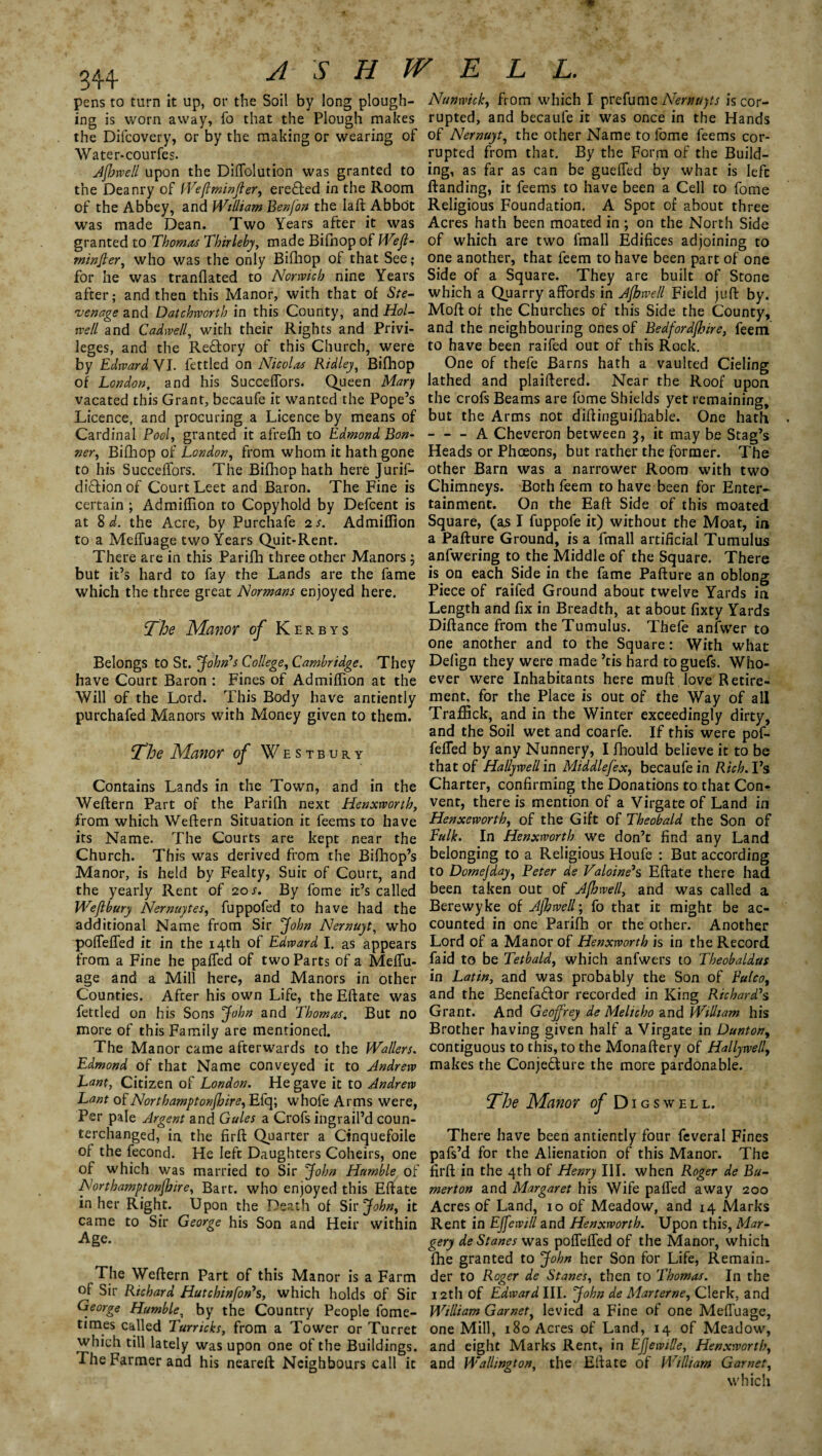 pens to turn it up, or the Soil by long plough- Nunwick, from which I prefume Nernujts is cor¬ ing is worn away, fo that the Plough makes rupted, and becaule it was once in the Hands the Difcovery, or by the making or wearing of of Nernuyt, the other Name to fome feems cor- Water-courfes. rupted from that. By the Form of the Build- Afbwell upon the Diffolution was granted to ing, as far as can be gueffed by what is left the Deanry of fVeflminfter, ereCted in the Room Banding, it feems to have been a Cell to fome of the Abbey, and William Benfon the laft Abbot Religious Foundation. A Spot of about three was made Dean. Two Years after it was Acres hath been moated in ; on the North Side granted to Thomas Thirleby, made Bifhop of Weft- of which are two fmall Edifices adjoining to rninjler, who was the only Bifhop of that See; one another, that feem to have been part of one for he was tranflated to Norwich nine Years Side of a Square. They are built of Stone after; and then this Manor, with that of Ste- which a Quarry affords in Ajhwell Field juft by. venage and Datchrvorth in this County, and Hoi- Moft of the Churches of this Side the County, well and Cadwell, with their Rights and Privi- and the neighbouring ones of Bedford/hire, feem leges, and the ReCtory of this Church, were to have been raifed out of this Rock, by Edward VI. fettled on Nicolas Ridley, Bifhop One of thefe Barns hath a vaulted Cieling of London, and his Succeffors. Queen Mary lathed and plaiftered. Near the Roof upon vacated this Grant, becaufe it wanted the Pope’s the crofs Beams are fome Shields yet remaining. Licence, and procuring a Licence by means of but the Arms not diftinguifhable. One hath Cardinal Pool, granted it afrefh to Edmond Bon- - - - A Cheveron between 3, it may be Stag’s ner, Bifhop of London, from whom it hath gone Heads or Phoeons, but rather the former. The to his Succeffors. The Bifhop hath here Jurif- other Barn was a narrower Room with two diCtion of Court Leet and Baron. The Fine is Chimneys. Both feem to have been for Enter- certain ; Admiftion to Copyhold by Defcent is tainment. On the Eaft Side of this moated at 8^. the Acre, by Purchafe 2 s. Admiftion Square, (as I fuppofe it) without the Moat, in to a Mefluage two Years Quit-Rent. a Pafture Ground, is a fmall artificial Tumulus There are in this Parifh three other Manors ; anfwering to the Middle of the Square. There but it’s hard to fay the Lands are the fame is on each Side in the fame Pafture an oblong which the three great Normans enjoyed here. Piece of raifed Ground about twelve Yards in Length and fix in Breadth, at about fixty Yards The Manor of Kerbys Diftance from the Tumulus. Thefe anfwer to one another and to the Square: With what Belongs to St. John’s College, Cambridge. They Defign they were made ’tis hard to guefs. Who- have Court Baron : Fines of Admiftion at the ever were Inhabitants here muft love Retire- Will of the Lord. This Body have antiently ment, for the Place is out of the Way of all purchafed Manors with Money given to them. Traffick, and in the Winter exceedingly dirty, and the Soil wet and coarfe. If this were pof- The Manor of Westbury feffed by any Nunnery, I fhould believe it to be that of Hallywell'm Middlefex, becaufe in Rich. Vs Contains Lands in the Town, and in the Charter, confirming the Donations to that Con- Weftern Part of the Parifh next Henxworth, vent, there is mention of a Virgate of Land in from which Weftern Situation it feems to have Henxeworth, of the Gift of Theobald the Son of its Name. The Courts are kept near the Fulk, In Henxworth we don’t find any Land Church. This was derived from the Bifhop’s belonging to a Religious Houfe : But according Manor, is held by Fealty, Suit of Court, and to Domejday, Peter de Valoine’s Eftate there had the yearly Rent of 20 s. By fome it’s called been taken out of Afhwe/l, and was called a Wejlbury Nernuytes, fuppofed to have had the Berewyke of JjhwelT, fo that it might be ac- additional Name from Sir John Nernuyt, who counted in one Parifh or the other. Another poftefled it in the 14th of Edward I. as appears Lord of a Manor of Henxworth is in the Record from a Fine he pafled of two Parts of a Meftu- Lid to be Tetbald, which anfwers to Theobaldus age and a Mill here, and Manors in other in Latin, and was probably the Son of Pulco, Counties. After his own Life, the Eftate was and the Benefactor recorded in King Richard’s fettled on his Sons John and Thomas. But no Grant. And Geoffrey de Melicho and William his more of this Family are mentioned. Brother having given half a Virgate in Dunton, The Manor came afterwards to the Wallers, contiguous to this, to the Monaftery of Hallywell, Edmond of that Name conveyed it to Andrew makes the Conjecture the more pardonable. Lant, Citizen of London. He gave it to Andrew Lant of Northamptonjhire, Efq; whofe Arms were, ‘The Manor of Digswell, Per pale Argent and Gules a Crofs ingraft’d coun- terchanged, in the firft Quarter a Cinquefoile There have been antiently four feveral Fines of the fecond. He left Daughters Coheirs, one pafs’d for the Alienation of this Manor. The of which was married to Sir John Humble of firft in the 4th of Henry III. when Roger de Bu- Nortbamptonjbire, Bart, who enjoyed this Eftate merton and Margaret his Wife pafled away 200 in her Right. Upon the Death ol Sh’John, it Acres of Land, 10 of Meadow, and 14 Marks came to Sir George his Son and Heir within Rent in Effewill and Henxworth. Upon this, Mar- -Age. gery de Stanes was poftefled of the Manor, which fhe granted to John her Son for Life, Remain- The Weftern Part of this Manor is a Farm der to Roger de Stanes, then to Thomas. In the of Sir Richard Hutchinfon’s, which holds of Sir 12th of Edward III. John de Marterne, Clerk, and George Humble, by the Country People fome- William Garnet, levied a Fine of one Mefluage, times called Turricks, from a Tower or Turret one Mill, 180 Acres of Land, 14 of Meadow, which till lately was upon one of the Buildings, and eight Marks Rent, in Ejjewille, Henxworth, The Farmer and his neareft Neighbours call it and Wallington, the Eftate of William Garnet, which