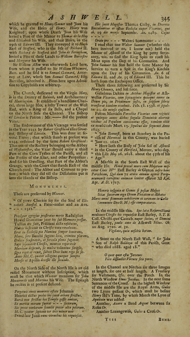 which he granted to Henry Garnet and 'Joan his Wife, and the Heirs of Henry. Henry was Knighted ; upon whole Death Joan his Wife levied a Fine of this Manor to Thomas de la Hay and Elizabeth his Wife, and their Heirs, in the 19th of Edward III. They conveyed it to Hugh Earl of Stafford, who in the 8th of Richard II. with Richard de Stafford and John de Feringham, levied a Fine of thefe Lands to William Burceflre and Margaret his Wife. Sir William Abion was afterwards Lord here, from whom it pa fled to Sir William Whitmore, Bart, and he fold it to Samuel Gatward, Attor¬ ney at Law, whofe Son Samuel Gatward, Efq; Barrifter, inherited it. Fines here upon Admif- iion to Copyholds are arbitrary. The Church, dedicated to the Virgin Mary, is in the Deanry of Baldock, and Archdeaconry of Huntingdon. It confifts of a handfdme Chan¬ cel, three large Ifles, a lofty Tower at the Weft End, with a Ring of fix Bells, and a Chapel on the North Side the Chancel. The Bifhop of London is Patron : Mr.-- Bed the prefent Vicar. The Endowmentof this Vicarage was fettled in the Year 1241 by Robert Groflhead alias Grout- hed, Bifhop of Lincoln. This was done at fe- veral Times; that which ftands at prefent was 1244. ordained by the fame Robert Groflhead: That out of the Rectory belonging to the Abbey of Weflminfler, the Vicar fhould enjoy a third Part of the CornTythes of the Parifh, and all the Profits of the Altar, and other Perquifites : And for his Dwelling, that Part of the Abbot’s Grange, with the Court that ftands Eaft of the Church-yard : The Abbot and Convent to pre¬ fent; which they did till the Diflolution put it into the Hands of the Bifhop. Monuments. Thefe are preferved by Weaver. ct Of yowr Cheritie fey for the Soul of Eli- “ zabeth Aunflel a Pater-nofter and an Ave. “-1511.” Presbyter egregius proflratus morte Radulphus Howel Gramaticus facet hie fub Marmoreprejfus. Tullius ore fait, Prifciani dicta refolvens, Midtos inflruxit in Chrifo vota revolvens. Erat in Ecclejid pia Numina femper honorans. Mane, fero Bacchi fugiens loca, crimina plorans, Dulcia frufiravit, et fercula plena fugavit. Sape jejunavit Chriflo, mentem reparavit Mundum defpexit, fic multa volumina feripfit, Qrta regit et rexit, falvet Deus hunc rogo fic fit. Anr/o Mil. C. quater odogeno quoque fumpto Menfis et Aprilis deceffit ille fecundo. On the North Side of the North Ifle is an old raifed Monument without Infcription, which muft be that which Weaver mentions for John Henxworth and Martina his Wife. The Epitaph he recites is at prefent defaced. Very etuis annis memores eflote Johannis Henrici diet us proles hie facet arbore firiffus. Bursli non fir ictus hoc Templo geffit amicus, Et merit is morum faerat - - - fociorum, Sic prece verborum fcandit precor alta polorum. M. C. quater feptenis ter tres minor uno Prirnd luce Junii nunc vermibus hie requiefeit. Hie facet Magi ft er Thomas Colby, in Dscretis Baccalaureus et iftius Ecclefla nupsr Vicariust qui ob. 19 die menfis Septembr. An. 1489. Cufus Orate pro-Walteri Sommoner- I read that one Walter Sumner (whether this here interred or no, I know not) held the Manor of Afhwed of the King by petty Serje- anty, viz. to find the King Spits to roaft his Meat upon the Day of his Coronation. And John Sumner his Son held the fame Manor by Service to turn a Spit in the King’s Kitchin upon the Day of his Coronation. An. 6 of Edward II. and An. 35 of Edward III. This he hath from the Exchequer Office. Thefe three following are preferved by Sir Henry Chauncy, and loft fince. Gulielmus Dakins in Artibus Magifer et Afli- welliae Vicarius, cum feptuaginta qumque annos in Deum pie, in Vroximum fujle, in feipfum fobrie tranflerat tandem occubuit. Feb. 18. 1598. et fepuL tus 20. die menfis ejufdem. Fulcus Martialis Parochia Vicarius cum viginii et quinque annos diebus flngulis Dominicis alternis vicibus ad Populum con cion at us e(fety tandem obi it ex occulta tabe Mart. 15. fepultus die fequenti Anno 1623. ,£ John Bownefl, born at Stonebury in the Pa* ie rifh of Hormead in this County, was buried 4< June 11. 1622.” “ Here lieth the Body of John Sell of Afhwell “ in the County of Hertford, Mercer, who dep. “ this Life May 26. 1618. about the 55th of his “ Age.” A Marble in the South Eaft Wall of the middle Ifle, Hand procul muro cum Majorum mff cetur Cinis Mfui Eaft Barley de Glyton infra hanc Paroebiam, Qui dum 7 2 at at is annum ageret Perip¬ neumonia correptus ammam leniter efflavit XI Kfl. Apr. A. D. 1717. Honoris infignia et Genus fi p off as Hofpes Scias finceram erga Deum Pietatem et illibatos Mores omni femmate nobiliorem ei coroham in Qcelis (annuente Deo 0. M-) effe comparaturos. In the middle Ifle this. Spe lata Refurretfionis me diant e Chriflo hie requiefeit Eaft Barley, S. T. B. Coll. Chrifti apud Cantab, nuper focius, et Domini Eaft Barley, paulo ante de Afhwell Filius, Ob, 20 Aug. 1720. at. 32. Vigilate, quia neffitis horam. A Stone on the North Eaft Wall, <c for John f£ Son of Ralph Baldwyn of this Parifh, Gent. “ who died 1688. aged 18.” 0 quot quot eflis Juvenes Fato dijjimiles Virtute fftis pares. In the Chancel are Nitches for three Images at length, for one at half length. A Treafury for Veftments, ifle. over the Porch. In the North Window Dnus Jacobus. In the next fome Sentences of the Creed. In the higheft W indo w of the middle Ifle are the Royal Arms, Gules two Lyons paflant Or, which muft be before Henry lid’s Time, by whofe Match the Lyon of Aquitain was added. Another, Azure a Bend Argent between fix Rofes Or. Another Lozengewife, Gules a Crofs Or. T t 11 Bene-