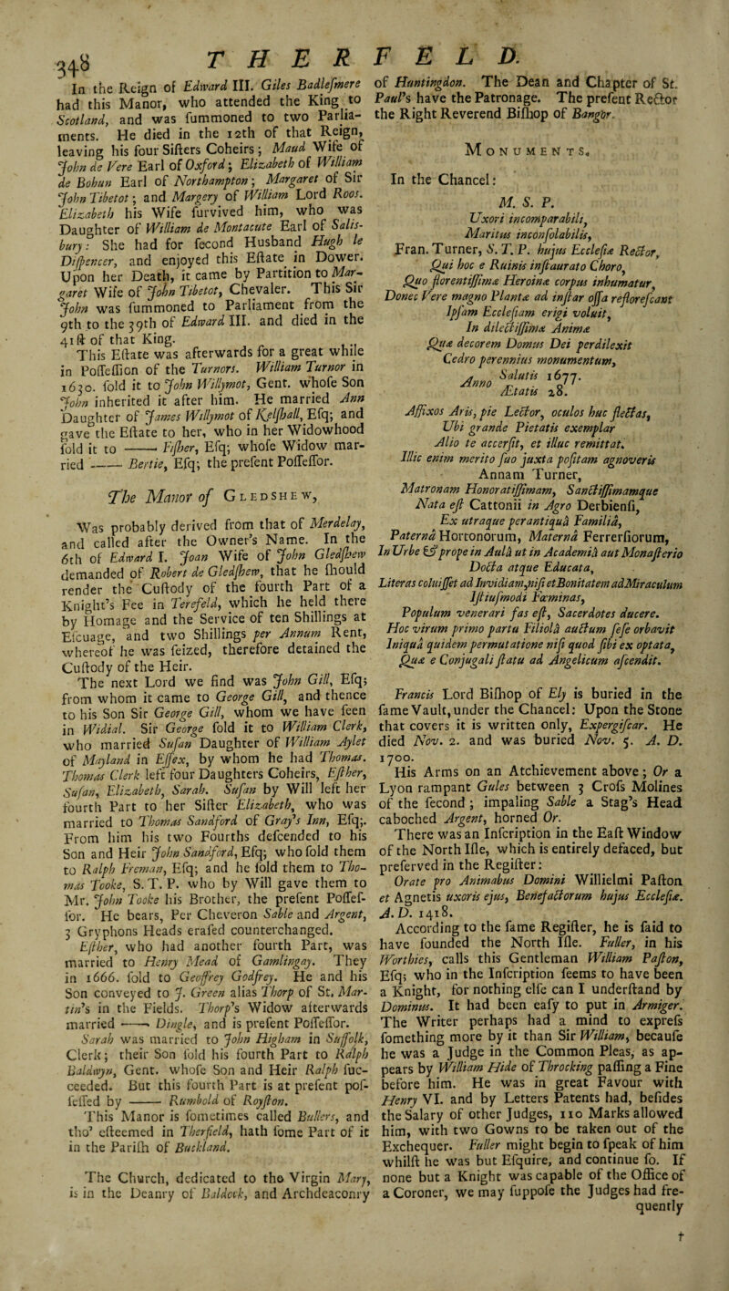 In the Reign of Edward III. Giles Badleftmere had this Manor, who attended the King to Scotland, and was fummoned to two Parlia¬ ments. He died in the 12th of that Reign, leaving his four Sifters Coheirs; Maud Wife of John de Vere Earl of Oxford; Elizabeth of William de Bohun Earl of Northampton; Margaret of Sir John Tibetot; and Margery of William Lord Root. Elizabeth his Wife furvived him, who was Daughter of William de Montacute Earl of Salis¬ bury. She had for fecond Husband Hugh le Ditfencer, and enjoyed this Eftate in Dower. Upon her Death, it came by Partition to Mar¬ garet Wife of John Tibetot, Chevaler. This Sir John was fummoned to Parliament from the ^th to the 39th of Edward III. and died in the 41ft of that King. This Eftate was afterwards for a great while in Poffeffion of the Tumors. William Tumor in 1630. fold it to John Willymot, Gent, whofe Son John inherited it after him. He married Ann Daughter of James Willymot of Kjljhall^Efq; and gave the Eftate to her, who in her Widowhood fold it to Fijher, Efq; whofe Widow mar¬ ried --Bertie, Efq; the prefent PoiTeftor. The Manor of Gledshew, Was probably derived from that of Merdelay, and called after the Owner’s Name. In the 6th of Edward I. Joan Wife of John G led few demanded of Robert de Gledfhew, that he fhould render the Cuftody of the fourth Part of a Knight’s Fee in Terefeld, which he held there by Homage and the Service of ten Shillings at Eicuage, 'and two Shillings per Annum Rent, whereof he was feized, therefore detained the Cuftody of the Heir. The next Lord we find was John GUI, Efq; from whom it came to George Gill, and thence to his Son Sir George Gill, whom we have feen in Widial. Sir George fold it to William Clerk, who married Sufan Daughter of William Jylet of Mayland in Effex, by whom he had Thomas. Thomas Clerk left four Daughters Coheirs, Eft her, Sufan, Elizabeth, Sarah. Sufan by Will left her fourth Part to her Sifter Elizabeth, who was married to Thomas Sandford of Gray’s Inn, Efq;. From him his two Fourths defcended to his Son and Heir John Sandford, Efq; who fold them to Ralph Freman, Efq; and he fold them to Tho¬ mas Tooke, S. T. P. who by Will gave them to Mr. John Tooke his Brother, the prefent Poftef- for. He bears, Per Cheveron Sable and Argent, 3 Gryphons Heads erafed counterchanged. Eft her, who had another fourth Part, was married to Henry Mead of Gamlingay. They in 1666. fold to Geoffrey Godfrey. He and his Son conveyed to J. Green alias Thorp of St, Mar¬ tin’s in the Fields. Thorp’s Widow afterwards married Dingle, and is prefent Pofteffor. Sarah was married to John Higham in Suffolk, Clerk; their Son fold his fourth Part to Ralph Baldwyn, Gent, whofe Son and Heir Ralph fuc- ceeded. But this fourth Part is at prefent pof- fefted by - Rumbold of Royfton. This Manor is fometimes called Bullers, and tho’ efteemed in Therfeld, hath lome Part of it in the Parifti of Buc bland. The Church, dedicated to tho Virgin Mary, is in the Deanry of Balded', and Archdeaconry of Huntingdon. The Dean and Chapter of St. Paul’s have the Patronage. The prefent Reftor the Right Reverend Bifhop of Bangor. Monuments, In the Chancel: M. S. P. Uxori incomparabihy Maritus inconfolabilis, Fran. Turner, A\ T. P. hujus Ecclefu Rector, Qui hoc e Ruinis inftaurato Chorof Quo florentiffima Heroina corpus inhumatur, Donee Vere magno Planta ad inftar off a reftorefcant Ipfam Ecclefiam erigi voluit, In dileflifftnm Animat Qua decorem Domus Dei perdilexit Cedro perennius monumentum, Amo &aJutis. l6J7- Ai.tatis 26. AfJxos Aris, pie Lector, oculos hue ftetfas, Ubi grande Pietatis exemplar Alio te accerftty et illuc remittat. Illic enim merit0 fuo juxta pofttam agnoveris Annam Turner, Matronam Honoratiffimam, Sanctifjimamque Nata eft Cattonii in Agro Derbienfi, Ex utraque perantiqud Familid, Paternd Hortonorum, Maternd Ferrerfiorum, In Ur be & prope in Aula ut in Academih aut Monafterio Dotia atque Educata, Liter as coluiffet ad Invidiamyiifi etBonitatem adMiraculum Iftiufmodi Fccminas, Populum venerari fas eft, Sacerdotes ducere. Hoc virum primo part a Fihold auclum fefe orbavit lniqua quidem permutatione nift quod ftbi ex optata, Qua e Conjugali ftatu ad Angelicum afeendit. Francis Lord Bilhop of Ely is buried in the fame Vault, under the Chancel: Upon the Stone that covers it is written only, Expergifcar. He died Nov. 2. and was buried Nov. 5. A. D. 1700. His Arms on an Atchievement above; Or a Lyon rampant Gules between 3 Crofs Molines of the fecond ; impaling Sable a Stag’s Head caboched Argent, horned Or. There was an Infcription in the Eaft Window of the North Ifle, which is entirely defaced, but preferved in the Regifter: Orate fro Animabus Domini Willielmi Pafton et Agnetis uxor is ejus, Benejaliorum hujus Ecclefi*. A. D. 1418. According to the fame Regifter, he is faid to have founded the North Ifle. Fuller, in his Worthies, calls this Gentleman William Pafton, Efq; who in the Infcription feems to have been a Knight, for nothing elfe can I underftand by Dominus. It had been eafy to put in Armiger. The Writer perhaps had a mind to exprefs fomething more by it than Sir William, becaufe he was a Judge in the Common Pleas, as ap¬ pears by William Hide of Throcking pafling a Fine before him. He was in great Favour with Henry VI. and by Letters Patents had, befides the Salary of other Judges, no Marks allowed him, with two Gowns to be taken out of the Exchequer. Fuller might begin to fpeak of him whilft he was but Efquire, and continue fo. If none but a Knight was capable of the Office of a Coroner, we may fuppofe the Judges had fre¬ quently