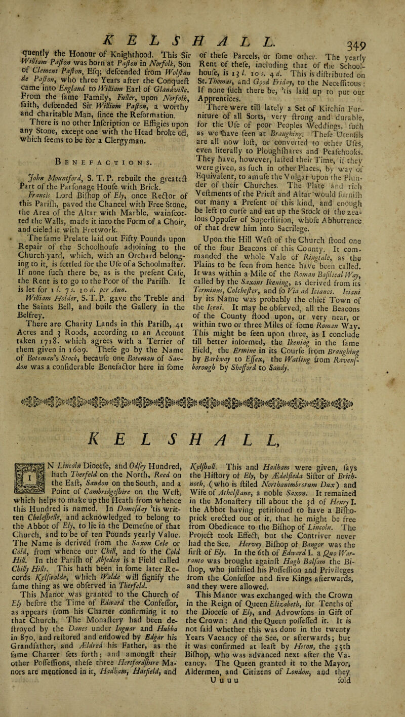 quently the Honour of Knighthood. This Sir William Paft on was born at P aft on in Norfolk, Son of Clement Pafton, Efq; defcended from Wolftan de P aft on, who three Years after the Conqueft came into England to William Earl of Glandville. From the fame Family, fuller, upon Norfolk, faith, defcended Sir William Pafton, a worthy and charitable Man, fince the Reformation. There is no other Infcription or Effigies upon any Stone, except one with the Head broke off, which feems to be for a Clergyman. Benefactions. John Mountford, S. T. P. rebuilt the greateft Part of the Parfonage Houfe with Brick. Francis Lord Biffiop of Ely, once Reftor of this Parifh, paved the Chancel with Free Stone, tiie Area of the Altar with Marble, wainfcot- ted the Walls, made it into the Form of a Choir, and cieled it with Fretwork. The fame Prelate laid out Fifty Pounds upon Repair of the Schoolhoufe adjoining to the Church yard, which, with an Orchard belong¬ ing to it, is fettled for the Ufe of a Schoolmafter. If none fuch there be, as is the prefent Cafe, the Rent is to go to the Poor of the Parifh. It is let for i l. 7 s. 10 d. per Ann. William Holder, S. T. P. gave the Treble and the Saints Bell, and built the Gallery in the Belfrey. There are Charity Lands in this Parifh, 41 Acres and 3 Roods, according to an Account taken 1718. which agrees with a Terrier of them given in 1609. Thefe go by the Name of Bote man’s Stocky becaufe one Boteman of San- don was a confiderable Benefa&or here in fome HALL. 349 of thefe Parcels, or fome other. The yearly Rent of thefe, including that of the School¬ houfe, is 13/. 10 s. 4 d. This is diftributed on St. Thomas, and Good Friday, to the Neceffitous: If none fuch there be, ’ris laid up to put out Apprentices. _ There were till lately a Set of Kitchin Fur¬ niture of all Sorts, very ftrong and durable, for the Ufe of poor Peoples Weddings, fuch as we rhave feen at Braughing. Thefe Utenffis are all now loft, or converted to other Ufes, even literally to Ploughfhares and Peafehooks! They have, however, lafted their Time, if they were given, as fuch in other Places, by way of Equivalent, to amufe the Vulgar upon the Plun¬ der of their Churches. The Plate and rich Veftments of the Prieft and Altar would furnifh out many a Prefent of this kind, and enough be left to curfe and eat up the Stock of the zea¬ lous Oppofer of Superftition, whofe Abhorrence of that drew him into Sacrilege. Upon the Hill Weft of the Church ftood one of the four Beacons of this County. It com¬ manded the whole Vale of Ringtale, as the Plains to be feen from hence have been called. It was within a Mile of the Roman Baftlical Way, called by the Saxons Ikening, as derived from its Terminus, Cole heft er, and fo Via ad Iciancs. Iciani by its Name was probably the chief Town of the Iceni. It may be obferved, all the Beacons of the County ftood upon, or very near, or within two or three Miles of fome Roman Way. This might be feen upon three, as I conclude till better informed, the Ikening in the fame Field, the Ermine in its Courfe from Braughing by Barkway to EJfex, the Watling from Ravenf- horough by Sbejford to Sandy. K E L SHALL, N Lincoln Diocefe, and Odfey Hundred, hath Therfeld on the North, Reed on the Eaft, Sandon on the South, and a Point of Cambridgeshire on the Weft, which helps to make up the Heath from whence this Hundred is named. In Domefday ’tis writ¬ ten Cheleftoelle, and acknowledged to belong to the Abbot of Ely, to lie in the Demefne of that Church, and to be of ten Pounds yearly Value. The Name is derived from the Saxon Cele or Cold, from whence our Chill, and fo the Cold Hill. In the Parifh of Jbjeden is a Field called Chilly Hills. This hath been in fome later Re¬ cords Kjlfwalde, which Jfalde will fignify the fame thing as we obferved in Therfeld. This Manor was granted to the Church of Ely before the Time of Edward the ConfefTor, as appears from his Charter confirming it to that Church. The Monaftery had been de- ftroyed by the Danes under Inguar and Hubba in 870, and reftored and endowed by Edgar his Grandfather, and /Eldred his Father, as the fame Charter fets forth; and amongft their other Poffeffions, thefe three Hertfordshire Ma¬ nors are mentioned in it, Hadhamr Hatfield, and Kjljhutl. This and Hadham were given, fays the Hiftory of Ely, by JEdelfleda Sifter of Brith- noth} (who is ftiled Northanimbrorum Dux) and Wife of Athelftane, a noble Saxon. It remained in the Monaftery till about the 3d of Henry I. the Abbot having petitioned to have a Bifho- prick erefted ouc of it, that he might be free from Obedience to the Bifhop of Lincoln. The Projed took Effeft, but the Contriver never had the See. Hervey Bifhop of Bangor was the firft: of Ely. In the 6th of Edward I. a Quo War¬ ranto was brought againft Hugh Balfam the Bi¬ fhop, who juftified his Pofleffion and Privileges from the ConfefTor and five Kings afterwards, and they were allowed. This Manor was exchanged with the Crown in the Reign of Queen Elizabeth, for Tenths of the Diocefe of Ely, and Advowfons in Gift of the Crown : And the Queen polTeffed it. It is not faid whether this was done in the twenty Years Vacancy of the See, or afterwards; but it was confirmed at leaft by Heton, the 35th Bifhop, who was advanced next after the Va¬ cancy. The Queen granted it to the Mayor, Aldermen, and Citizens of London, and they U u u u fold