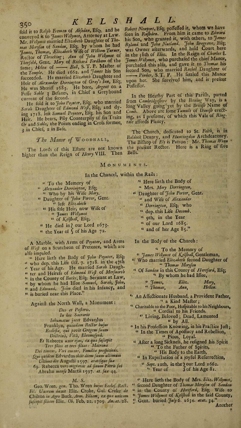 fold it to Ralph Freman of Abfeden, Efq*, and ho conveyed it to James Willymot, Attorney at Law. Mr. Wdlymut married Elizabeth Daughter of X/jo- mas Moryfon of Sandon, Efq; by whom he had James, Thomas, Elizabeth Wife of William Turner, Reef or of Throcking; Ann of John Willymot of Ther (eld, Gent. Mary of Richard Fordham of the fame; Helen of - Ball, S. T. P. Mafter of the Temple. He died 1662. and James his Son fucceeded. He married Elizabeth Daughter and Heir of Alexander Dorrington of Gray s Inn, Efq; He was Sheriff 1685. He bore, Argent on a Feife Sable 3 Befants, in Chief a Greyhound current of the fecond. He fold it to John Poynter, Efq; who married Sarah Daughter of Edmond Weft, Efq; and dy¬ ing 1718. left Samuel Poynter, Efq; his Son and Heir. He bears, Pily Counterpily of fix Traits Or and Sable, the Points ending in Crofs formee, 3 in Chief, 2 in Bafe. The Manor of Woodhall, The Lords of this Eftate are not known higher than the Reign o! Henry VIII. Then Robert Newport, Efq; poffeffed it, whom Wfi have feen in Rufljden. From him it came to Edward his Son, who granted it, with others, to James Ryland and John Nutland. John Brograve, Eiq; was Owner afterwards, and held Court here in the 38th of Eliz. In the Reign of Charles I. James Willymot, who purchafed the chief Manor, purchafed this alfo, and gave it to Thomas his fecond Son, who married Rachel Daughter or -.Binder, S.T. P. He fettled this Manor upon her. She furvived him, and is prefent Poffeffor. In the Heathy Part of this Parift), parted from Cambridgeshire by the Jkening Way, is a long Valley going‘yet by the Brittjb Name of Comb. Above are fome Tumuli of Danifh erect¬ ing, as I prefume, of which this Vale of Ring- tale affords Plenty. The Church, dedicated to St. Faith, is in Baldock Deanry, and Huntingdon Archdeaconry. The Bifhop of Ely is Patron : Mr. Thomas Wren 1 the prefent ReCtor. Here is a Ring of five Bells. Monuments. “ To the Memory of Alexander Dorrington, Efq; In the Chancel, within the Rails: “ Here lieth the Body of “ Mrs. Mary “ Who by his Wife Mary, « Daughter of John Porter, Gent, left Elizabeth “ His foie Heir, now Wife of “ James Willymot “ of Kfljhall, Efq;. « He died in? our Lord 1675. « the Year of \ °f his ASe 72* A Marble, with Arms of Poynter, and Arms of Weft on a Scutcheon of Pretence, which are alfo impaled. r _r “ Here lieth the Body of John Poynter, Eiq; tl who dep. this Life Off. y. 1718. in the 47^* Year of his Age. He married Sarah Daugh- “ ter and Heirefs of Edmond Weft of Mer[worth “ in the County of Bucks, Efq; Serjeant at Law, li by whom he had Iffue Samuel, Sarah, John, il and Edmund, John died in his Infancy, and « is buried near this Place.” Againft the North Wall, a Monument: Deo et Pofteris. In hoc Sacrario Inhum at us jacet Edvardus Franklyn, quondam Reef or huju-s Ecclcfu, qui pavit Gregem fuum Doff rind, Vita, Eleemofynd. Et Rebecca uxor eyus, ex qua fufeepit I res flios et tres ftlias: Matrona , Dei timens, Viri amans, Familia profticiens. Qui (juidem Edvardus obiit diem fuum altimum Ultimo die Augufti 1597. atatifque fua 69. Rebecca vero migravit ad finum Pdtris fui Abrahae Martii 1597. at.fua 44. M. S. Geo. Wren, gen. Tho. Wren hujus EccleJ. Reff. Fil. Uxorem duxit Eliz. Croke, Gul. Croke de Chilton in Agro Buck. Arm. Filiam, ex qua unicam fufeepit filiam Eliz. Ob. Feb. 22. 1709. An. at. 28. Dorrington, ‘c Daughter of John Porter, Gent. “ and Wife of Alexander “ Dorrington, Efq; who “ dep. this Life Decemb. “ 9th, in the Year “ of our Lord 1685. “ and of her Age 8 5.” In the Body of the Church : <£ To the Memory of James Willymot of Kjlfball, Gentleman, “ Who married Elizabeth fecond Daughter of “ Thomas Moryfon “ Of Sandon in this County of Hertford, Efq; “ By whom he had Iffue, ic James, Eliz. Maryt “ Thomast Annt Hellen. ie An Affedionate Husband, a Provident Father, “ a Kind Mafter; K Charitable to the Poor, Hofpitable to his Neighbours, “ Cordial to his Friends. <c Living, Beloved ; Dead, Lamented w by All. 11 In his Profeflion Knowing, in his Practice Juft; “ In the Times of Apoftacy and Rebellion, “ Pious, Loyal. « After a long Sicknefs, he refigned his Spirit “ To the Father of Spirits, “ His Body to the Earth, « In Expectation of a joyful RefurreCtion, “ Sept. 12th, inthe^our Lord 1662. il Year of j of his Age 81. <c Here lieth the Body of Mrs. Eliz. Willymot, u fecond Daughter of Thomas Moryfon of Sandon « in the County of Hertford, Efq; Wife to “ James Willymot of Kjlfball in the laid County, ‘‘ Gent, buried July 6. 1634. at at. 34.” Another