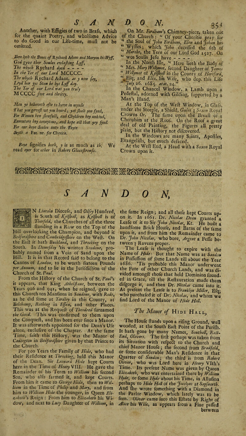 Another, with Effigies of two in Brafs, which for the quaint Poetry, and wholfome Advice to do Good in our Life-time, muft not be omitted. There lyth the Bones of Rychard Adane and Maryon his Wyff, God gyve ther Soules evlafting Lyff, The rvhych Rychard dyed - - - - In the Ter of our Lord MCCCC. The whych Rychard Adane, as y now [ay, Leyd her yys St on be hys Lyjf day. The Ter of our Lord was yan truly Ad CCCC five and thritty. Man ye behoveth ofte to have in raynde T hat you gevefi not you hourd; yat fait you fynd. For Women ben fowfull, and Chyldren bey unkind,' Executors bey coveytous, and kepe all that yey fynd. For our boye Soules unto the Tdnyte Seyth a Pat. nr. for Charite. Boye fignifies both, y is as much as th. We read oyer for other in Robert Gloceflrenfis. On Mr. Fordham's Chimney-piece, taken out of the Church : ie Of your Cheritie pray for 1 the Soul of John Fordham, Elen and Johan his <£ Wyffes; which John decefied the 6th of <e Marche, the Yerc of our Lord God 1527. On “ wos Soulis Jefu have- In the North Ifle, ‘‘ Here lieth the Body of “ Mrs. Mary Willymot, fecond Daughter of J ames Willymot of Kjlfhall in the County of Hertford, “*Hq; and Eliz. his Wife, who dep. this Life [ July 2 6. 1685. at at. 24.” In the Chancel Window, a Lamb upon a, Pedeftal, adorned with Gilding, fupported by a Man’s Hand. J At the Top of the Well: Window, in Glafs, under the Steeple, a Shield, Gules 3 Saxon Royal Crowns Or. The fame upon the Bread of 4 Cherubim at the Roof. On the Roof a great deal of old Painting, the Figures all pretty piain, but the Hiftory not difeovered. In the Windows are many Saints, Apoftles, Evangelids, but much defaced. At the Wed End, a Head with a Saxon Royal Crown upon it. SAN N Lincoln Diocefe, and Odfey Hundred, is South of Keif all, as is of Therfeld, the Churches of all the three danding in a Row on the Top of the Hill overlooking the Champion, and beyond it Bedfordjhire and Cambridgefire on the Wed. On the Ead it hath Buckland, and Throcking on the South. In Domefday ’tis written Sandone, pro¬ bably named from a Vein of Sand upon the Hill. It is in that Record faid to belong to the Canons of London, to be worth dxteen Pounds ■per Annum, and to lie in the Jurifdi&ion of the Church of St. Paul. From the Hiftory of the Church of St. Paul's it appears, that King Jthelftane, between the Years 926 and 941, when he reigned, gave to this Church ten Manfions in Sandone, with Rode, as he did fome at Tardley in this County, at Bel champ, Rothing in Effex, and other Places. This was at the Requed of Theodred furnamed the Good. 1 his was confirmed to them upon the Conqued, arid has been ever fince a Manor. It was afterwards appointed for the Dean’s Ufe alone, exclulive of the Chapter. At the fame Time, faith this Hiftory, was the Manor of Cadington in Bedfordfire given by that Prince to the Church. For 500 Years the Family of Hide, who had their Residence at Throcking, held this Manor of the Dean. Sir Leonard Hide kept Courts here in the Time of Henry VIII. He gave the Remainder of his Term to William his fecond Son, who alfo farmed it, and kept Courts. From him it came to George Hide, then to Wil¬ liam in the Time of Philip and Mary, and from him to William Hide the younger, in Queen Eli¬ zabeth's Reign : From him to Elizabeth his Wi¬ dow, and next to Lucy Daughter of William, in D O N, the fame Reign ; and all thefe kept Courts up¬ on it. In 1661. Dr. Nicolas Lean granted a Leafe of it to Sir John Nicolas, Kt. He built a handfome Brick Houfe, and Barns of the fame upon it, and from him the Remainder came to Dr. John Nicolas, who bore, Argent a FefTe be¬ tween 5 Ravens proper. The Leafe is thought to expire with the Name of Hide: But .that Name was at Sandon in Podeffion of fome Lands till about the Year 1686. ’Tis probable this Manor underwent the Fate of other Church Lands, and was di¬ vided amongft thofe that held Dominion found¬ ed in Grace, till the Reftauration made them difgorge it, and then Dr. Nicolas came into it. At prelent the Leafe is to Franklyn Miller, Efq; whopurchafed it of Dr: Nicolas, and whom we find Lord of the Manor of Hide Had. ^The Manor of Hide Hall, The Houfe ftands upon a rifing Ground, well wooded, at the South Eaft Point of the Parilh. It hath gone by many Names, Southall, EalL End, Olivers. The firft perhaps was taken from its Situation with refped to the Church and chief Manor Houfe; the fecond from Bradfeld, or fome confiderable Man’s Refidence in that Quarter of Sandon; the third is from Robert Oliver, who was Lord here in Henry Vlth’s Time. Its prefent Name was given by Queen Elizabeth, who was entertained there by William Hyde, or fome Flyde about his Time, in Allufion perhaps to Hide Hall of the Jocelyns at Sapfworth. And fbe wrote fomething with a Diamond in the Parlor Window, which lately was to be feen. Oliver came into this Eftate by Right of Alice his Wife, as appears from a Fine palled between