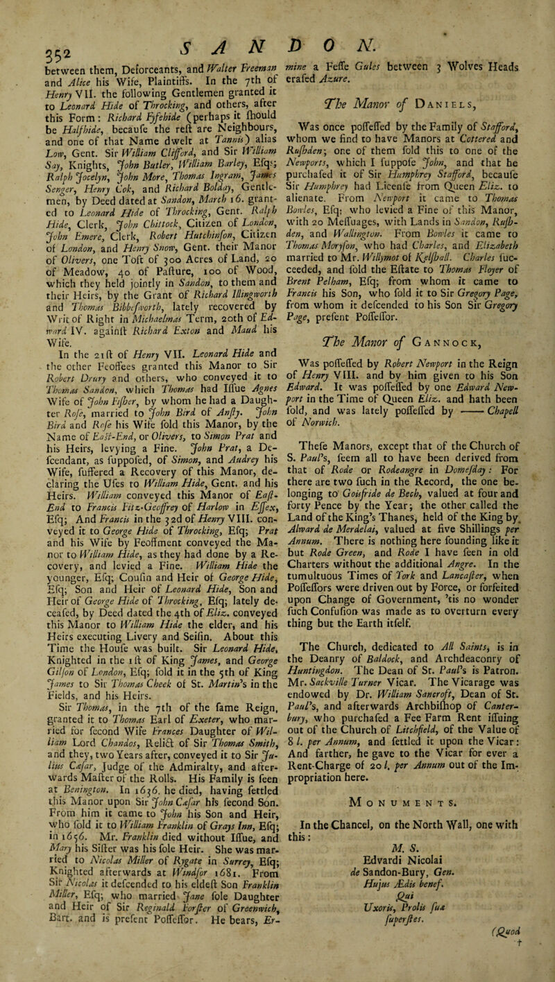 between them, Deforceants, and Walter Freeman and Alice his Wife, Plaintiffs. In the 7th of Henry VII. the following Gentlemen granted it to Leonard Hide of Throcking, and others, after this Form: Richard Fyfehide (perhaps it fhould be Halfhide, becaufe the reft are Neighbours, and one of that Name dwelt at Tannic) alias Low, Gent. Sir William Clifford, and Sir William Say, Knights, John Butler, William Barley, Efqj; Ralph Jocelyn, John More, Thomas Ingram, James Senger, Henry Cok, and Richard Bolday, Gentle¬ men, by Deed dated at Sandon, Mm/? 16. grant¬ ed to Leonard Hide of Throcking, Gent. Hide, Clerk, jfo/w Chittock, Citizen of London, John Emere, Clerk, Robert Hutchinfon, Citizen of London, and Henry Snow, Gent, their Manor of Olivers, one Toft of 300 Acres of Land, 20 of Meadow, 40 of Pafture, 100 of Wood, which they held jointly in Sandon, to them and their Heirs, by the Grant of Richard Illingworth and Thomas Bibbefworth, lately recovered by Writ of Right in Michaelmas Term, 20th of Ed¬ ward IV. againft Richard Exton and Maud his Wife. In the 21 ft of Henry VII. Leonard Hide and the other Feoffees granted this Manor to Sir Robert Drury and others, who conveyed it to Thomas Sandon, which Thomas had Iflue Agnes Wife of John Fifher, by whom he had a Daugh¬ ter Rof'e, married to John Bird of An fly. John Bird and Rof'e his Wife fold this Manor, by the Name of Fall-End, or Olivers, to Simon Prat and his Heirs, levying a Fine. John Prat, a De- fcendant, as fuppofed, of Simon, and Audrey his Wife, fuffered a Recovery of this Manor, de¬ claring the Ufes to William Hide, Gent, and his Heirs. William conveyed this Manor of Eaft- End to Francis Fitz-Geoffrey of Harlow in Effex, Efq; And Francis in the 3 2d of Henry VIII. con¬ veyed it to George Hide of Throcking, Efq; Prat and his Wife by Feoffment conveyed the Ma¬ nor to William Hide, as they had done by a Re¬ covery, and levied a Fine. William Hide the younger, Efq; Coufin and Heir of George Hide, Efq; Son and Heir of Leonard Hide, Son and Heir of George Hide of Throcking, Efq; lately de- ceafed, by Deed dated the 4th of Eliz. conveyed this Manor to William Hide the elder, and his Heirs executing Livery and Seifin. About this Time the Houfe was built. Sir Leonard Hide, Knighted in the ift of King James, and George Giljon of London, Efq; fold it in the 5th of King James to Sir Thomas Cheek of St. Martin's in the Fields, and his Heirs. Sir Thomas, in the 7th of the fame Reign, granted it to Thomas Earl of Exeter, who mar¬ ried for fecond Wife Frances Daughter of Wil¬ liam Lord Chandos, Relift of Sir Thomas Smith, and they, two Years after, conveyed it to Sir Ju¬ lius Cafar, Judge of the Admiralty, and after¬ wards Matter'of the Rolls. His Family is feen at Benington. In 1636. he died, having fettled this Manor upon Sir John Cafar his fecond Son. From him it came to John his Son and Heir, who fold it to William Franklin of Grays Inn, Efq; in 1656. Mr. Franklin died without IfTue, and Mary his Sifter was his foie Heir. She was mar¬ ried to Nicolas Miller of Rygate in Surrey, Efq; Knighted afterwards at Wmdf'or 1681. From Sir Nicolas it defcended to his eldeft Son Franklin Miher, Efq; who married Jane foie Daughter and Heir of Sir Reginald Forffer of Greenwich, Bart, and is prefent Poffcffbr. He bears, Er- mine a Feffe Gules between 3 Wolves Heads erafed Azure. The Manor of Daniels, Was once poffeffed by the Family of Stafford, whom we find to have Manors at Cottered and Rufhden; one of them fold this to one of the Newports, which I fuppofe John, and that he purchafed it of Sir Humphrey Stafford, becaufe Sir Humphrey had Licenfe from Queen Eliz. to alienate. From Newport it came to Thomas Bowles, Efq; who levied a Fine of this Manor, with 20 Meffuages, with Lands in Sandon, Ruflj. den, and Wallington. From Bowles it came to Thomas Moryfon, who had Charles, and Elizabeth married to Mr. Willymot of KjlfJjall. Charles fuc- ceeded, and fold the Eftate to Thomas Floyer of Brent Pelham, Efq; from whom it came to Francis his Son, who fold it to Sir Gregory Page, from whom it defcended to his Son Sir Gregory Page, prefent Poffeffor. The Manor of Gannock, Was poffeffed by Robert Newport in the Reign of Henry VIII. and by him given to his Son Edward. It was poffeffed by one Edward New¬ port in the Time of Queen Eliz. and hath been fold, and was lately poffeffed by -Chapell of Norwich. Thefe Manors, except that of the Church of S. Paul's, feern all to have been derived from that of Rode or Rodeangre in Domefday: For there are two fuch in the Record, the one be¬ longing to Goisffide de Bech, valued at four and forty Pence by the Year; the other called the Land of the King’s Thanes, held of the King by, Alward de Merdelai, valued at five Shillings per Annum. There is nothing here founding like it but Rode Green, and Rode I have feen in old Charters without the additional Angre. In the tumultuous Times of Fork and Lancajler, when Poffeffors were driven out by Force, or forfeited upon Change of Government, ’tis no wonder fuch Confufion was made as to overturn every thing but the Earth itfelf. The Church, dedicated to All Saints, is in the Deanry of Baldock, and Archdeaconry of Huntingdon. The Dean of St. Paul's is Patron. Mr. Sackville Turner Vicar. The Vicarage was endowed by Dr. William Sancroft, Dean of St. Paul's, and afterwards Archbifhop of Canter¬ bury, who purchafed a Fee Farm Rent iffuing out of the Church of Litchfield, of the Value of 8 l. per Annum, and fettled it upon the Vicar: And farther, he gave to the Vicar for ever a Rent-Charge of 201, per Annum out of the Im¬ propriation here. Monuments. In the Chancel, on the North Wall, one with this: M. S. Edvardi Nicolai de Sandon-Bury, Gen. Hu jus ALdis benef. Uxoris, Prolis fax fuperjtes. (Quod