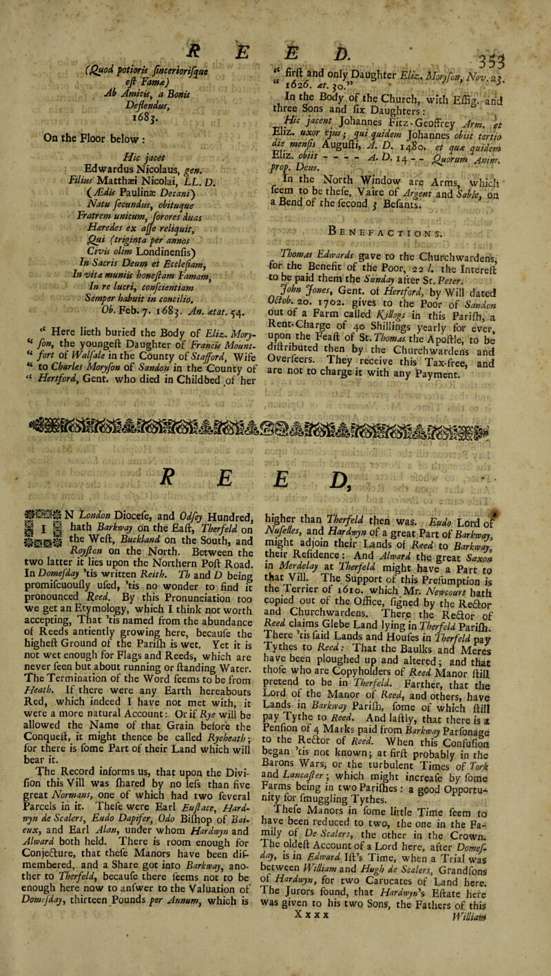 R E (Quod potioris ftnceriorifque eft Fama) Ab Amiris, a Bonis Deflendus, 168j. On the Floor below: Hie jacet Edwardus Nicolaus, gen. Filius Malthas! Nicolai, LL. D. (JEdis Paulinas Decani') Natu fecundus, obituque Fratrem unlearn, for ores duas Haredes ex ajje reliquit, Qui (triginta per annos Civis olim Londinenfis) In Sacris Deum et Ec clef am, In vita muniis honeftam Famam, In re lucri, confcientiam Semper habuit in concilio. Ob. Feb. 7. 1683. An.atat.^4. <£ Here lieth buried the Body of Eliz. Morj- “ fon, the youngeft Daughter of Francis Mount- “ fort of Waif ale in the County of Stafford, Wife “ to Charles Moryfon of Sandon in the County of « Hertford, Gent, who died in Childbed tof her E D. 353 ‘‘ firft and only Daughter Eliz. Moryfon, Nov. 2 ? 1020. at. $o.,y r In the Body of the Church, with Effig. arid three Sons and fix Daughters i Hie jacent■ Johannes Fitz-Geoffrey Arm. et Ehz. uxor ijus • qui quidem Johannes obiit tertio die menfn Augufii, A. D. 1480. et qua quidem Eliz. obiit a. D. 14 - - Quorum Anim. prop. Deus. In the North Window are Arms which feem to be thefe, Vaire of Argent and Sable, on a Bend of the fecond q Befants. Benefactions. Thomas Edwards gave to the Churchwardens; for the Benefit of the Poor, 22 /. the Intereft to be paid them the Sunday after Sr. Peter. John Jones, Gent, of Hertford, by Will dated mob. 20. 1702. gives to the Poor of Sandon out of a Farm called Rjllogs in this Parifii, a Rent*Charge of 40 Shillings yearly for ever, upon the Feaft of St. Thomas the Apoftle, to be diitributed then by the Churchwardens and Overfeers. They receive this Tax-free, and are not to charge it with any Payment. R E N London Diocefe, and Odfey Hundred, II 1 II hath Barkway on the Eaft, Therfeld on ©gSjgil the Well, Buckland on the South, and Royftcn on the North. Between the two latter it lies upon the Northern Poft Road. In Domefday ’tis written Keith. Th and D being promifeuoufly ufed, ’tis no wonder to find it pronounced Reed. By this Pronunciation too we get an Ety mology, which I think not worth accepting, That ’tis named from the abundance of Reeds antiently growing here, becaufe the higheft Ground of the Parifh is wet. Yet it is not wet enough for Flags and Reeds, which are never feen but about running or (landing Water. The Termination of the Word feems to be from Heath. If there were any Earth hereabouts Red, which indeed I have not met with, it were a more natural Account: Or if Rye will be allowed the Name of that Grain before the Conquefl, it might thence be called Ryeheath\ for there is fome Part of their Land which will bear it. The Record informs us, that upon the Divi- fion this Vill was fhared by no lefs than five great Normans, one of which had two feveral Parcels in it. Thefe were Earl Euftace, Hard- wyn de Scalers, Eudo Dapifer, Odo Bifhop of Bat- eux, and Earl Alan, under whom Hardwyn and Alward both held. There is room enough for Conjecture, that thefe Manors have been dis¬ membered, and a Share got into Barkway• ano¬ ther to Therfeld, becaufe there feems not to be enough here now to anfwer to the Valuation of Domefday, thirteen Pounds per Annum, which is E D, higher than Therfeld then was. Eudo Lord of Nufelles, and Hardwyn of a great Part of Barkway, might adjoin their Lands of Reed to Barkway their Refidence: And Alward the great Saxon in Merdelay at Therfeld might have a Part to tLatrTy*^I Support of this Prelumption is the Terrier of 1610. which Mr. Newcourt hath copied out of the Office, figned by the Reftor and Churchwardens. There the Reftor of Reed claims Glebe Land lying in Therfeld Pariffi0 There ’cisfaid Lands and Houfes in Therfeld pay Tythes to Reed: That the Baulks and Meres have been ploughed up and altered; and that thofe who are Copyholders of Reed Manor fliU pretend to be in Therfeld. Farther, that the Lord of the Manor of Reed, and others, have Lands in Barkway Parifh, fome of which flill pay Tythe to Reed. And Iaftly, that there is a Penfion of 4 Marks paid from Barkway Parfonage to the ReClor of Reed. When this Confufion began ’tis not known; at firft probably in the Barons Wars, or the turbulent Times of fork and Lane after; which might increafe by fome Farms being in two Parifhes: a good Opportu¬ nity for fmuggling Tythes. Thefe Manors in fome little Time feem to have been reduced to two, the one in the Fa¬ mily of De Scalers, the other in the Crown. The old eft Account of a Lord here, after Domeft day, is in Edward Ill’s Time, when a Trial Was between William and Hugh de Scalers, Grandfons of Hardwyn, for two Carucates of Land here. The Jurors found, that Hardwyn*s Eftate here was given to his two Sons, the Fathers of this x X X X William