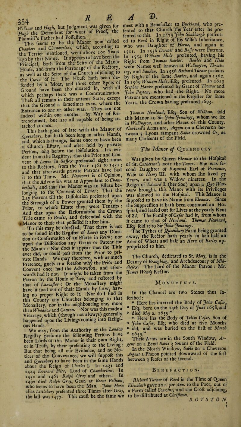 354- R E A ®. Wiliam and Hugh, but Judgment was given for Hwh the Defendant for want of Proof, the Plaintiff’s Father had Poffeffion. This Teems to be the Manor now galled Charters and Chamberlins, which, according to the Terrier mentioned, went above ioo Years ago by that Name. It appears to have been the Principal, both from the Scite of the Manor Houfe, and from the Patronage of the Rectory, as well as the Scite of the Church adjoining to the Curia of it. The Houfe hath been de¬ fended by a Moat, and three other Spots of Ground have been alfo moated in, with all which perhaps there was a Communication. Thefe all remain in their antient State, except that the Ground is fometimes even, where the Entrance to one or other was. They are not indeed within one another, by Way of Re¬ trenchment, but are all capable of being at¬ tacked at once. _ c This hath gone of late with the Manor or Oueenbury, but hath been long in other Hands, and, which is ftrange, Teems once to have been a Church Eftate, and after held by private Perlons, long before the Diffolution. It s evi¬ dent from the Regiftry, that the Prior anu Con¬ vent of Lerves in Suffex prefented eight times to this Redory, from the Year 1361 to 1431 ; and that afterwards private Patrons have bad it to this Time. Mr. Nemourt is of Opinion, that the Advowfon was an Appendant to Cham¬ berlin's, and that the Manor was an Mate be¬ longing to the Convent of Lerves: That the Lay Patrons till the Diffolution prefented upon the Strength of a Power granted them by the Prior, to whofe Eftate they were Tenants : And that upon the Reformation the Crown Title came to Bowles, and descended with the • Manor to thofe that poffeffed it after him.^ To this may be objected, That there is not to be found in the Regifter of Lewes any Dona¬ tion or Confirmation of an Eftate in Reith ; nor upon the Diffolution any Grant or Patent for the Manor: Nor does it appear that the Title ever did, or could pafs from the Prior to pri¬ vate Hands. We may therefore^ with as much Pretence, guefs at a Reafon why the Prior and * Convent once had the Advowfon, and after¬ wards had it not. It might be taken from the Patron by the Houfe of 'York, and reftored. by that of Lancafier : Or the Monaftery might have it fued out of their Hands by Law, hav¬ ing no proper Right to it. Nor do I find in this County any Churches belonging to that Monaftery, nor in the neighbouring one, more than Whaddon and Caxton. Nor was this made a Vicarage, which (though not always) generally happened upon the Livings coming into Religi¬ ous Hands. We may, from the Authority of the London Regiftry prefume the following Perfons have been Lords of this Manor in their own Right, or in Truft, by their prefenting to the Living: But that being all our Evidence, and no No¬ tices of the Conveyance, we will fuppole this and Queenbury to have been in the fame Hands about the Reign of Charles I. In 1431 and 1444 Everard Elite, Lord of Chamberlins. In 1450 and 1461 Ralph Gray and others. In 1492 died Ralph Gray, Gent, at Brent Pelham, who feems to have been the Man. John Horn alias Littlebury prefented three Times after Gray, the laft was 1477. This wuft be the fame we meet with a Benefador to Buckland, who pre¬ fented to that Church the Year after he pre¬ fented to this. In 1479 John Shakburgh prefent¬ ed to Reed in Right of his Wife’s Inheritance, who was Daughter of Horne, and again in 1 c 11, in 1536 Dormer and Bajje were Patrons. In 1554 William Hide prefented, having his Right from Thomas Bowles. Bowles and Hide were Names well known at Wellington, Throck- ing, and Sandon. In 1556 Richard Turner preterits by Right of the fame Bowles, and again 1562. In 1 569 William Hide, Efq; prefented. In 1613 Stephen Hawke prefented by Grant of Thomas and John Payton, who had the Right. No more Patrons are mentioned in the Regifter for Tome Years, the Crown having prefented 1693. Thomas Newland, Efq; Son of William, fold this Manor to Sir John Jennings, whom we fee in Wallington, and other Places of this County. Newland's Arms are, Argent on a Cheveron be¬ tween 3 Lyons rampant Sable crowned Or, as many Crefcents of the Field. The Manor of Queenbury Was given by Queen Eleanor to the Hofpital of St. Catherine's near the Tower. She was fe- cond Daughter of Raymond Earl of Provence, Wife to Henry III. with whom fhe lived 37 Years, and was a Widow nineteen. In the Reign of Edward I. (her Son) upon a Quo War¬ ranto brought, this Manor with its Privileges was allowed to the Hofpital. This Manor is fuppofed to have its Name from Eleanor. Since the Suppreflion it hath been continued an Ho- fpital, and leafed out for Lives at the yearly Rent of 8 /. The Family of Cafar had it, from whom it came to that of Newland. Thomas Newland, Efq; fold it to Sir John Jennings. The Tythes of Queenbury Farm being granted away, the Redor hath yearly in lieu half an Acre of Wheat and half an Acre of Barley ap¬ propriated to him. The Church, dedicated to St. Mary, is in the Deanry of Braughing, and Archdeaconry of Mid- dlefex. The Lord of the Manor Patron : Mr. James Wendy Red or. Monuments. •• In the Chancel are two Stones thus in- feribed: “ Here lies interred the Body of John Cafar, u Efq; born on the 14th Day of June 1658,and “ died May 2. 1659.” “ Here lies the Body of Julius Cafar, Son of “ John Cafar, Efq; who died at five Months “ old, and was buried on the firft of March “ 1659.” Thefe Arms are in the South Window, Ar¬ gent on a Bend Sable 3 Swans of the Field. In the North Window, Sable on a Cheveron Argent a Phceon pointed downward of the firft between 3 Rofes of the fecond. Benefaction. Richard Turner of Reed in the Time of Queen Elizabeth gave 20 s. per Ann. to the Poor, out of a Farm called Couzins, and the Croft adjoining, to be diftributed at Chriftmas. R 0 T S T 0 N 1