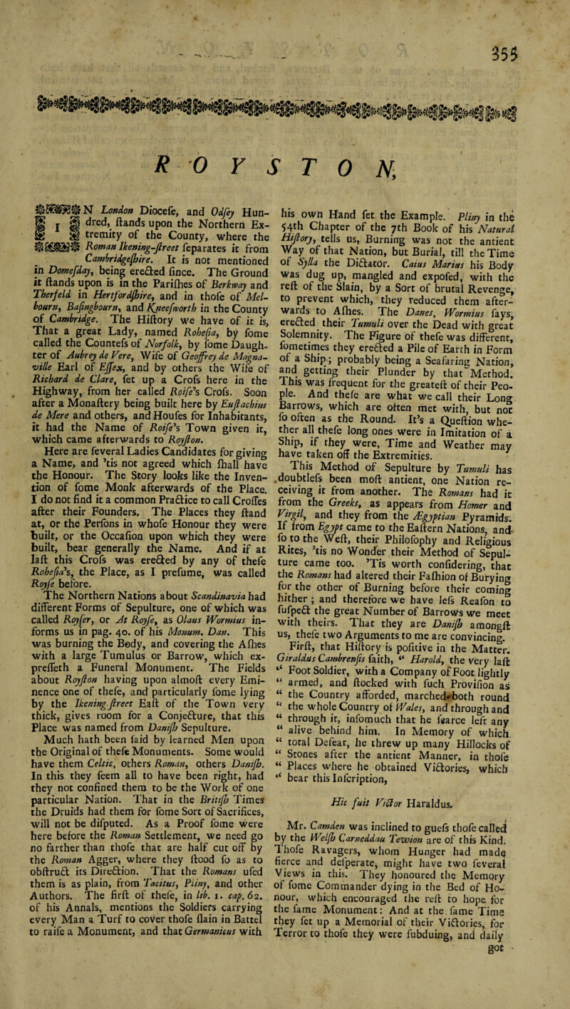 R 0 y S T 0 N, N London Diocefe, and Odfey Hun- fl § ^red, ^anc*s uPon Northern Ex- §§ tremity of the County, where the Roman Ikening-Jlreet feparates it from Cambridgejhire. It is not mentioned In Domefday, being erefted fince. The Ground it (lands upon is in the Parifhes of Berkway and Therfeld in Hertfordjhire, and in thofe of Mel¬ bourne Bafmgbourn, and ffneefworth in the County of Cambridge. The Hiftory we have of it is. That a great Lady, named Robefia, by fome called the Countefsof Norfolk, by fome Daugh¬ ter of Aubrey de Fere, Wife of Geoffrey de Magna- ville Earl of Effex, and by others the Wife of Richard de Clare, fet up a Crofs here in the Highway, from her called Roife*s Crofs. Soon after a Monaftery being built here by Eujlachius de Mere and others, and Houfes for Inhabitants, it had the Name of Roife*s Town given it, which came afterwards to Royjlon. Here are feveral Ladies Candidates for giving a Name, and ’tis not agreed which (hall have the Honour. The Story looks like the Inven¬ tion of fome Monk afterwards of the Place. I do not find it a common Pra&ice to call CrofTes after their Founders. The Places they (land at, or the Perfons in whofe Honour they were built, or the Occafion upon which they were built, bear generally the Name. And if at la ft this Crofs was ere&ed by any of thefe Rohefia*s, the Place, as I prefume, was called Royfe before. The Northern Nations about Scandinavia had different Forms of Sepulture, one of which was called Royfer, or At Royfe, as Olaus Wormius in¬ forms us in pag. 40. of his Monum. Dan. This was burning the Body, and covering the Afihes with a large Tumulus or Barrow, which ex- preffeth a Funeral Monument. The Fields about Royjlon having upon almoft every Emi¬ nence one of thefe, and particularly fome lying by the Ikening-Jlreet Eaft of the Town very thick, gives room for a Conjecture, that this Place was named from Damjh Sepulture. Much hath been faid by learned Men upon the Original of thefe Monuments. Some would have them Celtic, others Roman, others Damjh. In this they feem all to have been right, had they not confined them to be the Work of one particular Nation. That in the Brittjh Times the Druids had them for fome Sort of Sacrifices, will not be difputed. As a Proof fome were here before the Roman Settlement, we need go no farther than thofe that are half cut off by the Rowan Agger, where they ftood fo as to obftruCt its Direction, That the Romans ufed them is as plain, from Tacitus, Puny, and other Authors. The firft of thefe, in Itb. 1. cap. 62. of his Annals, mentions the Soldiers carrying every Man a Turf to cover thofe (lain in Battel to raife a Monument, and that Germanicus with his own Hand fet the Example. Pliny in the 54th Chapter of the 7th Book of his Natural Hiftory, tells us, Burning was not the antient Way of that Nation, but Burial, till the Time of Sy/la the Dictator. Caius Marius his Body was dug up, mangled and expofed, with the reft of the Slain, by a Sort of brutal Revenge, to prevent which, they reduced them after¬ wards to A fhes. The Danes, Wormius fays^ ereCted their Tumuli over the Dead with great Solemnity. The Figure of thefe was different, fometimes they ereCted a Pile of Earth in Form a Ship; probably being a Seafaring Nation, and getting their Plunder by that“Method. This was frequent for the greateft of their Peo¬ ple. And thefe are what we call their Long Barrows, which are often met with, but not lb often as the Round. It’s a Queftion whe¬ ther all thefe long ones were in Imitation of a Ship, if they were. Time and Weather may have taken off the Extremities. This Method of Sepulture by Tumuli has 0doubtIefs been moft antient, one Nation re¬ ceiving it from another. The Romans had it from the Greeks, as appears from Homer and Virgil, and they from the ^Egyptian Pyramids. If from Egypt came to the Eaftern Nations, and- fo to the Weft, their Philofophy and Religious Rites, ’tis no Wonder their Method of Sepul¬ ture came too. ’Tis worth confidering, that the Romans had altered their Fafhion of Burying for the other of Burning before their coming hither ; and therefore we have Ids Reafon to fulpedt the great Number of Barrows we meet with theirs. That they are Danifh amongft us, thefe two Arguments to me are convincing. Firft, that Hiftory is pofitive in the Matter. Giraldus Cambrenfis faith, “ Harold, the very laft ‘‘ Foot Soldier, with a Company of Foot lightly “ armed, and (locked with fuch. Provifion as “ the Country afforded, marched*both round “ the whole Country of Wales, and through and “ through it, infomuch that he i'earce left any “ alive behind him. In Memory of which “ total Defear, he threw up many Hillocks of “ Stones after the antient Manner, in thofe “ Places where he obtained Victories, which bear this Infcription, Hie fuit Viftor Haraldus. Mr. Camden was inclined to guefs thofe called by the Weljh Cameddau Tewion are of this Kind. Thofe Ravagers, whom Hunger had mad$ fierce and delperatej might have two feveral Views in this. They honoured the Memory of fome Commander dying in the Bed of Ho¬ nour, which encouraged the reft to hope for the fame Monument: And at the fame Time they fet up a Memorial of their Victories, for Terror to thofe they were fubduing, and daily got -