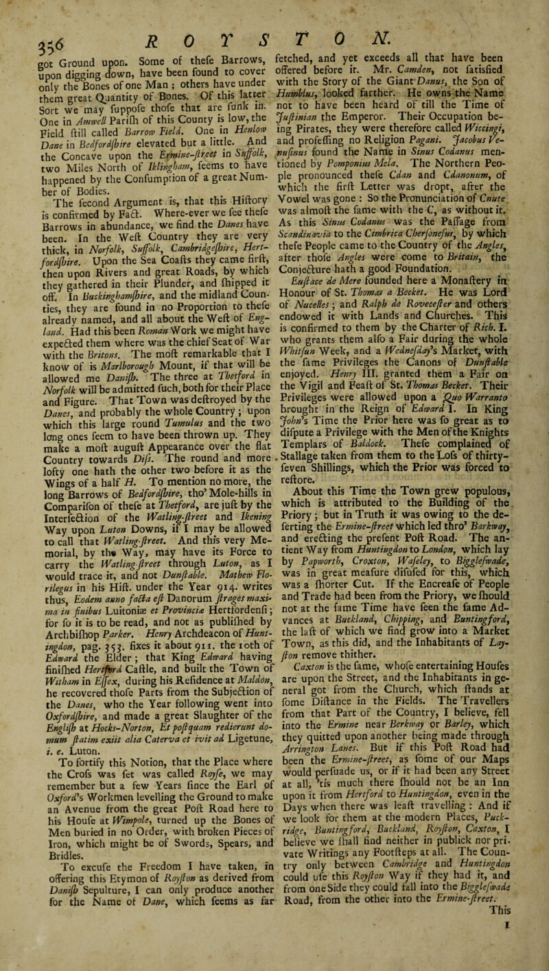 3?6 got Ground upon. Some of thefe Barrows, upon digging down, have been found to cover only the Bones of one Man ; others have under them great Quantity of Bones. Of this latter Sort we may fuppofe thofe that are funk in. One in Amwell Parilh of this County is low, the Field (fill called Barrow Field. One in Henlow Dane in Bedfordfhire elevated but a little. And the Concave upon the Ermine-Jlreet in Suffolk, two Miles North of Iklingham, feems to have happened by the Confumption of a great Num¬ ber of Bodies. The fecond Argument is, that this Hiftory is confirmed by Fad. Where-ever we fee thefe Barrows in abundance, we find the Danes have been. In the Weft Country they are very thick, in Norfolk, Suffolk, Cambridgeshire, Hert¬ fordshire. Upon the Sea Coafts they came firft, then upon Rivers and great Roads, by which they gathered in their Plunder, and fhipped it off. In Buckinghamshire, and the midland Coun¬ ties, they are found in no Proportion to thefe already named, and all about the Weft of Eng¬ land. Had this been Roman Work we might have expefted them where was the chief Seat of War with the Britons. The moft remarkable that I know of is Marlborough Mount, if that will be allowed me DaniSh. The three at Thetford in Norfolk will be admitted fuch, both for their Place and Figure. That Town was deftroyed by the Danes, and probably the whole Country ; upon which this large round Tumulus and the two long ones feem to have been thrown up. They make a moft auguft Appearance over the flat Country towards Difs. The round and more lofty one hath the other two before it as the Wings of a half H. To mention no more, the long Barrows of Bedfordshire, tho’ Mole-hills in Comparifon of thefe at Thetford, are juft by the Interfe&ion of the Watling-Jlreet and Ikening Way upon Luton Downs, if I may be allowed to call that Watling-Jlreet. And this very Me¬ morial, by the Way, may have its Force to carry the Watling-Jlreet through Luton, as I would trace it, and not Dunjlable. Mathew Flo- rilegus in his Hift. under the Year 914. writes thus, Eodem anno fatta ejl Danorum fir ages maxi¬ ma in fnib us Luitonise et Province Hertfordenfi; for fo it is to be read, and not as publifhed by Archbifhop Parker. Henry Archdeacon of Hunt¬ ingdon, pag. 353. fixes it about 911. the 10th of Edward the Elder ; that King Edward having finifhed Hertford Caftle, and built the Town of Witham in Effex, during his Refidence at Maldon, he recovered thofe Parts from the Subje&ion of the Danes, who the Year following went into Oxfordshire, and made a great Slaughter of the EngliSh at Hocks-Norton, Et pojquam redierunt do- mum Jlatim exiit alia Qaterva et ivit ad Ligetune, i. e. Luton. To fortify this Notion, that the Place where the Crofs was fet was called RoyJ'e, we may remember but a few Years fince the Earl of Oxford's Workmen levelling the Ground to make an Avenue from the great Poft Road here to his Houfe at Wimpole, turned up the Bones of Men buried in no Order, with broken Pieces of Iron, which might be of Swords, Spears, and Bridles. To excufe the Freedom I have taken, in offering this Etymon of Royjlon as derived from Danijb Sepulture, I can only produce another for the Name of Dane, which feems as far fetched, and yet exceeds all that have been offered before ir. Mr. Camden, not fatisfied with the Story of the GiantDanus, the Son of Humblus, looked farther. He owns the Name not to have been heard of till the Time of Jufinian the Emperor. Their Occupation be¬ ing Pirates, they were therefore called Wiccingi, and profefling no Religion Pagani. Jacobus Ve- nufmus found the Name in Sinus Codanus men¬ tioned by Pomponius Mela. The Northern Peo¬ ple pronounced thefe Cdan and Cdanonum, of which the firft Letter was dropt, after the Vowel was gone : So the Pronunciation of Cnute was almoft the fame with the C, as without it. As this Sinus Codanus was the Paffage from Scandinavia to the Cimbrica Cberjonefus, by which thefe People came to the Country of the Angles, after thofe Angles were come to Britain, the Conje&ure hath a good Foundation. Eujlace de Mere founded here a Monaftery in Honour of St. Thorns a Becket. He was Lord of Nacelles ; and Ralph de Rovecefler and others endowed it with Lands and Churches. This is confirmed to them by the Charter of Rich. I. who grants them alfo a Fair during the whole Whit fun Week, and a Wednefday's Market, with the fame Privileges the Canons of Dunjlable enjoyed. Henry III. granted them a Fair on the Vigil and Feaft of St. Thomas Becket. Their Privileges were allowed upon a Quo Warranto brought in the Reign of Edward J. In King John's Time the Prior here was fo great as to difpute a Privilege with the Men of the Knights Templars of Baldock. Thefe complained of . Stallage taken from them to the Lofs of thirty— feven Shillings, which the Prior was forced to reftore. About this Time the Town grew populous, which is attributed to the Building of the Priory ; but in Truth it was owing to the de¬ ferring the Ermine-Jlreet which led thro’ Barkrvay, and erefting the prefent Poft Road. The an- tient Way from Huntingdon to London, which lay by Pap worth, Croxton, Wafeley, to Bigglefwade, was in great meafure difufed for this, which was a fhorter Cut. If the Encreafe of People and Trade had been from the Priory, we fhould not at the fame Time have feen the fame Ad¬ vances at Buckland, Chipping, and Buntingford, the la ft of which we find grow into a Market Town, as this did, and the Inhabitants of Lay- Jon remove thither. Caxton is the fame, whofe entertaining Houfes are upon the Street, and the Inhabitants in ge¬ neral got from the Church, which ftands at fome Diftance in the Fields. The Travellers from that Part of the Country, I believe, fell into the Ermine near Berkway or Barley, which they quitted upon another being made through Arrington Lanes. But if this Poft Road had been the Ermine-Jreet, as fome of our Maps would perfuade us, or if it had been any Street at all, his much there fhould not be an Inn upon it from Hertford to Huntingdon, even in the Days when there was leaft travelling : And if we look for them at the modern Places, Puck- ridge, Buntingford, Buckland, Royjlon, Caxton, I believe we fhall find neither in publick norpri- vate Writings any Footfteps at all. The Coun¬ try only between Cambridge and Huntingdon could ufe this Royflon Way if they had it, and from one Side they could fall into the Bigglefwade Road, from the other into the Ermine-flreetr This