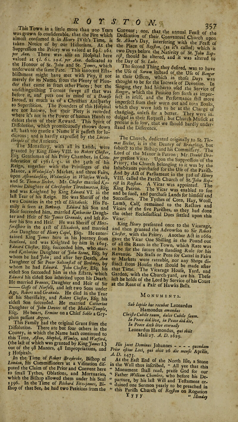 Tiiis Town in a little more than 200 Years Convent; one that the annual c . was grown fo confiderable, that the Fire which Dedication of’their Conventual Chn,r!,° 'he almoft confirmed it in Henry IVth’s Time, is St. Alban’s Day interfeidne wfth^h/ P fr taken Nonce of by our HifWians. At the the Place of fa ft’s cahed wh?H ° Suppreffion the Priory was valued at 89/. 161. two Days before the Nativitv of Sr n jer Ann. There was alfo an Hofpital here till Jhould be altered S ^ BA' valued at 6t. tod. pr Ann. dedicated to the Day of St it. ’ ™ aItered *° the Honour of St. John and St. James, which The fecond Thincx , underwent the fame Fate. This innocent Efta- the Ufe of SaZ* inftead bhfliment might have met with Pity, if not in their Offices which in merely for its Name, from the Plenty of Plun- thought to be for the Increafe of Devmmn T* ot^ler Places ; but the Singfng they id hirhermtfed fhe Service of Bamor. whiVh rh„ C... • 1 undiftinguifhing Torrent fwept all that was before it, and puts one in mind of a Danifi Inroad, as much as of a Chriftian Antibathy to Superftition. The Founders of this Hofpital are not known, but their Piety is recorded where it’s not in the Power of human WanHc tA Bangor, which the Petition fers forth as imper- lett in itfelf, and the Performance dill more imperfect from their worn out and torn Books which they were loth to be at the Charge of changing, unlefs. for a better. They were in- where it’s not in the Power of human Hands to dulged in their Requeft • bufchSVufH D^iffilution”1 1‘thr RTaidn Tuk Spiiic °f Prefent « io low, that we ffiould hardly under- Dmolution, which ptomifcuoufly throws down dand the Difference ^ all, hath too gentle a Name if it paffeth for lu- s&t s tas at”M b> * L“- rr1 »*• >»» ,. The Monaftery, with all its Lands, were fubieft to’the Bifhnn Bra3!'J1//&'J?ut granted by King Henry VIII. to Robert Chefter, Lord of the P; pd S C°?J^,Sary* The Efq; Gentleman of his Privy Chamber, in Con ^rnrefentVicL KaNrsC .u. _ A N.. /£\Preitnt v icar. Upon the Suppreffion of the iideration of 1761/. 5 L iri the 54th of his Reign, together with the Privileges of the Manor, a Wednejday\s Market* and three Fairs, upon Ajhwednefday, Wednesday in Whitfun Week, itnA Qh •VL^ TUT . * i „ ■’ n •* , ~ “ivv/uuuiuiiUll ui me t ri0r/-? the ^kureh belonging to it was by the Inhabitants purchafed for the Ufe of the Pariffi. ^?TdT if? °L Parliament in the ?2d of Henry VI^* C„al¥ the Panfll Church of St. John Bat- tit m Rmiftnv? A _' _• y , and St. Thomas Bechet. Mr. Chefter married Ka- till in Rmiftn*, a \r’~ . V —r ^Daughter of Chrijlopher Throckmorton, ^ ting in' The *PP°Tl V* tfffiSWS KSs I I two Counties in the 7tb of El^betk His Fa- Lamb, C.IC reiJined to the - I —-- v w ^ XXiJ JL Clm mily is feen at Berkway. Edward his Son and Heir fucceeded him, married Catharine Daugh¬ ter and Heir of Sir James Granado, and left Ro¬ bert his Son and Heir. He was Sheriff of Hert¬ ford/hire in the 41ft of Elizabeth, and married Jnn Daughter of Henry Capel, Efq> He enter¬ tained King James here in his Journey from Srnt!nvsA + I u: • / Vicars of the five Parilhes, as they had done the other Ecclefiaftical Dues fettled upon this V ICaft. King Henry prefented once to the Vicarage and then granted the Advowfon to Sir Robert Lhejler, with the Priory. Another Aft in 1660 gave the Vicar One Shilling in the Pound out or all fhp Rpnt-C in l-Ko Tn,„„ ...t-i-L Ti Titfdat ^ Knighted by him in t«5oj. §f all the Rents^intfeTw^VhlichRate was ried Revenu” ‘no'sSS t0hepftandfio*r1^ > his whom he had John-, and after her Death, 2* S Markets wei for ““ Fair.s Daughter of Sir Peter Saltonftatt of Berkway, by riinH from Hrmfp i-h \ ^ j°Ps ert fkfh£’< *f a && w^gfgy? a ts eldeft Son fucceeded him in this Eftate, which Garden, with the Church yard are Ins Thefe Edniard his eldeft Son inherited upon his Death! laft he holds of the Lord b/service of Ws Cur He married Frances, Daughter and Heir of Sir at the Rent of a Pair of Hawks Bells —- Goffe of Norfolk, and left two Sons undei* ‘ K /)«/>*•#• n n H iAis n /1A Ua 2 t JJ j >-- “ v v-rvyiu UJULUCl Age, Robert and Granado. He died in the Year of his Sheriffalty, and Robert Chefter, Efq; his eldeft Son fucceeded. He married Catherine Daughter of John Davies of the Middle-Temple, Efq;. He bears, Ermine on a Chief Sable a Gry¬ phon paffant Argent. This Family had the original Grant from the Diffolution. There ate but four others in the County, in which the Name hath continued to this Time, Aft on, Shephal, Wimley, and Watford, (the laft of which was granted by King James I.) out of the 98 Manors, 48 Impropriations, and 5 Hofpitals. In the Time of Robert Braybroke, Biffiop of London, his Commiffioners at a Vifitation dif- puted the Claim of the Prior and Convent here to fmall Tythes, Oblations, and Mortuaries, which the Bifhop allowed them under his Seal 1396. In the Time of Richard Fitz-james, Bi- Ihop of that See, he had two Petitions from the Monuments. Sab lapide hoc recubat Leonardus Hamondus amandus Chrifte Cubile tuum, da Ice Cubile faum. In Peace did live, in Peace did die, In Peace doth live eternally Leonardus Hamondus, quiobiit Maii 27. J. D. 1629. Hie jacet Dominas Johannes-quondam Prior tftias Loci, qui ohiit 26 die mentis Aprilis A.D. 1475. . At the Eaft End of the North Ifle, a Stone in the Wall thus inferibed, “ All yee that this “ Monument fhall read, praife God for our ‘ Father William Chambre, who before his De- “ parture, by his laft Will and Teftament or. ‘ darned one Sermon yearly to be preached in “ this Parifh Church of Royfton on Rogation Y y y y “ Monday