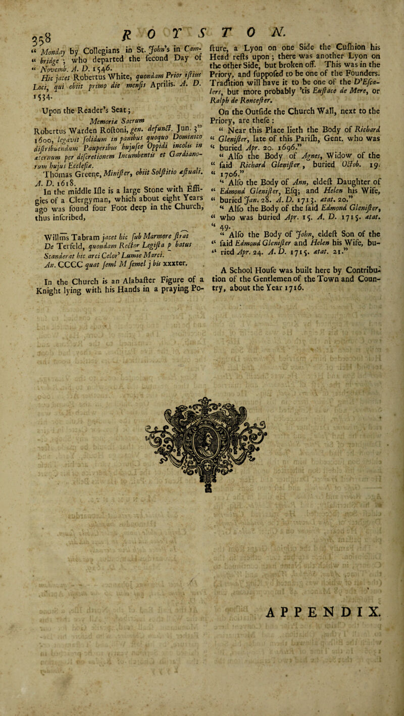 ROYS u Monday by Collegians in St. John's in Cam¬ bridge ) who departed the fecond Day ot *£ Novernb. A. D. 154^* . t/I. H/c jacet Robertus White, quondam Prior tfttus Loci, qui cbiit primo die menfis Aprilis. A. D. MJ4- Upon the Reader’s Seat; Memoria Sacrum Robertus Warden Roftoni, gen. defunct. Jun. 1600, legavit folidum in fambus quoquo Dommico difiribuendum Pauperibus hujufce Oppidi incoits in Aiernum per difcretionem Incumbent is et Gardiano- rum hums Ecclepa. ... . „ .. Thomas Greene, Minifter, obut Solftitio aftuah. A. D. 1618, . In the middle Ifle is a large Stone with Effi¬ gies of a Clergyman, which about eight Years ago was found four Foot deep in the Chuich, thus infcribed, Will ms Tabram jacet hie fub Marmore pat De Terfeld, quondam Rector Legifla p batus Scanderat hie arci CeloA Lumie Marci. An. CCCC quat jeml M femel j bis xxxter. In the Church is an Alabafter Figure of a Knight lying with his Hands in a praying Po- TON. fiure, a Lyon on one Side the Cufhion his Head refts upon; there was another Lyon on the other Side, but broken off. This was in the Priory, and fuppofed to be one of the Founders. Tradition will have it to be one of the D'Efca- lers, but more probably ’tis Euftace de Mere, or Ralph de Roncefter. On the Outfide the Church Wall, next to the Priory, are thefe: “ Near this Place lieth the Body of Richard « Glenifter, late of this Pariffi, Gent, who was buried Apr. 20. 1696.” “ Alfo the Body of Agnes, Widow of the “ faid Richard Glenifter, buried Ottob. 19. “ 1706.” “ Alio the Body of Ann, eldeft Daughter of Edmond Glenifter, Efq; and Helen his Wife, “ buried Jan. 28. A.D. 1715. atat. 20.” “ Alfo the Body of the faid Edmond Glenifter, “ who was buried Apr. 15. A. D. 1715. at at, “ 49- “ Alfo the Body of John, eldeft Son of the “ faid Edmond Glenifter and Helen his Wife, bu- “ ried Apr. 24. A.D. 1715. at at. 21.” A School Houfe was built here by Contribu¬ tion of the Gentlemen of the Town and Coun¬ try, about the Year 1716. APPENDIX.